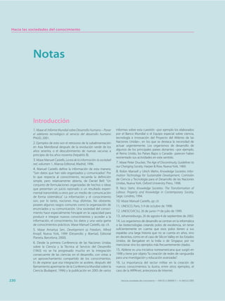 Hacia las sociedades del conocimiento




            Notas




            Introducción
            1. Véase el Informe Mundial sobre Desarrollo Humano – Poner       informes sobre esta cuestión –por ejemplo los elaborados
            el adelanto tecnológico al servicio del desarrollo humano         por el Banco Mundial o el Equipo especial sobre ciencia,
            PNUD, 2001.                                                       tecnología e innovación del Proyecto del Milenio de las
            2. Ejemplos de esto son el retroceso de la subalimentación        Naciones Unidas–, en los que se destaca la necesidad de
            en Asia Meridional después de la revolución verde de los          actuar urgentemente. Los organismos de desarrollo de
            años sesenta, o el descubrimiento de nuevas vacunas a             algunos de los principales países donantes –por ejemplo,
            principio de los años noventa (hepatitis B).                      el Reino Unido, los Países Bajos o Canadá– parecen haber
                                                                              reorientado sus actividades en este sentido.
            3. Véase Manuel Castells, La era de la información: la sociedad
            red, volumen 1, Alianza Editorial, Madrid, 1996.                  7. Véase Peter Drucker, The Age of Discontinuity, Guidelines to
                                                                              our Changing Society, Harper & Row, Nueva York, 1969.
            4. Manuel Castells define la información de esta manera:
            “Son datos que han sido organizados y comunicados”. Por           8. Robin Mansell y Ulrich Wehn, Knowledge Societies: Infor-
            lo que respecta al conocimiento, recuerda la definición           mation Technology for Sustainable Development, Comisión
                                                                              de Ciencia y Tecnología para el Desarrollo de las Naciones
            simple, pero relativamente abierta, de Daniel Bell: “Un
                                                                              Unidas, Nueva York, Oxford University Press, 1998.
            conjunto de formulaciones organizadas de hechos o ideas
            que presentan un juicio razonado o un resultado experi-           9. Nico Stehr, Knowledge Societies: The Transformation of
            mental transmitido a otros por un medio de comunicación           Labour, Property and Knowledge in Contemporary Society,
            de forma sistemática”. La información y el conocimiento           Sage, Londres, 1994.
            son, por lo tanto, nociones muy distintas. No obstante,           10. Véase Manuel Castells, op. cit.
            poseen algunos rasgos comunes como la organización de             11. UNESCO, Paris, 5-9 de octubre de 1998.
            enunciados y su comunicación. Una sociedad del conoci-
            miento hace especialmente hincapié en la capacidad para
                                                                              12. UNESCO/ICSU, 26 de junio-1º de julio de 1999.
            producir e integrar nuevos conocimientos y acceder a la           13. Johannesburgo, 26 de agosto-4 de septiembre de 2002.
            información, el conocimiento, los datos y una vasta gama          14. Los organismos de desarrollo se centran en la informática
            de conocimientos prácticos. Véase Manuel Castells, op. cit.       o las biotecnologías creando polos de excelencia, sin tener
            5. Véase Amartya Sen, Development as Freedom, Alfred              suficientemente en cuenta que esos polos tienen a sus
            Knopf, Nueva York, 1999 (Desarrollo y libertad, Editorial         espaldas una larga historia que no se cuenta en años, sino
            Planeta, Barcelona, 2000).                                        en decenios, como en el caso de Silicon Valley en los Estados
                                                                              Unidos, de Bangalore en la India o de Singapur, por no
            6. Desde la primera Conferencia de las Naciones Unidas
                                                                              mencionar sino los ejemplos más frecuentemente citados.
            sobre la Ciencia y la Técnica al Servicio del Desarrollo
            (1963) no se ha progresado mucho en la integración                15. Abilene es una iniciativa norteamericana que surgió en
            consecuente de las ciencias en el desarrollo, con vistas a        1998 y tiene por objeto “la creación de redes de vanguardia
            un aprovechamiento compartido de los conocimientos.               para una investigación y educación avanzadas”.
            Es de esperar que esa integración se acelere, después del         16. La importancia del sector militar en la creación de
            llamamiento apremiante de la Conferencia Mundial sobre la         nuevos conocimientos la ilustra, entre otros ejemplos, el
            Ciencia (Budapest, 1996) y la publicación en 2005 de varios       caso de la ARPAnet, antecesora de Internet.


230                                                                              Hacia las sociedades del conocimiento — ISBN 92-3-304000-3 — © UNESCO 2005
 