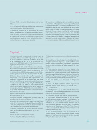 Notas: Capítulo 1




17. Véase PNUD, Informe Mundial sobre Desarrollo Humano,                     20. Este informe se publica cuando la comunidad internacional
2003.                                                                        y la sociedad civil se preparan para la segunda fase de la
18. En el Capítulo 10 del presente Informe se proporcionan                   Cumbre Mundial sobre la Sociedad de la Información, que se
                                                                             celebrará en Túnez del 16 al 18 de noviembre de 2005. El objeto
más precisiones sobre la brecha cognitiva.
                                                                             de esta reunión es evaluar los progresos realizados en la aplica-
19. Esta es la hipótesis de las “disparidades de conoci-                     ción de las 11 recomendaciones del Plan de Acción adoptado
miento” (knowledge gaps). En algunos estudios se destaca                     en la Cumbre de Ginebra, así como examinar en qué medida
cómo un mismo contenido de conocimiento puede tener                          los Estados podrían tener mejor en cuenta las posiciones de la
un impacto más o menos considerable en determinados                          sociedad civil en lo que respecta a la libertad de expresión, el
tipos de públicos, según el medio utilizado (televisión o                    derecho al respeto de la vida privada y el derecho de acceso a
medios informativos impresos, por ejemplo).                                  la información pública y al dominio público del conocimiento.




Capítulo 1
1. Comunicado de la mesa redonda ministerial “Hacia las                      11.Véase http://www.un.org/french/millenniumgoals/index
sociedades del conocimiento”, organizada en el marco                         .html
de la 32ª Conferencia General de la UNESCO, en la Sede                       12. Véase C. Cuneo, “Globalized and Localized Digital Divides
de la Organización, el 9 y el 10 de octubre de 2003                          along the Information Highway: A Fragile Synthesis across
(documento 32C/INF.26), párr. 3, http://unesdoc.unesco.                      Bridges, Ramps, Cloverleaves, and Ladders”, 33rd Annual
org/images/0013/001321/132114f.pdf.                                          Sorokin Lecture, Universidad de Saskatchewan, 31 de enero
2. La primera parte de la Cumbre Mundial sobre la Sociedad                   de 2002.
de la Información, organizada por la Unión Internacional de                  13. A este respecto, se pueden mencionar algunas inicia-
Telecomunicaciones (UIT), se celebró en Ginebra del 10 al                    tivas, por ejemplo la difusión de tecnologías inalámbricas
12 de diciembre de 2003. La segunda parte de esta Cumbre                     destinadas a las mujeres de las zonas rurales de Bangladesh.
tendrá lugar en Túnez del 16 al 18 de noviembre de 2005.                     Véase Bhatnagar, Subhash y Dewan, A., Grameen Telecom: The
3. Véase el documento de referencia “De la sociedad de                       Village Phone Program: a case study for the World Bank, http://
información a las sociedades del conocimiento”, que                          poverty.worldbank.org/files/14648_Grameen-web.pdf.
presenta la contribución de la UNESCO a la fase prepa-                       14. Para más detalles, véase el Capítulo 10 del presente
ratoria de la CMSI, en la siguiente dirección: http://www.                   Informe.
portal.unesco.org/ci/fr/ev.php-URL_ID=13775&URL_
                                                                             15. Véase S. H., Kaye, “Disabilities and the Digital Divide”,
DO=DO_TOPIC&URL_SECTION=201.html. Véase también
                                                                             Disabilities Statistics Center, abstract n° 22, julio de 2000.
el documento 166EX/19, presentado en la 166ª reunión del
Consejo Ejecutivo de la UNESCO (3 de marzo de 2003), en                      16. C. Cuneo, op. cit.
la siguiente dirección:http://unesdoc.unesco.org/images/                     17. En las figuras 1.1, 1.3 y 1.5, se han utilizado datos corres-
0012/001295/129531f.pdf                                                      pondientes al año 2002 para los países sobre los que no se
4. Véase “De la sociedad de la información a las sociedades                  disponía de datos relativos a 2003.
del conocimiento”, loc. cit.                                                 18. DSL (Digital Suscriber Line): línea de abonado digital.
5. Comunicado de la mesa redonda ministerial “Hacia las                      19. Según datos del Banco Mundial, en 2002 el número
sociedades del conocimiento”, loc. cit., § 2.                                de ordenadores personales por cada 1.000 habitantes no
6. Constitución, convención por la que se crea una Organi-                   llegaba a 1 en Burkina Faso. En Chile y Sudáfrica ese número
zación de las Naciones Unidas para la Educación, la Ciencia                  ascendía a 38 y 27, respectivamente, mientras que en
y la Cultura, adoptada en Londres el 16 de noviembre de                      Suiza y Singapur alcanzaba la cifra de 348 y 172, también
1945 y enmendada, quinto párrafo del preámbulo.                              respectivamente. Véase Jensen, Mike, “The African Internet:
                                                                             A Status Report”, julio de 2002, disponible en: http://www3.
7. Véase el comunicado de la mesa redonda ministerial
                                                                             sn.apc.org/africa/afstat.htm.
“Hacia las sociedades del conocimiento”, loc. cit., §5
                                                                             20. Esta iniciativa se adoptó a raíz de la creación de un
8. Ibídem, §11.
                                                                             “Equipo especial sobre las posibilidades digitales” (Digital
9. Véase el Capítulo 2 del presente Informe.                                 Opportunity Task Force o Dot.Force) en la Cumbre celebrada
10. Véase el Capítulo 8 del presente Informe.                                en Kyushu-Okinawa en julio de 2000.


Hacia las sociedades del conocimiento — ISBN 92-3-304000-3 — © UNESCO 2005                                                                           231
 