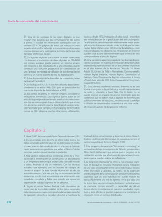 Hacia las sociedades del conocimiento




            21. Una de las ventajas de las redes digitales es que              injuria y, desde 1972, instigación al odio racial– prescriben
            resultan más baratas que las comunicaciones “de punto              tres meses después de la publicación del artículo litigioso).
            a punto”. El caudal de información conseguido con un               De ahí que los periodistas estén relativamente mejor prote-
            módem (20 ó 30 páginas de texto por minuto) es muy                 gidos contra la intervención del poder judicial que los inter-
            superior al de un fax. Además, la transmisión resulta menos        nautas. Estos últimos –más difícilmente localizables– están
            onerosa porque se le suele aplicar la misma tarifa que a las       más penalizados. No obstante, las infracciones en Internet
            llamadas telefónicas locales.                                      pueden cesar a partir del momento en que se retira del sitio
            22. En algunas regiones que todavía no están conectadas            correspondiente el artículo litigioso.
            con Internet, el suministro de datos digitales en CD–ROM           26. Una panorámica pormenorizada de las diversas disposi-
            por correo, aunque pueda parecer un sistema arcaico                ciones nacionales en materia de limitación de la libertad de
            con respecto a los resultados de la alta velocidad, puede          expresión figura en el anexo II de un documento disponible
            constituir una solución pragmática de combinación de               en el sitio Internet de la Asociación “Artículo 19”. Véase
            una “antigua” tecnología de difusión de la información (el         Article 19, Centre for Policy Alternatives, Commonwealth
            correo) y un nuevo soporte de ésta (la digitalización).            Human Rights Initiative, Human Rights Commission of
            23 Sobre la cuestión de la diversidad de contenidos, véase         Pakistan, Global Trends on the Right to Information: A Survey
            también el Capítulo 9.                                             of South Asia, julio de 2001 (http://www.article19.org/doci-
                                                                               mages/1116.htm).
            24. En las figuras 1.4, 1.5 y 1.6 se han utilizado datos corres-
            pondientes a los años 1999 y 2001 para los países sobre los        27. Esto plantea problemas técnicos. Internet no es una
            que no se disponía de datos relativos a 2002.                      librería o un quiosco de periódicos, y no difunde emisiones
                                                                               de radio y televisión a horas fijas. Por lo tanto, no se
            25. Los delitos de prensa en Internet tienden a considerarse       puede reservar un espacio de acceso restringido para los
            infracciones “continuas”. Esto significa que el autor de un        contenidos que no deben estar al alcance de determinados
            artículo litigioso puede ser llevado ante los tribunales mien-     públicos (menores de edad, etc.), ni tampoco se puede fijar
            tras éste se mantenga en línea, a diferencia de lo que ocurre      la difusión de determinados contenidos a una hora tardía.
            con los demás soportes que se benefician de una prescrip-
            ción “acortada” (por ejemplo, en Francia la ley de libertad de     28. Véase el Capítulo 10 del presente Informe.
            prensa de 1881 dispone que las infracciones –difamación,




            Capítulo 2
            1. Véase PNUD, Informe Mundial sobre Desarrollo Humano 2003.       finalidad de los conocimientos y derecho al olvido. Véase S.
            2. En un principio este derecho se refiere sobre todo a los        Rodotà, La démocratie électronique: de nouveaux concepts et
            datos personales sobre la salud de los individuos. En efecto,      expériences politiques, Rennes, Apogée, 1999.
            el conocimiento del estado de salud o el acceso a determi-         5. Este proyecto, denominado “Autonomic computing”, se
            nadas informaciones genéticas que sellan el “destino” de las       está realizando bajo los auspicios del filósofo y matemático
            personas pueden causar traumas importantes.                        Alfred North Withehead, que estima que el progreso de la
            3. Para saber el estado de sus existencias, antes de la revo-      civilización se mide por el número de operaciones impor-
            lución de la información un comerciante, un bibliotecario          tantes que se pueden realizar sin reflexionar.
            o un empresario tenían que anotar cada vez toda entrada            6. La “cognición distribuida” se refiere a los procesos cogni-
            y salida, llevando al día un inventario. Con las técnicas          tivos en los que los recursos necesarios para la realización
            actuales –por ejemplo, con los lectores de códigos de              de una tarea se comparten entre varios individuos, e incluso
            barras– el acopio de este tipo de información se efectúa           entre individuos y aparatos. La teoría de la cognición
            automáticamente cada vez que hay un movimiento en las              distribuida parte de la comprobación de que muchas tareas
            existencias, con lo cual se suministra una información más         cognitivas que un solo individuo no puede resolver las
            inmediata, completa y fiable que cuando esa operación              ejecuta fácilmente una red de agentes, en la que cada uno
            dependía del trabajo cognitivo de las personas.                    de éstos tiene un conocimiento limitado. Las limitaciones
            4. Según el jurista Stefano Rodotà, todo dispositivo de            de memoria, tiempo, atención y capacidad de cálculo
            protección de la confidencialidad de los datos personales          tienen efectos importantes en nuestros resultados cogni-
            debe descansar en cuatro principios fundamentales: derecho         tivos, y esos efectos se pueden superar si se contempla la
            de oposición, derecho a no saber, derecho a cuestionar la          cognición como un proceso distribuido.


232                                                                               Hacia las sociedades del conocimiento — ISBN 92-3-304000-3 — © UNESCO 2005
 