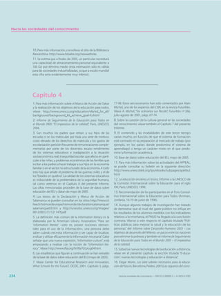 Hacia las sociedades del conocimiento




            10. Para más información, consúltese el sitio de la Biblioteca
            Alexandrina: http://www.bibalex.org/newwebsite.
            11. Se estima que a finales de 2005, un particular necesitará
            una capacidad de almacenamiento personal equivalente a
            100 Go por término medio (esta estimación sólo es válida
            para las sociedades industrializadas, ya que a escala mundial
            esta cifra sería evidentemente muy inferior).




            Capítulo 4
            1. Para más información sobre el Marco de Acción de Dakar          77-98. Estos seis escenarios han sido comentados por Alain
            y la realización de los objetivos de la educación para todos,      Michel, uno de los expertos del CERI, en la revista Futuribles.
            véase http://www.unesco.org/education/efa/ed_for_all/              Véase A. Michel, “Six scénarios sur l’école”, Futuribles nº 266,
            background/background_kit_achieve_goal-fr.shtml                    julio-agosto de 2001, págs. 67-74.
            2. Informe de Seguimiento de la Educación para Todos en            8. Sobre la cuestión de la cultura general en las sociedades
            el Mundo 2005: “El imperativo de la calidad”, París, UNESCO,       del conocimiento, véase también el Capítulo 7 del presente
            2004.                                                              Informe.
            3. Son muchos los padres que retiran a sus hijos de las            9. El contenido y las modalidades de este tercer tiempo
            escuelas o no los matriculan por toda una serie de motivos:        varían mucho, en función de que el sistema de formación
            costo elevado de los derechos de matrícula y los gastos de         esté centrado en la preparación al mercado de trabajo (por
            escolarización; petición frecuente de remuneraciones comple-       ejemplo, en los países donde predomina el sistema de
            mentarias por parte de los docentes; escaso rendimiento            aprendizaje) o tenga un carácter mixto en el que predo-
            de los sistemas educativos e inadaptación a la situación           mine la formación académica.
            socioeconómica real; inseguridad escolar que afecta en parti-      10. Base de datos sobre educación del IEU, mayo de 2005.
            cular a las niñas, y problemas económicos de las familias que
            incitan a los padres a hacer trabajar a sus hijos en la economía
                                                                               11. Para más información sobre las actividades del APPEAL,
                                                                               se puede consultar su boletín en la siguiente dirección:
            familiar o en el sector no estructurado de la economía. A todo
                                                                               http://www.unescobkk.org/ips/ebooks/subpages/apelbul.
            esto hay que añadir el problema de las guerras civiles y el de
                                                                               html
            los “Estados en quiebra”. La calidad de los sistemas educativos
            es indisociable de la problemática de la seguridad humana,         12. La educación encierra un tesoro, Informe a la UNESCO de
            tal como veremos en el Capítulo 8 del presente Informe.            la Comisión Internacional sobre la Educación para el siglo
            Las cifras mencionadas proceden de la base de datos sobre          XXI, París, UNESCO, 1999.
            educación del IEU y datan de mayo de 2005.                         13. Recomendación de los participantes en el Foro Consul-
            4. Los textos de la Declaración y Marco de Acción de               tivo Internacional sobre la Educación para Todos (Amman,
            Salamanca se pueden consultar en los sitios http://intescol.       Jordania, 16-19 de junio de 1996).
            free.fr/txtmondeurope/txtmonde/declarationsalamanque/              14. Aunque algunos trabajos de investigación han tratado
            salamanque03.htm y http://unesdoc.unesco.org/images/               de demostrar que el nivel del gasto público no influye en
            0012/001211/121147f.pdf                                            los resultados de los alumnos medidos con los indicadores
            5. La definición más común de la information literacy es la        relativos a la enseñanza, el PNUD ha llegado a la conclusión
            elaborada por la American Library Association: “Para ser           contraria. Véanse a este respecto el capítulo titulado “Polí-
            ‘information literate’ –esto es, poseer nociones elemen-           ticas públicas para mejorar la salud y la educación de las
            tales para el uso de la información–, una persona debe             personas” del Informe sobre Desarrollo Humano 2003 – Los
            saber cuándo necesita información y ser capaz de localizar,        objetivos de desarrollo del Milenio: un pacto entre las naciones
            evaluar y utilizar eficazmente la información necesaria”. Cabe     para eliminar la pobreza, y también el Informe de Seguimiento
            señalar que una nueva expresión, “information culture”, está       de la Educación para Todos en el Mundo 2005 – El imperativo
            empezando a rivalizar con la noción de “information lite-          de la calidad.
            racy”. Véase http://www.ifla.org/IV/ifla70/prog04.htm.             15. Sobre las nuevas tecnologías de la educación a distancia,
            6. Las estadísticas que figuran a continuación se han extraído     véase en el presente capítulo la sección titulada “E-duca-
            de la base de datos sobre educación del IEU (mayo de 2005).        ción’: nuevas tecnologías y educación a distancia”.
            7. Véase Center for Educational Research and Innovation,           16. Edgar Morin, Los siete saberes necesarios para la educa-
            What Schools for the Future?, OCDE, 2001, Capítulo 3, págs.        ción del futuro, Barcelona, Paidós, 2001(Las cegueras del cono-


234                                                                                Hacia las sociedades del conocimiento — ISBN 92-3-304000-3 — © UNESCO 2005
 