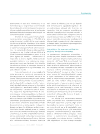 Introducción




esté repartido? En la era de la información, y en un                         mera cuestión de infraestructuras, sino que depende
momento en que se nos promete el advenimiento de                             de la formación, de las capacidades cognitivas y de
las sociedades del conocimiento, podemos observar                            una reglamentación adecuada sobre el acceso a los
cómo se multiplican paradójicamente las brechas y las                        contenidos. Poner en contacto a las poblaciones
exclusiones, tanto entre los países del Norte y del Sur                      mediante cables y fibras ópticas no sirve para nada, a
como dentro de cada sociedad.                                                no ser que esa “conexión” vaya acompañada por una
        El número de internautas aumenta muy rápida-                         creación de capacidades y una labor encaminada a
mente: su número representaba en 1995 el 3% de la                            producir contenidos adecuados. Las tecnologías de la
población mundial y en 2003 el 11%, es decir más de                          información y la comunicación necesitan todavía que
600 millones de personas. Sin embargo, el crecimiento                        se elaboren nuevos instrumentos cognitivos y jurídicos
de la red corre el riesgo de tropezar rápidamente con                        para actualizar todo su potencial.
el tope o “techo transparente” de la solvencia econó-
mica y la educación. En efecto, no debemos olvidar                           Los peligros de una mercantilización
que vivimos en una sociedad en la que el 20% de la                           excesiva de los conocimientos
población mundial concentra en sus manos el 80 %                             Las prometedoras perspectivas económicas y
de los ingresos del planeta.17 La brecha digital –o                          sociales que parecía encerrar la sociedad de la infor-
mejor dicho las brechas digitales, habida cuenta de                          mación –ya se trate del pleno empleo, de la “nueva
su carácter multiforme– es un problema muy preocu-                           economía” o del “boom” de la competitividad– han
pante y cabe prever que el acelerado ritmo actual de                         dejado paso a toda una serie de dudas acerca de los
crecimiento del número de internautas disminuya a                            límites de la “era de la información”. Algunos expertos
medida que su proporción se vaya acercando al 20 %                           han señalado que nuestras sociedades no sólo distan
de la población mundial.                                                     mucho de confirmar la hipótesis de una presunta
        Tendremos la ocasión de ver que esta brecha                          “desmaterialización”, sino que se hallan inmersas
digital alimenta otra mucho más preocupante: la                              en un proceso de “hiperindustrialización” porque
brecha cognitiva, que acumula los efectos de las                             el propio conocimiento se ha “mercantilizado” en
distintas brechas observadas en los principales ámbitos                      forma de informaciones intercambiables y codifi-
constitutivos del conocimiento –el acceso a la informa-                      cables. De hecho, no faltan críticas e inquietudes
ción, la educación, la investigación científica y la diver-                  ante una situación en la que el conocimiento podría
sidad cultural y lingüística– y representa el verdadero                      acabar autodestruyéndose como tal, a fuerza de ser
desafío planteado a la edificación de las sociedades                         manipulado en las bases de datos y los motores de
del conocimiento.18 Esta brecha se basa en la diná-                          búsqueda, de ser integrado en la producción como
mica propia de las disparidades en materia de cono-                          dispositivo de la “tecnociencia” y de ser transformado
cimientos, ya se trate de desigualdades mundiales en                         en condición del desarrollo, elemento de poder o
el reparto del potencial cognitivo (disparidades entre                       instrumento de vigilancia.
los conocimientos), o de la valoración dispar de unos                                Una apropiación o mercantilización excesiva
determinados tipos de saber con respecto a otros en                          de los conocimientos en la sociedad mundial de la
la economía del conocimiento (disparidades dentro de                         información representaría un grave peligro para la
los conocimientos). La brecha cognitiva es obvia entre                       diversidad de las culturas cognitivas. En efecto, en
los países del Norte y los del Sur, pero también se mani-                    una economía en la que se da prioridad a los cono-
fiesta dentro de cada sociedad, ya que un contacto                           cimientos científicos y técnicos, ¿cuál sería el lugar
igual con el conocimiento raras veces da por resultado                       de algunos conocimientos prácticos especializados,
un dominio igual de dicho conocimiento.19 La resolu-                         locales o autóctonos? Por lo que respecta a estos
ción del problema de la brecha digital no bastará para                       últimos –ya suficientemente desvalorizados con
resolver el de la brecha cognitiva. En efecto, el acceso                     respecto a los conocimientos técnicos y científicos–,
a los conocimientos útiles y pertinentes no es una                           cabe preguntarse si no corren el riesgo de desapa-

Hacia las sociedades del conocimiento — ISBN 92-3-304000-3 — © UNESCO 2005                                                                  23
 