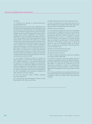 Hacia las sociedades del conocimiento




            18. Ibídem.                                                       24. Véase http://www.it-environment.org/compenv.html.
            19. Consúltese, por ejemplo, el sitio:http://www.scien-           25. Datos suministrados por la Agencia de Protección del
            ceofcollaboratories.org.                                          Medio Ambiente de los Estados Unidos (EPA) http://www.
            20. Véase P. Glasner, “From community to ‘collaboratory’? The     epa.gov/region01/solidwaste/electronic/index.html.
            human genome mapping project and the changing culture             26. Véase: http://www.grid.org/.
            of science”, Science and Public Policy, 23, 1996. Cabe señalar    27. Esta cuestión fue objeto de una de las conclusiones
            que si el “colaboratorio” puede revestir una forma institucio-    de la conferencia “El papel de la ciencia en la sociedad de
            nalizada como en el caso del Proyecto del Genoma Humano,          la información”, organizada en Ginebra los días 8 y 9 de
            también puede adoptar modalidades más informales y                diciembre de 2003 por el CERN, la UNESCO, el Consejo
            espontáneas, como se ha podido comprobar en 2003 con              Internacional para la Ciencia y la Academia de Ciencias
            motivo de la epidemia del Síndrome Respiratorio Agudo             del Tercer Mundo, como preludio a la Cumbre Mundial
            Severo (SRAS). A este respecto, W. Erdelen, en un artículo        sobre la Sociedad de la Información. El Director General
            titulado “Merci, M. Berners-Lee” publicado en Planete science,    del CERN, Luciano Maiani, considera que la “granja de
            1, 4, julio-septiembre de 2003, decía lo siguiente: “Tan pronto   cálculo” es uno de los “beneficios visibles” de la ciencia
            como el público tuvo noticia del Síndrome Respiratorio            para la sociedad de la información http://rsis.web.cern.
            Agudo Severo (SRAS), los científicos del mundo entero se          ch/rsis/Links/speech.html.
            apresuraron a identificar la nueva enfermedad. Gracias, en
                                                                              28. http://www.publiclibraryofscience.org/
            gran medida, a la información y los datos intercambiados
            por Internet pudieron aislar en un tiempo mínimo el virus         29. http://www.soros.org/openaccess/
            causante del SRAS. Esta epidemia ha puesto de manifiesto          30. http://archivesic.ccsd.cnrs.fr/
            el papel fundamental que puede desempeñar Internet en             31. OMPI, La propriété intellectuelle, moteur de la croissance
            una emergencia sanitaria mundial.”                                économique, Ginebra, OMPI, 2003.
            21. Una solución interesante consiste en construir un             32. La idea de mercado o economía específica de bienes
            edificio dedicado a los intercambios entre disciplinas, junto     simbólicos –por ejemplo los bienes de salvación religiosos–
            a los edificios dedicados a una disciplina determinada.           fue emitida desde el principio del siglo XX por el sociólogo
            Por ejemplo, la Universidad de Berkeley ha emprendido la          Max Weber. La cuestión de las economías que no son
            construcción de un edificio para albergar los proyectos del       directamente monetarias se inserta en la problemática
            Center for Information Technology Research in the Interest        más general de los bienes gratuitos o efectos externos,
            of Society (CITRIS), que es una estructura interdisciplinaria     difícilmente formalizables por la economía (véase Jouvenel,
            de carácter semiprivado (http://www.citris.berkeley.edu/).        2002).
            En otras universidades norte americanas importantes se
            están adoptando iniciativas análogas.
                                                                              33. El Centro para políticas de propiedad intelectual de la
                                                                              Universidad McGill de Canadá, está realizando una labor de
            22. Para más información sobre la NEPAD, consúltese               investigación sobre este modelo. Véase: http://www.cipp.
            http://www.nepad.org.                                             mcgill.ca/ .
            23. A este respecto, véase MSF Reports, “A Matter of Public
            Responsibility”, 2001 http://www.msf.org/




238                                                                              Hacia las sociedades del conocimiento — ISBN 92-3-304000-3 — © UNESCO 2005
 