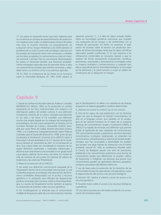 Notas: Capítulo 9




17. Los países en desarrollo tienen que estar vigilantes para                siguiente posición: “[…] A falta de datos actuales fiables
no convertirse en campos de experimentación de productos                     sobre las tecnologías genéticas restrictivas que impiden
con respecto a los cuales un determinado número de países                    una evaluación de los riesgos, y de conformidad con el
más ricos se muestra reticente. Los procedimientos de                        método de precaución, las Partes no autorizan la reali-
evaluación de los riesgos inherentes a los OGM plantean el                   zación de pruebas sobre el terreno con productos deri-
problema de su costo. Cuanto más complejas y precisas son                    vados de dichas tecnologías hasta que los datos científicos
las pruebas de evaluación tanto más numerosos y variados                     adecuados puedan justificarlas. En lo que respecta a las
son los datos acopiados, lo cual aumenta su costo en mate-                   utilizaciones comerciales, es necesario esperar a que se
rial, personal y tiempo. Para no encontrarse desprotegidos,                  realicen de forma transparente evaluaciones científicas
los países en desarrollo tendrán que fomentar probable-                      pertinentes, autorizadas y estrictamente controladas sobre
mente estrategias regionales que les permitan llevar a cabo                  su impacto ecológico y socioeconómico y cualquier otro
con autonomía las pruebas que estimen necesarias y adap-                     efecto perjudicial para la diversidad biológica, la inocuidad
tadas tanto a su entorno como a sus prácticas agrícolas.                     de los alimentos y la salud humana, y a que se validen las
18. En 2002, la Conferencia de las Partes en el Convenio                     condiciones de su utilización sin riesgos.”
sobre la Diversidad Biológica de 1992 (CDB) adoptó la




Capítulo 9
1. Desde la Conferencia Mundial sobre las Políticas Culturales               que el “plurilingüismo” se refiere a la coexistencia de diversas
(MONDIACULT, México, 1982), se ha producido un cambio                        lenguas en un espacio geográfico o político determinado.
importante en los foros internacionales con respecto a la                    5. ¿Adónde van a parar los valores?, op. cit. (en prensa).
delimitación política del ámbito cultural. A una definición
                                                                             6. Uno de los signos de este predominio son los términos
inicialmente estrecha de la cultura, centrada esencialmente
                                                                             vagos con que se designan los “demás” conocimientos, no
en las artes y las letras, le ha sucedido una definición
                                                                             sólo en el lenguaje común, sino también en el vocabu-
mucho más amplia, legada por los trabajos de investigación
                                                                             lario de las ciencias humanas. En el marco de su proyecto
antropológica. De esta nueva perspectiva se hicieron eco la
                                                                             Sistemas de Conocimientos Locales y Autóctonos (LINKS), la
Comisión Mundial de Cultura y Dessarrollo (CMCD), presi-
                                                                             UNESCO ha tratado de formular una definición que permite
dida por Javier Pérez de Cuéllar (Nuestra diversidad creativa,
                                                                             aclarar el significado de esas categorías de conocimientos:
1996), y la Conferencia Intergubernamental sobre Políticas
                                                                             “Por conocimientos locales y autóctonos, asimismo llamados
Culturales para el Desarrollo (Estocolmo, 1998), antes de que
                                                                             conocimientos ecológicos tradicionales, se entienden los
encabezara la Declaración Universal de la UNESCO sobre la
                                                                             conocimientos, interpretaciones y sistemas de sentido perfec-
Diversidad Cultural aprobada en la 31ª reunión de la Confe-
                                                                             cionados que han acumulado y desarrollado los pueblos
rencia General, en noviembre de 2001. En la Declaración se
dice: “[La] cultura debe ser considerada el conjunto de los                  que poseen una larga historia de interacción con el medio
rasgos distintivos espirituales y materiales, intelectuales y                ambiente natural.” En 1999, la Conferencia Mundial sobre
afectivos que caracterizan a una sociedad o a un grupo social                la Ciencia de Budapest aportó una serie de precisiones,
y que abarca, además de las artes y las letras, los modos de                 añadiendo a los conocimientos autóctonos otras formas de
vida, las maneras de vivir juntos, los sistemas de valores, las              conocimiento locales que difícilmente se pueden calificar
tradiciones y las creencias” (Preámbulo).                                    de “autóctonas” o “indígenas”. Las personas que poseen esos
                                                                             conocimientos pueden ser agricultores africanos, ganaderos
2. Véase la Constitución de la UNESCO.                                       europeos, pescadores del Atlántico Norte, etc.
3. No existe una definición comúnmente aceptada de la                        7. Ley de bases para la protección de los derechos de las
“biopiratería” dentro de la comunidad internacional. La red                  comunidades locales, los agricultores y los ganaderos, y para
SciDevNet propone sin embargo esta descripción del fenó-
                                                                             la reglamentación del acceso a los recursos biológicos.
meno: actividades relacionadas con el acceso a recursos
genéticos o su utilización que infringen las disposiciones                   8. Decisión 391 relativa al sistema común de acceso a los
jurídicas emanadas del Convenio sobre la Diversidad Bioló-                   recursos genéticos.
gica. La noción de “biopiratería” remite también al registro                 9. Acuerdo marco sobre el acceso a los recursos biológicos
no autorizado de patentes sobre recursos genéticos.                          y genéticos.
4. Por “multilingüismo” se entiende aquí el conocimiento                     10. Ley sobre la protección del medio ambiente y la conser-
múltiple de lenguas por parte de una misma persona, mientras                 vación de la biodiversidad.

Hacia las sociedades del conocimiento — ISBN 92-3-304000-3 — © UNESCO 2005                                                                          241
 