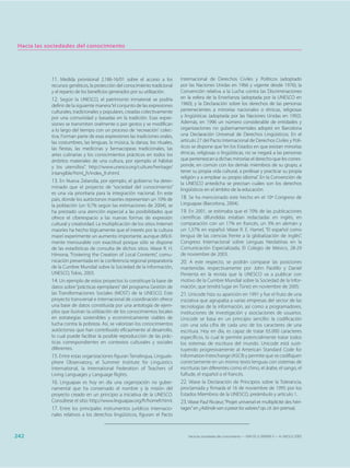 Hacia las sociedades del conocimiento




            11. Medida provisional 2.186-16/01 sobre el acceso a los           Internacional de Derechos Civiles y Políticos (adoptado
            recursos genéticos, la protección del conocimiento tradicional     por las Naciones Unidas en 1966 y vigente desde 1976); la
            y el reparto de los beneficios generados por su utilización.       Convención relativa a la Lucha contra las Discriminaciones
            12. Según la UNESCO, el patrimonio inmaterial se podría            en la esfera de la Enseñanza (adoptada por la UNESCO en
            definir de la siguiente manera “el conjunto de las expresiones     1960); y la Declaración sobre los derechos de las personas
            culturales, tradicionales y populares, creadas colectivamente      pertenecientes a minorías nacionales o étnicas, religiosas
            por una comunidad y basadas en la tradición. Esas expre-           y lingüísticas (adoptada por las Naciones Unidas en 1992).
            siones se transmiten oralmente o por gestos y se modifican         Además, en 1996 un número considerable de entidades y
            a lo largo del tiempo con un proceso de 'recreación' colec-        organizaciones no gubernamentales adoptó en Barcelona
            tiva. Forman parte de esas expresiones las tradiciones orales,     una Declaración Universal de Derechos Lingüísticos. En el
            las costumbres, las lenguas, la música, la danza, los rituales,    artículo 27 del Pacto Internacional de Derechos Civiles y Polí-
            las fiestas, las medicinas y farmacopeas tradicionales, las        ticos se dispone que “en los Estados en que existan minorías
            artes culinarias y los conocimientos prácticos en todos los        étnicas, religiosas o lingüísticas, no se negará a las personas
            ámbitos materiales de una cultura, por ejemplo el hábitat          que pertenezcan a dichas minorías el derecho que les corres-
            y los utensilios”. http://www.unesco.org/culture/heritage/         ponde, en común con los demás miembros de su grupo, a
            intangible/html_fr/index_fr.shtml.                                 tener su propia vida cultural, a profesar y practicar su propia
                                                                               religión y a emplear su propio idioma”. En la Convención de
            13. En Nueva Zelandia, por ejemplo, el gobierno ha deter-          la UNESCO antedicha se precisan cuáles son los derechos
            minado que el proyecto de “sociedad del conocimiento”              lingüísticos en el ámbito de la educación.
            es una vía prioritaria para la integración nacional. En este
            país, donde los autóctonos maoríes representan un 10% de           18. Se ha mencionado este hecho en el 10º Congreso de
            la población (un 9,7% según las estimaciones de 2004), se          Linguapax (Barcelona, 2004).
            ha prestado una atención especial a las posibilidades que          19. En 2001, se estimaba que el 70% de las publicaciones
            ofrece el ciberespacio a las nuevas formas de expresión            científicas difundidas estaban redactadas en inglés, en
            cultural y creatividad. La multiplicación de los sitios Internet   comparación con un 17% en francés, un 3% en alemán y
            maoríes ha hecho lógicamente que el interés por la cultura         un 1,37% en español. Véase R. E. Hamel, “El español como
            maorí experimente un aumento importante, aunque difícil-           lengua de las ciencias frente a la globalización de inglés”,
            mente mensurable con exactitud porque sólo se dispone              Congreso Internacional sobre Lenguas Neolatinas en la
            de las estadísticas de consulta de dichos sitios. Véase R. H.      Comunicación Especializada, El Colegio de México, 28-29
            Himona, “Fostering the Creation of Local Contents”, comu-          de noviembre de 2003.
            nicación presentada en la conferencia regional preparatoria        20. A este respecto, se podrán comparar las posiciones
            de la Cumbre Mundial sobre la Sociedad de la Información,          mantenidas respectivamente por John Paolillo y Daniel
            UNESCO, Tokio, 2003.                                               Pimienta en la revista que la UNESCO va a publicar con
            14. Un ejemplo de estos proyectos lo constituye la base de         motivo de la Cumbre Mundial sobre la Sociedad de la Infor-
            datos sobre “prácticas ejemplares” del programa Gestión de         mación, que tendrá lugar en Túnez en noviembre de 2005.
            las Transformaciones Sociales (MOST) de la UNESCO. Este            21. Unicode hizo su aparición en 1991 y fue el fruto de una
            proyecto transversal e internacional de coordinación ofrece        iniciativa que agrupaba a varias empresas del sector de las
            una base de datos constituida por una antología de ejem-           tecnologías de la información, así como a programadores,
            plos que ilustran la utilización de los conocimientos locales      instituciones de investigación y asociaciones de usuarios.
            en estrategias sostenibles y económicamente viables de             Unicode se basa en un principio sencillo: la codificación
            lucha contra la pobreza. Así, se valorizan los conocimientos       con una sola cifra de cada uno de los caracteres de una
            autóctonos que han contribuido eficazmente al desarrollo,          escritura. Hoy en día, es capaz de tratar 65.000 caracteres
            lo cual puede facilitar la posible reproducción de las prác-       específicos, lo cual le permite potencialmente tratar todos
            ticas correspondientes en contextos culturales y sociales          los sistemas de escritura del mundo. Unicode está susti-
            diferentes.                                                        tuyendo progresivamente al American Standard Code for
            15. Entre estas organizaciones figuran Terralingua, Linguals-      Information Interchange (ASCII) y permite que se codifiquen
            phere Observatory, el Summer Institute for Linguistics             correctamente en un mismo texto lenguas con sistemas de
            International, la International Federation of Teachers of          escrituras tan diferentes como el chino, el árabe, el sango, el
            Living Languages y Language Rights.                                fulfude, el español o el francés.
            16. Linguapax es hoy en día una organización no guber-             22. Véase la Declaración de Principios sobre la Tolerancia,
            namental que ha conservado el nombre y la misión del               proclamada y firmada el 16 de noviembre de 1995 por los
            proyecto creado en un principio a iniciativa de la UNESCO.         Estados Miembros de la UNESCO, preámbulo y artículo 1.
            Consúltese el sitio: http://www.linguapax.org/fr/homefr.html.      23. Véase Paul Ricœur, “Projet universel et multiplicité des héri-
            17. Entre los principales instrumentos jurídicos internacio-       tages” en ¿Adónde van a parar los valores? op. cit. (en prensa).
            nales relativos a los derechos lingüísticos, figuran: el Pacto



242                                                                                Hacia las sociedades del conocimiento — ISBN 92-3-304000-3 — © UNESCO 2005
 