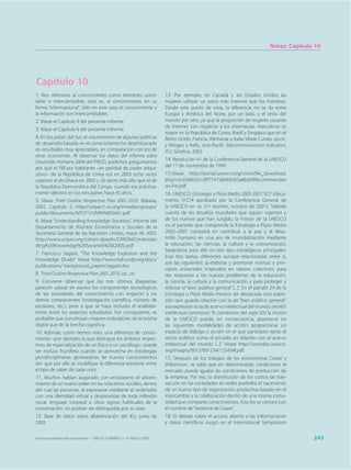 Notas: Capítulo 10




Capítulo 10
1. Nos referimos al conocimiento como elemento asimi-                        13. Por ejemplo, en Canadá y los Estados Unidos las
lable o intercambiable, esto es, al conocimiento en su                       mujeres utilizan un poco más Internet que los hombres.
forma “informacional”. Sólo en este caso el conocimiento y                   Desde este punto de vista, la diferencia no se da entre
la información son intercambiables.                                          Europa y América del Norte, por un lado, y el resto del
2. Véase el Capítulo 9 del presente Informe.                                 mundo por otro, ya que la proporción de mujeres usuarias
                                                                             de Internet con respecto a los internautas masculinos es
3. Véase el Capítulo 6 del presente Informe.
                                                                             mayor en la República de Corea, Brasil y Singapur que en el
4. En los países del Sur, el voluntarismo de algunas políticas               Reino Unido, Francia, Alemania o Italia. Véase Cuneo, op.cit.,
de desarrollo basado en el conocimiento ha desembocado                       y Minges y Kelly, Asia Pacific Telecommunication Indicators,
en resultados muy apreciables, en comparación con los de                     ITU, Ginebra, 2002.
otras economías. Al observar los datos del Informe sobre
Desarrollo Humano 2004 del PNUD, podemos preguntarnos                        14. Resolución 41 de la Conferencia General de la UNESCO
por qué el PIB por habitante –en paridad de poder adqui-                     del 17 de noviembre de 1999.
sitivo– de la República de Corea era en 2003 ocho veces                      15.Véase http://portal.unesco.org/ci/en/file_download.
superior al de Ghana en 2002 y 26 veces más alto que el de                   php/cec02683d1c6ff7747a8049285a8bbbfRecommendati
la República Democrática del Congo, cuando era práctica-                     on-Fre.pdf
mente idéntico en los tres países hace 45 años.                              16. UNESCO, Estrategia a Plazo Medio 2002-2007, §27 (docu-
5. Véase Third Outline Perspective Plan 2001-2010, Malasia,                  mento 31C/4 aprobado por la Conferencia General de
2001, Capítulo 5. http://unpan1.un.org/intradoc/groups/                      la UNESCO en su 31ª reunión, octubre de 2001): “Habida
public/documents/APCITY/UNPAN003661.pdf                                      cuenta de los desafíos mundiales que siguen vigentes y
6. Véase “Understanding Knowledge Societies”, Informe del                    de los nuevos que han surgido, la misión de la UNESCO
Departamento de Asuntos Económicos y Sociales de la                          en el periodo que comprende la Estrategia a Plazo Medio
Secretaría General de las Naciones Unidas, mayo de 2005:                     2002–2007 consistirá en contribuir a la paz y al desa-
http://www.unpan.org/cdrom-dpadm/DPADM/Understan                             rrollo humano en una era de mundialización mediante
ding%20Knowledge%20Societies%20(2005).pdf                                    la educación, las ciencias, la cultura y la comunicación,
                                                                             basándose para ello en tres ejes estratégicos principales.
7. Francisco Sagasti, “The Knowledge Explosion and the
                                                                             Esas tres tareas, diferentes aunque relacionadas entre sí,
Knowledge Divide”. Véase http://www.hdr.undp.org/docs/
                                                                             son las siguientes: a) elaborar y promover normas y prin-
publications/ background_papers/sagasti.doc
                                                                             cipios universales inspirados en valores colectivos, para
8. Third Outline Perspective Plan 2001-2010, loc. cit.                       dar respuesta a los nuevos problemas de la educación,
9. Conviene observar que los tres últimos diagramas                          la ciencia, la cultura y la comunicación y para proteger y
parecen valorar en exceso los componentes tecnológicos                       reforzar el ‘bien público general’ [...]”. En el párrafo 29 de la
de las sociedades del conocimiento con respecto a los                        Estrategia a Plazo Medio merece ser destacada otra expre-
demás componentes (investigación científica, número de                       sión que guarda relación con la de “bien público general”,
escolares, etc.), pese a que se haya incluido el analfabe-                   esa expresión es la de acervo intelectual del mundo (world’s
tismo entre los aspectos estudiados. Por consiguiente, es                    intellectual commons): “A comienzos del siglo XXI la misión
probable que constituyan mejores indicadores de la brecha                    de la UNESCO puede, en consecuencia, plasmarse en
digital que de la brecha cognitiva.                                          las siguientes modalidades de acción: proporcionar un
10. Además, como hemos visto, una diferencia de conoci-                      espacio de diálogo y acción en el que participen tanto el
miento –por ejemplo, la que distingue los ámbitos respec-                    sector público como el privado, en relación con el acervo
tivos de especialización de un físico y un sociólogo– puede                  intelectual del mundo [...]”. Véase http://unesdoc.unesco.
ser incluso fructífera cuando se aprovecha en estrategias                    org/images/0012/001254/125434f.pdf.
pluridisciplinarias generadoras de nuevos conocimientos                      17. Después de los trabajos de los economistas Coase y
(sin que por ello se modifique la diferencia existente entre                 Williamson, se sabe que en determinadas condiciones el
el tipo de saber de cada uno).                                               mercado puede igualar las condiciones de producción de
11. Muchos habían augurado con entusiasmo el adveni-                         la empresa. Por eso, la disminución de los costos de tran-
miento de un nuevo orden en las relaciones sociales, dentro                  sacción en las sociedades en redes posibilita el nacimiento
del cual las personas, al expresarse mediante el ordenador                   de un nuevo tipo de organización productiva basado en el
con una identidad virtual y desprovistas de toda inflexión                   intercambio y la colaboración dentro de una misma comu-
vocal, lenguaje corporal u otros signos habituales de la                     nidad que comparte conocimientos. Esta ley se conoce con
conversación, no podrían ser distinguidas por su sexo.                       el nombre de “teorema de Coase”.
12. Base de datos sobre alfabetización del IEU, junio de                     18. El debate sobre el acceso abierto a las informaciones
2005.                                                                        y datos científicos surgió en el International Symposium


Hacia las sociedades del conocimiento — ISBN 92-3-304000-3 — © UNESCO 2005                                                                          243
 