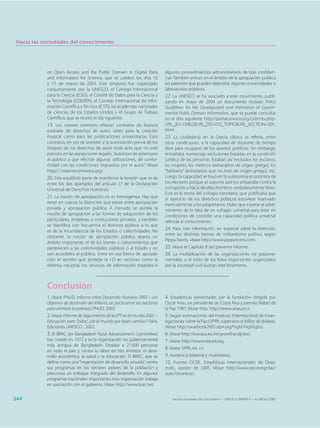Hacia las sociedades del conocimiento




            on Open Access and the Public Domain in Digital Data               algunos procedimientos administrativos de tipo confiden-
            and Information for Science, que se celebró los días 10            cial. También entran en el ámbito de la apropiación pública
            y 11 de marzo de 2003. Este simposio fue organizado                las patentes que pueden depositar algunas universidades o
            conjuntamente por la UNESCO, el Consejo Internacional              laboratorios públicos.
            para la Ciencia (ICSU), el Comité de Datos para la Ciencia y       22. La UNESCO se ha asociado a este movimiento, publi-
            la Tecnología (CODATA), el Consejo Internacional de Infor-         cando en mayo de 2004 un documento titulado Policy
            mación Científica y Técnica (ICSTI), las academias nacionales      Guidelines for the Development and Promotion of Govern-
            de ciencias de los Estados Unidos y el Grupo de Trabajo            mental Public Domain Information, que se puede consultar
            Científico, que se reunió el día siguiente.                        en el sitio siguiente: http://portal.unesco.org/ci/en/ev.php-
            19. Los creative commons ofrecen contratos de licencia             URL_ID=15862&URL_DO=DO_TOPIC&URL_SECTION=201.
            estándar de derechos de autor, tanto para la creación              html
            musical como para las publicaciones universitarias. Esos           23. La ciudadanía en la Grecia clásica se refería, entre
            contratos, en vez de someter a la autorización previa de los       otras condiciones, a la capacidad de disponer de tiempo
            titulares de los derechos de autor todo acto que no esté           libre para ocuparse de los asuntos públicos. Sin embargo,
            previsto en las excepciones legales, “autorizan de antemano        entrañaba numerosas exclusiones basadas en la condición
            al público a que efectúe algunas utilizaciones, de confor-         jurídica de las personas. Estaban así excluidos los esclavos,
            midad con las condiciones impuestas por el autor”. Véase           las mujeres, los metecos (extranjeros de origen griego), los
            http:// creativecommons.org/.                                      “bárbaros” (extranjeros que no eran de origen griego), etc.
            20. Este equilibrio pone de manifiesto la tensión que se da        Luego, la capacidad se basó en la autonomía económica de
            entre los dos apartados del artículo 27 de la Declaración          los electores porque se suponía que los amparaba contra la
            Universal de Derechos Humanos.                                     corrupción y hacía de ellos hombres verdaderamente libres.
                                                                               Esta es la teoría del sufragio censitario, que justificaba que
            21. La noción de apropiación no es homogénea. Hay que              el ejercicio de los derechos políticos estuviese reservado
            tener en cuenta la distinción que existe entre apropiación         esencialmente a los propietarios. Hubo que esperar al adve-
            privada y apropiación pública. A menudo se asimila la              nimiento de la idea de un sufragio universal para estar en
            noción de apropiación a las formas de adquisición de los           condiciones de concebir una capacidad política universal
            particulares, empresas o instituciones privadas, y también         referida al conocimiento.
            se identifica con frecuencia el dominio público a lo que
            es de la incumbencia de los Estados o colectividades. No
                                                                               24. Para más información, en especial sobre la distinción
                                                                               entre las distintas formas de militantismo político según
            obstante, la noción de apropiación pública abarca un
                                                                               Pippa Norris, véase http://www.pippanorris.com.
            ámbito importante, el de los bienes o conocimientos que
            pertenecen a las colectividades públicas o al Estado y no          25. Véase el Capítulo 8 del presente Informe.
            son accesibles al público. Entra en esa forma de apropia-          26. La multiplicación de las organizaciones no guberna-
            ción el secreto que protege la I-D en sectores como la             mentales o el éxito de los foros importantes organizados
            defensa nacional, los servicios de información estatales o         por la sociedad civil ilustran este fenómeno.



            Conclusión
            1. Véase PNUD, Informe sobre Desarrollo Humano 2003 − Los          4. Estadísticas presentadas por la fundación dirigida por
            objetivos de desarrollo del Milenio, un pacto entre las naciones   Oscar Arias, ex presidente de Costa Rica y premio Nóbel de
            para eliminar la pobreza, PNUD, 2003.                              la Paz 1987. Véase http: http://www.arias.or.cr.
            2. Véase Informe de Seguimiento de la EPT en el mundo 2002 −       5. Según estimaciones del Instituto Intermacional de Inves-
            Educación para Todos: ¿Va el mundo por buen camino? París,         tigaciones Sobre la Paz (SIPRI), superaron el billón de dólares.
            Ediciones UNESCO , 2002.                                           Véase http://yearbook2005.sipri.org/highl/highlights.
            3. El BRAC (ex Bangladesh Rural Advancement Committee)             6. Véase http://europa.eu.int/growthandjobs/.
            fue creado en 1972 y es la organización no gubernamental           7. Véase http://www.nepad.org.
            más antigua de Bangladesh. Emplea a 27.000 personas
                                                                               8. Véase SIPRI, loc. cit.
            en todo el país y centra su labor en tres ámbitos: el desa-
            rrollo económico, la salud y la educación. El BRAC, que se         9. Asistencia bilateral y multilateral.
            define como una “organización de desarrollo privada”, centra       10. Fuente: OCDE, Estadísticas Internacionales de Desa-
            sus programas en los sectores pobres de la población y             rrollo, agosto de 2005. Véase http://www.oecd.org/dac/
            preconiza un enfoque integrado del desarrollo. En algunos          stats/idsonline/.
            programas nacionales importantes esta organización trabaja
            en asociación con el gobierno. Véase http://www.brac.net.


244                                                                                Hacia las sociedades del conocimiento — ISBN 92-3-304000-3 — © UNESCO 2005
 