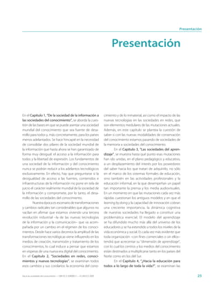 Presentación



                                                                                  Presentación




En el Capítulo 1, “De la sociedad de la información a                        cimiento y de lo inmaterial, así como el impacto de las
las sociedades del conocimiento”, se aborda la cues-                         nuevas tecnologías en las sociedades en redes, que
tión de las bases en que se puede asentar una sociedad                       son elementos medulares de las mutaciones actuales.
mundial del conocimiento que sea fuente de desa-                             Además, en este capítulo se plantea la cuestión de
rrollo para todos y, más concretamente, para los países                      saber si con las nuevas modalidades de conservación
menos adelantados. Se hace hincapié en la necesidad                          del conocimiento estamos pasando de sociedades de
de consolidar dos pilares de la sociedad mundial de                          la memoria a sociedades del conocimiento.
la información que hasta ahora se han garantizado de                                En el Capítulo 3, “Las sociedades del apren-
forma muy desigual: el acceso a la información para                          dizaje”, se muestra hasta qué punto esas mutaciones
todos y la libertad de expresión. Los fundamentos de                         han ido unidas, en el plano pedagógico y educativo,
una sociedad de la información y del conocimiento                            a un desplazamiento del interés por los poseedores
nunca se podrán reducir a los adelantos tecnológicos                         del saber hacia los que tratan de adquirirlo, no sólo
exclusivamente. En efecto, hay que preguntarse si la                         en el marco de los sistemas formales de educación,
desigualdad de acceso a las fuentes, contenidos e                            sino también en las actividades profesionales y la
infraestructuras de la información no pone en tela de                        educación informal, en la que desempeñan un papel
juicio el carácter realmente mundial de la sociedad de                       tan importante la prensa y los media audiovisuales.
la información y compromete, por lo tanto, el desa-                          En un momento en que las mutaciones cada vez más
rrollo de las sociedades del conocimiento.                                   rápidas cuestionan los antiguos modelos y en que el
        Nuestra época es escenario de transformaciones                       learning by doing y la capacidad de innovación cobran
y cambios radicales tan considerables que algunos no                         una creciente importancia, la dinámica cognitiva
vacilan en afirmar que estamos viviendo una tercera                          de nuestras sociedades ha llegado a constituir una
revolución industrial –la de las nuevas tecnologías                          problemática esencial. El modelo del aprendizaje
de la información y la comunicación– que va acom-                            se ha difundido mucho más allá del universo de los
pañada por un cambio en el régimen de los conoci-                            educadores y se ha extendido a todos los niveles de la
mientos. Desde hace varios decenios la amplitud de las                       vida económica y social. Es cada vez más evidente que
transformaciones tecnológicas viene influyendo en los                        toda organización –con fines comerciales o sin ellos–
medios de creación, transmisión y tratamiento de los                         tendrá que acrecentar su “dimensión de aprendizaje”,
conocimientos, lo cual induce a pensar que estamos                           con lo cual los centros y los medios del conocimiento
en vísperas de una nueva era digital del conocimiento.                       están destinados a multiplicarse tanto en los países del
En el Capítulo 2, “Sociedades en redes, conoci-                              Norte como en los del Sur.
mientos y nuevas tecnologías”, se examinan todos                                    En el Capítulo 4, “¿Hacia la educación para
esos cambios y sus corolarios: la economía del cono-                         todos a lo largo de toda la vida?”, se examinan las

Hacia las sociedades del conocimiento — ISBN 92-3-304000-3 — © UNESCO 2005                                                                   25
 