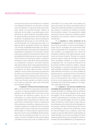 Hacia las sociedades del conocimiento




           consecuencias de esta nueva dinámica con respecto           universidad. Si no se hace nada a este respecto, los
           a la realización del derecho a la educación universal-      países que carecen de tradición universitaria corren el
           mente proclamado. La educación básica para todos            riesgo de verse afectados de lleno por este fenómeno,
           sigue siendo una prioridad absoluta. Además, la             que conduce a la aparición de auténticos mercados
           educación de los adultos –que podía parecer poco            de la enseñanza superior. Para garantizar la calidad
           pertinente en países donde las necesidades básicas          y pertinencia de los sistemas de enseñanza superior
           en materia de educación distan mucho de haber sido          emergentes será necesario mejorar la cooperación
           satisfechas– ha adquirido hoy en día una importancia        internacional.
           absolutamente decisiva por ser una condición esen-                  En el Capítulo 6, “¿Una revolución en la
           cial del desarrollo. Así, la educación para todos a lo      investigación?”, se hace hincapié en la importancia
           largo de toda la vida puede constituir una respuesta        que se ha de conceder a la ciencia y la tecnología. La
           a la creciente inestabilidad del empleo y los oficios y     propia idea de sociedades del conocimiento debe
           carreras profesionales vaticinada por la mayoría de los     mucho al desarrollo de la investigación y la innova-
           especialistas en prospectiva. Por otra parte, conviene      ción científicas. Los protagonistas y los centros de
           examinar la cuestión de la privatización cada vez más       actividades científicas están experimentando actual-
           perceptible de la oferta educativa, que ya es especial-     mente una honda mutación. Teniendo en cuenta la
           mente notoria en la enseñanza superior y empieza a          presencia cada vez mayor del mercado en el ámbito
           extenderse a otros niveles de los sistemas educativos.      de las actividades científicas, es a éstos a quienes
           La escolarización universal y una oferta educativa          corresponde crear –en el punto de intersección de
           adecuada no bastan de por sí para garantizar la eficacia    los sectores científico, económico y político– sistemas
           y el éxito de la educación, que dependen también de         de investigación e innovación que propicien el desa-
           la calidad de esa oferta. Algunos factores de dicha         rrollo sostenible y redunden en beneficio tanto de los
           calidad se conocen desde hace tiempo: la proporción         países del Norte como del Sur. Los nuevos modelos de
           de alumnos por docente, la formación de los educa-          aprovechamiento compartido de los conocimientos
           dores, la calidad de las infraestructuras existentes o el   –por ejemplo, el “colaboratorio”– representan una vía
           material de que disponen los alumnos y los profesores.      que se ha de aprovechar más a fondo. Así es como
           Todos estos factores guardan una relación estrecha          la ciencia y la tecnología podrán contribuir a edificar
           con el gasto en educación, sobre todo el efectuado          sociedades del conocimiento basadas en la integra-
           por los poderes públicos.                                   ción y participación de todos.
                    El Capítulo 5, “El futuro de la enseñanza supe-            En el Capítulo 7, “Las ciencias, el público y las
           rior”, se centra también en la educación y la formación     sociedades del conocimiento”, se pone de manifiesto
           y examina, en especial, el papel fundamental desem-         el papel del público en el debate sobre los beneficios
           peñado en las sociedades del conocimiento por las           y los riesgos que entraña la utilización de las nuevas
           instituciones de enseñanza superior, que se ven             tecnologías y de los resultados de la investigación
           enfrentadas a un cambio radical sin precedentes en          científica, especialmente en el ámbito de las biotec-
           los esquemas clásicos de producción, difusión y apli-       nologías y las nanotecnologías. De hecho, la proble-
           cación de los conocimientos. Si bien es verdad que la       mática económica y social ocupa un lugar cada vez
           oferta educativa se diversifica a medida que los cono-      más importante en la conducción de la investigación y
           cimientos progresan, la “masificación” de la enseñanza      la innovación. Además, el creciente peso de la ciencia
           superior supone nuevas cargas para los presupuestos         y la tecnología es cada vez más el elemento central
           de los Estados. Un número cada vez mayor de centros         de intensos debates éticos y políticos, sobre todo
           docentes recurre a otras modalidades de financiación,       cuando se trata de la alimentación, la demografía y el
           sobre todo de procedencia privada. Por eso, se ha           medio ambiente. Las ciencias y tecnologías son ahora
           creado una trama compleja de instituciones públicas         materia de gobernanza y, por consiguiente, entran en
           o privadas en la que ya no se da un modelo único de         el ámbito de responsabilidad de sus protagonistas, es

26                                                                        Hacia las sociedades del conocimiento — ISBN 92-3-304000-3 — © UNESCO 2005
 