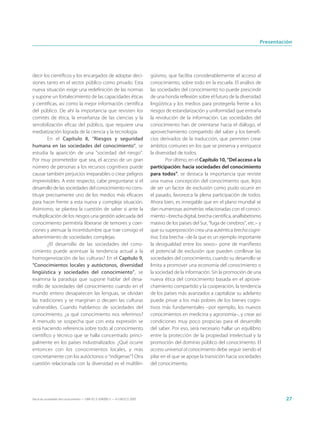 Presentación




decir los científicos y los encargados de adoptar deci-                      güismo, que facilita considerablemente el acceso al
siones tanto en el sector público como privado. Esta                         conocimiento, sobre todo en la escuela. El análisis de
nueva situación exige una redefinición de las normas                         las sociedades del conocimiento no puede prescindir
y supone un fortalecimiento de las capacidades éticas                        de una honda reflexión sobre el futuro de la diversidad
y científicas, así como la mejor información científica                      lingüística y los medios para protegerla frente a los
del público. De ahí la importancia que revisten los                          riesgos de estandarización y uniformidad que entraña
comités de ética, la enseñanza de las ciencias y la                          la revolución de la información. Las sociedades del
sensibilización eficaz del público, que requiere una                         conocimiento han de orientarse hacia el diálogo, el
mediatización lograda de la ciencia y la tecnología.                         aprovechamiento compartido del saber y los benefi-
        En el Capítulo 8, “Riesgos y seguridad                               cios derivados de la traducción, que permiten crear
humana en las sociedades del conocimiento”, se                               ámbitos comunes en los que se preserva y enriquece
estudia la aparición de una “sociedad del riesgo”.                           la diversidad de todos.
Por muy prometedor que sea, el acceso de un gran                                      Por último, en el Capítulo 10, “Del acceso a la
número de personas a los recursos cognitivos puede                           participación: hacia sociedades del conocimiento
causar también perjuicios irreparables o crear peligros                      para todos”, se destaca la importancia que reviste
imprevisibles. A este respecto, cabe preguntarse si el                       una nueva concepción del conocimiento que, lejos
desarrollo de las sociedades del conocimiento no cons-                       de ser un factor de exclusión como pudo ocurrir en
tituye precisamente uno de los medios más eficaces                           el pasado, favorezca la plena participación de todos.
para hacer frente a esta nueva y compleja situación.                         Ahora bien, es innegable que en el plano mundial se
Asimismo, se plantea la cuestión de saber si ante la                         dan numerosas asimetrías relacionadas con el conoci-
multiplicación de los riesgos una gestión adecuada del                       miento –brecha digital, brecha científica, analfabetismo
conocimiento permitiría liberarse de temores y coer-                         masivo de los países del Sur, “fuga de cerebros”, etc.– y
ciones y atenuar la incertidumbre que trae consigo el                        que su superposición crea una auténtica brecha cogni-
advenimiento de sociedades complejas.                                        tiva. Esta brecha –de la que es un ejemplo importante
        ¿El desarrollo de las sociedades del cono-                           la desigualdad entre los sexos– pone de manifiesto
cimiento puede acentuar la tendencia actual a la                             el potencial de exclusión que pueden conllevar las
homogeneización de las culturas? En el Capítulo 9,                           sociedades del conocimiento, cuando su desarrollo se
“Conocimientos locales y autóctonos, diversidad                              limita a promover una economía del conocimiento o
lingüística y sociedades del conocimiento”, se                               la sociedad de la información. Sin la promoción de una
examina la paradoja que supone hablar del desa-                              nueva ética del conocimiento basada en el aprove-
rrollo de sociedades del conocimiento cuando en el                           chamiento compartido y la cooperación, la tendencia
mundo entero desaparecen las lenguas, se olvidan                             de los países más avanzados a capitalizar su adelanto
las tradiciones y se marginan o decaen las culturas                          puede privar a los más pobres de los bienes cogni-
vulnerables. Cuando hablamos de sociedades del                               tivos más fundamentales –por ejemplo, los nuevos
conocimiento, ¿a qué conocimiento nos referimos?                             conocimientos en medicina y agronomía–, y crear así
A menudo se sospecha que con esta expresión se                               condiciones muy poco propicias para el desarrollo
está haciendo referencia sobre todo al conocimiento                          del saber. Por eso, será necesario hallar un equilibrio
científico y técnico que se halla concentrado princi-                        entre la protección de la propiedad intelectual y la
palmente en los países industrializados. ¿Qué ocurre                         promoción del dominio público del conocimiento. El
entonces con los conocimientos locales, y más                                acceso universal al conocimiento debe seguir siendo el
concretamente con los autóctonos o “indígenas”? Otra                         pilar en el que se apoye la transición hacia sociedades
cuestión relacionada con la diversidad es el multilin-                       del conocimiento.




Hacia las sociedades del conocimiento — ISBN 92-3-304000-3 — © UNESCO 2005                                                                    27
 