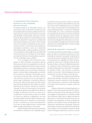 Hacia las sociedades del conocimiento




           La importancia de los derechos                              fica del ser humano que hace de éste un sujeto de
           humanos en las sociedades                                   derecho. En la Constitución de la UNESCO se recuerda
           del conocimiento                                            ese vínculo entre la dignidad humana y la “difusión
           El enfoque basado en el “desarrollo humano” y la            de la cultura y la educación de la humanidad para la
           “autonomía”, que es un elemento central de la noción        justicia, la libertad y la paz”.6 Los derechos y libertades
           de sociedades del conocimiento, debería permitir una        fundamentales son y serán un elemento esencial de
           mejor puesta en práctica de los derechos universales        las sociedades del conocimiento. Tal como la UNESCO
           y las libertades fundamentales, mejorando al mismo          ha reiterado durante los preparativos de la Cumbre
           tiempo la eficacia de la lucha contra la pobreza y de las   Mundial sobre la Sociedad de la Información, “la utiliza-
           políticas de desarrollo. El auge de las sociedades del      ción de las tecnologías de la información y la comuni-
           conocimiento exige que se anuden nuevos vínculos            cación para edificar sociedades del conocimiento debe
           entre el conocimiento y el desarrollo, ya que el cono-      orientarse hacia el desarrollo del ser humano basado
           cimiento es tanto un instrumento para satisfacer las        en los derechos de éste”. 7
           necesidades económicas como un componente
           pleno del desarrollo. La dinámica política, económica       Libertad de expresión y “autonomía”
           y social subyacente al desarrollo de las sociedades del     Entre todos los derechos fundamentales, es necesario
           conocimiento pone de manifiesto la íntima relación          poner de relieve la importancia especial que reviste
           que existe entre la lucha contra la pobreza y la promo-     la libertad de expresión, “postulado fundamental en
           ción de las libertades civiles y políticas.                 el que descansan las sociedades del conocimiento”.8
                    En las sociedades del conocimiento emer-           En la resolución 59 (1), adoptada en 1946 en el primer
           gentes, no cabe contentarse con proponer algunas            periodo de sesiones de la Asamblea General de las
           reformas para reducir la desigualdad de acceso a la         Naciones Unidas, se dice que “la libertad de expresión
           sociedad mundial de la información y luchar contra las      es un derecho humano fundamental y piedra toque
           disparidades económicas y educativas subyacentes. Es        de todas las libertades a las cuales están consagradas
           necesario también que en sus principios constitutivos       las Naciones Unidas”. Este principio se proclama
           figuren, en primer plano, la salvaguarda y promoción        también en el artículo 19 de la Declaración Universal
           de los derechos y libertades proclamados por los            de Derechos Humanos de 1948, en estos términos:
           instrumentos internacionales universales relativos                  “Todo individuo tiene derecho a la libertad de
           a los derechos humanos, entre los que figuran en            opinión y de expresión. Este derecho incluye el no ser
           primer lugar la Declaración Universal de Derechos           molestado a causa de sus opiniones, el de investigar y
           Humanos de 1948 y los dos Pactos de 1966: el Pacto          recibir informaciones y opiniones, y el de difundirlas,
           Internacional de Derechos Civiles y Políticos y el Pacto    sin limitación de fronteras, por cualquier medio de
           Internacional de Derechos Económicos, Sociales y            expresión”.
           Culturales. En efecto, el conocimiento y la educación               Además, este derecho está garantizado por un
           constituyen las garantías más sólidas de los derechos.      tratado, el Pacto Internacional de Derechos Civiles y
           El adagio “la ignorancia de la ley no exime de su           Políticos, cuyo artículo 19 está redactado en términos
           cumplimiento” no sólo impone a cada uno el deber            casi análogos. El desarrollo de una sociedad mundial
           de conocer sus derechos y obligaciones, sino que            de la información debe inducir a aplicar ese derecho
           recuerda también la estrecha relación existente entre       plenamente y “sin limitación de fronteras”, tal como se
           el reconocimiento de un derecho y el conocimiento           proclama en la Declaración. En efecto, la libertad de
           de éste. Los derechos, así como los principios éticos       expresión es la condición sine qua non del objetivo de
           en los que se basan, deben primero conocerse para           “autonomía” anteriormente mencionado. El ejercicio
           poder ser luego reivindicados y reconocidos.                de ésta exige una observancia estricta de los derechos
                    Además, el saber, el pensamiento y la conciencia   cuyo progreso ha de acompañar la expansión de las
           son elementos constitutivos de la dignidad especí-          nuevas tecnologías (ausencia de censura o control

30                                                                        Hacia las sociedades del conocimiento — ISBN 92-3-304000-3 — © UNESCO 2005
 