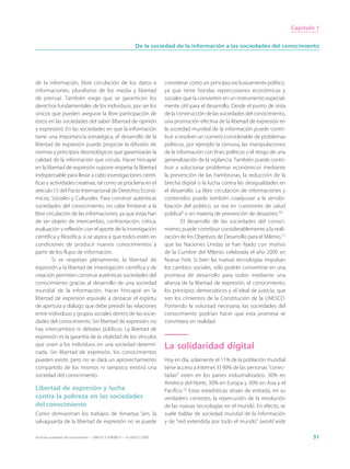 Capítulo 1


                                                                 De la sociedad de la información a las sociedades del conocimiento




de la información, libre circulación de los datos e                          considerar como un principio exclusivamente político,
informaciones, pluralismo de los media y libertad                            ya que tiene hondas repercusiones económicas y
de prensa). También exige que se garanticen los                              sociales que la convierten en un instrumento especial-
derechos fundamentales de los individuos, por ser los                        mente útil para el desarrollo. Desde el punto de vista
únicos que pueden asegurar la libre participación de                         de la construcción de las sociedades del conocimiento,
éstos en las sociedades del saber (libertad de opinión                       una promoción efectiva de la libertad de expresión en
y expresión). En las sociedades en que la información                        la sociedad mundial de la información puede contri-
tiene una importancia estratégica, el desarrollo de la                       buir a resolver un número considerable de problemas
libertad de expresión puede propiciar la difusión de                         políticos, por ejemplo la censura, las manipulaciones
normas y principios deontológicos que garantizarán la                        de la información con fines políticos o el riesgo de una
calidad de la información que circula. Hacer hincapié                        generalización de la vigilancia. También puede contri-
en la libertad de expresión supone respetar la libertad                      buir a solucionar problemas económicos mediante
indispensable para llevar a cabo investigaciones cientí-                     la prevención de las hambrunas, la reducción de la
ficas y actividades creativas, tal como se proclama en el                    brecha digital o la lucha contra las desigualdades en
artículo 15 del Pacto Internacional de Derechos Econó-                       el desarrollo. La libre circulación de informaciones y
micos, Sociales y Culturales. Para construir auténticas                      contenidos puede también coadyuvar a la sensibi-
sociedades del conocimiento, no cabe limitarse a la                          lización del público, ya sea en cuestiones de salud
libre circulación de las informaciones, ya que éstas han                     pública9 o en materia de prevención de desastres.10
de ser objeto de intercambio, confrontación, crítica,                                El desarrollo de las sociedades del conoci-
evaluación y reflexión con el aporte de la investigación                     miento puede contribuir considerablemente a la reali-
científica y filosófica, si se aspira a que todos estén en                   zación de los Objetivos de Desarrollo para el Milenio,11
condiciones de producir nuevos conocimientos a                               que las Naciones Unidas se han fijado con motivo
partir de los flujos de información.                                         de la Cumbre del Milenio celebrada el año 2000 en
         Si se respetan plenamente, la libertad de                           Nueva York. Si bien las nuevas tecnologías impulsan
expresión y la libertad de investigación científica y de                     los cambios sociales, sólo podrán convertirse en una
creación permiten construir auténticas sociedades del                        promesa de desarrollo para todos mediante una
conocimiento gracias al desarrollo de una sociedad                           alianza de la libertad de expresión, el conocimiento,
mundial de la información. Hacer hincapié en la                              los principios democráticos y el ideal de justicia, que
libertad de expresión equivale a destacar el espíritu                        son los cimientos de la Constitución de la UNESCO.
de apertura y diálogo que debe presidir las relaciones                       Poniendo la voluntad necesaria, las sociedades del
entre individuos y grupos sociales dentro de las socie-                      conocimiento podrían hacer que esta promesa se
dades del conocimiento. Sin libertad de expresión, no                        convirtiera en realidad.
hay intercambios ni debates públicos. La libertad de
expresión es la garantía de la vitalidad de los vínculos
que unen a los individuos en una sociedad determi-                           La solidaridad digital
nada. Sin libertad de expresión, los conocimientos
pueden existir, pero no se dará un aprovechamiento                           Hoy en día, solamente el 11% de la población mundial
compartido de los mismos ni tampoco existirá una                             tiene acceso a Internet. El 90% de las personas “conec-
sociedad del conocimiento.                                                   tadas” viven en los países industrializados: 30% en
                                                                             América del Norte, 30% en Europa y 30% en Asia y el
Libertad de expresión y lucha                                                Pacífico.12 Estas estadísticas sitúan de entrada, en su
contra la pobreza en las sociedades                                          verdadero contexto, la repercusión de la revolución
del conocimiento                                                             de las nuevas tecnologías en el mundo. En efecto, se
Como demuestran los trabajos de Amartya Sen, la                              suele hablar de sociedad mundial de la información
salvaguarda de la libertad de expresión no se puede                          y de “red extendida por todo el mundo” (world wide

Hacia las sociedades del conocimiento — ISBN 92-3-304000-3 — © UNESCO 2005                                                                     31
 