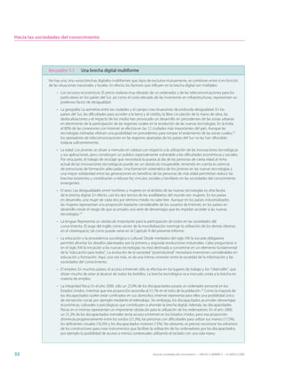 Hacia las sociedades del conocimiento




              Recuadro 1.1         Una brecha digital multiforme

              No hay una, sino varias brechas digitales multiformes que, lejos de excluirse mutuamente, se combinan entre sí en función
              de las situaciones nacionales y locales. En efecto, los factores que influyen en la brecha digital son múltiples:
                   • Los recursos económicos: El precio todavía muy elevado de un ordenador y de las telecomunicaciones para los
                     particulares en los países del Sur, así como el costo elevado de las inversiones en infraestructuras, representan un
                     poderoso factor de desigualdad.
                   • La geografía: La asimetría entre las ciudades y el campo crea situaciones de profunda desigualdad. En los
                     países del Sur, las dificultades para acceder a la tierra y al crédito, la libre circulación de la mano de obra, las
                     deslocalizaciones y el impacto de los media han provocado un desarrollo sin precedentes de las zonas urbanas
                     en detrimento de la participación de las regiones rurales en la revolución de las nuevas tecnologías. En la India,
                     el 80% de las conexiones con Internet se efectúa en las 12 ciudades más importantes del país. Aunque las
                     tecnologías nómadas ofrecen una posibilidad sin precedentes para romper el aislamiento de las zonas rurales,13
                     los operadores de telecomunicaciones en las regiones apartadas de los países del Sur no las han difundido
                     todavía suficientemente.
                   • La edad: Los jóvenes se sitúan a menudo en cabeza con respecto a la utilización de las innovaciones tecnológicas
                     y sus aplicaciones, pero constituyen un público especialmente vulnerable a las dificultades económicas y sociales.
                     Por otra parte, el trabajo de reciclaje que necesitaría la puesta al día de las personas de cierta edad al ritmo
                     actual de las innovaciones tecnológicas puede ser un obstáculo insuperable, teniendo en cuenta la carencia
                     de estructuras de formación adecuadas. Una formación sistemática de los jóvenes en las nuevas tecnologías y
                     una mayor solidaridad entre las generaciones en beneficio de las personas de más edad permitirían reducir las
                     brechas existentes y contribuirían a reforzar los vínculos sociales y familiares en las sociedades del conocimiento
                     emergentes.
                   • El sexo: Las desigualdades entre hombres y mujeres en el ámbito de las nuevas tecnologías es otra faceta
                     de la brecha digital. En efecto, casi los dos tercios de los analfabetos del mundo son mujeres. En los países
                     en desarrollo, una mujer de cada dos por término medio no sabe leer. Aunque en los países industrializados
                     las mujeres representan una proporción bastante considerable de los usuarios de Internet, en los países en
                     desarrollo existe el riesgo de que acumulen una serie de desventajas que les impidan acceder a las nuevas
                     tecnologías.14
                   • La lengua: Representa un obstáculo importante para la participación de todos en las sociedades del
                     conocimiento. El auge del inglés como vector de la mundialización restringe la utilización de los demás idiomas
                     en el ciberespacio, tal como puede verse en el Capítulo 9 del presente Informe.
                   • La educación y la procedencia sociológica o cultural: Desde mediados del siglo XIX la escuela obligatoria
                     permitió afrontar los desafíos planteados por la primera y segunda revoluciones industriales. Cabe preguntarse si
                     en el siglo XXI la iniciación a las nuevas tecnologías no está destinada a convertirse en un elemento fundamental
                     de la “educación para todos”. La evolución de la sociedad “postindustrial” necesitará inversiones considerables en
                     educación y formación. Aquí, una vez más, se da una íntima conexión entre la sociedad de la información y las
                     sociedades del conocimiento.
                   • El empleo: En muchos países, el acceso a Internet sólo se efectúa en los lugares de trabajo y los “cibercafés”, que
                     distan mucho de estar al alcance de todos los bolsillos. La brecha tecnológica va a menudo unida a la brecha en
                     materia de empleo.
                   • La integridad física: En el año 2000, sólo un 23,9% de los discapacitados poseía un ordenador personal en los
                     Estados Unidos, mientras que esa proporción ascendía al 51,7% en el resto de la población.15 Como la mayoría de
                     los discapacitados suelen estar confinados en sus domicilios, Internet representa para ellos una posibilidad única
                     de reinserción social, por ejemplo mediante el teletrabajo. Sin embargo, los discapacitados acumulan desventajas
                     económicas, culturales o psicológicas que contribuyen a ahondar la brecha digital. Además, las discapacidades
                     físicas en sí mismas representan un importante obstáculo para la utilización de los ordenadores. En el año 2000,
                     un 31,2% de los discapacitados mentales tenía acceso a Internet en los Estados Unidos, pero esa proporción
                     disminuía progresivamente entre los sordos (21,3%), las personas con dificultades para utilizar sus manos (17,5%),
                     los deficientes visuales (16,3%) y los discapacitados motores (15%). No obstante, es preciso reconocer los esfuerzos
                     de los constructores para crear instrumentos que facilitan la utilización de los ordenadores por los discapacitados,
                     por ejemplo la posibilidad de acceso a menús contextuales utilizando el teclado con una sola mano.




32                                                                                Hacia las sociedades del conocimiento — ISBN 92-3-304000-3 — © UNESCO 2005
 