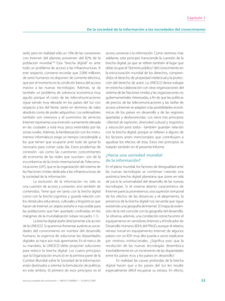 Capítulo 1


                                                                 De la sociedad de la información a las sociedades del conocimiento




web), pero en realidad sólo un 10% de las conexiones                         acceso universal a la información. Como veremos más
con Internet del planeta provienen del 82% de la                             adelante, este principio transciende la cuestión de la
población mundial.16 Esta “brecha digital” es ante                           brecha digital, ya que se refiere también al lugar que
todo un problema de acceso a las infraestructuras. A                         debe ocupar el “dominio público” del conocimiento en
este respecto, conviene recordar que 2.000 millones                          la estructuración mundial de los derechos, compren-
de seres humanos no disponen de corriente eléctrica,                         didos el derecho de propiedad intelectual y la protec-
que por el momento es la condición básica del acceso                         ción del derecho de autor. La UNESCO desea trabajar
masivo a las nuevas tecnologías. Además, se da                               en estrecha colaboración con otras organizaciones del
también un problema de solvencia económica muy                               sistema de las Naciones Unidas y las organizaciones no
agudo porque el costo de las telecomunicaciones                              gubernamentales interesadas, a fin de que las políticas
sigue siendo muy elevado en los países del Sur con                           de precios de las telecomunicaciones y las tarifas de
respecto a los del Norte, tanto en términos de valor                         acceso a Internet se adapten a las posibilidades econó-
absoluto como de poder adquisitivo. Los ordenadores                          micas de los países en desarrollo y de las regiones
también son onerosos y el suministro de servicios                            apartadas y desfavorecidas. Los otros tres principios
Internet representa una inversión sumamente elevada                          –libertad de expresión, diversidad cultural y lingüística
en las ciudades y está muy poco extendido por las                            y educación para todos– también guardan relación
zonas rurales. Además, la familiarización con los instru-                    con la brecha digital, porque se refieren a alguno de
mentos informáticos exige un tiempo considerable a                           los factores antes mencionados que contribuyen a
los que tienen que ocuparse ante todo de ganar lo                            agudizar los efectos de ésta. Estos tres principios se
necesario para comer cada día. Estos problemas de                            tratarán también en el presente Informe.
conexión –así como las cuestiones concomitantes
de economía de las redes que suscitan– son de la                             ¿Hacia una sociedad mundial
incumbencia de la Unión Internacional de Telecomu-                           de la información?
nicaciones (UIT), que es la organización del sistema de                      En el plano mundial, los factores de desigualdad ante
las Naciones Unidas dedicada a las infraestructuras de                       las nuevas tecnologías se combinan creando una
la sociedad de la información.                                               auténtica brecha digital planetaria que pone en tela
        La exclusión de la información no sólo es                            de juicio la universalidad del desarrollo de las nuevas
una cuestión de acceso y conexión, sino también de                           tecnologías. Si el sistema abierto característico de
contenidos. Tiene que ver tanto con la brecha digital                        Internet parecía prometernos una supresión temporal
como con la brecha cognitiva, y guarda relación con                          de los efectos de las distancias y el alejamiento, la
los obstáculos educativos, culturales y lingüísticos que                     presencia de la brecha digital nos recuerda que sigue
hacen de Internet un objeto extraño e inaccesible para                       existiendo una geografía de Internet. El mapa de exten-
las poblaciones que han quedado confinadas en los                            sión de la red coincide con la geografía del desarrollo.
márgenes de la mundialización (véase recuadro 1.1).                          Se observa, además, una correlación estrecha entre el
        La brecha digital atañe directamente a la acción                     equipamiento en servidores Internet y el Indicador de
de la UNESCO. Si queremos fomentar auténticas socie-                         Desarrollo Humano (IDH) del PNUD, aunque el relativo
dades del conocimiento en nombre del desarrollo                              retraso inicial en equipamiento Internet de algunos
humano, la urgencia de solucionar las disparidades                           países con un IDH muy alto pueda a veces explicarse
digitales se hace aún más apremiante. En el marco de                         por motivos institucionales. ¿Significa esto que la
su mandato, la UNESCO debe proponer soluciones                               revolución de las nuevas tecnologías desemboca
para reducir la brecha digital. Los cuatro principios                        inevitablemente en un incremento de las disparidades
que la Organización enunció en la primera parte de la                        entre los países ricos y los países en desarrollo?
Cumbre Mundial sobre la Sociedad de la Información                                   En realidad, las causas profundas de la brecha
están destinados a orientar la formulación de políticas                      digital hacen que a los países del Sur les resulte
en este ámbito. El primero de esos principios es el                          especialmente difícil recuperar su retraso. En efecto,

Hacia las sociedades del conocimiento — ISBN 92-3-304000-3 — © UNESCO 2005                                                                      33
 
