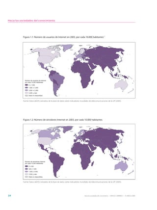 Hacia las sociedades del conocimiento




           Figura 1.1: Número de usuarios de Internet en 2003, por cada 10.000 habitantes17




             Número de usuarios de Internet
             por cada 10.000 habitantes
                  0 ≤ 1.000
                  1.000 ≤ 3.000
                  3.000 ≤ 5.000
                  5.000 y más
                  Datos no disponibles


           Fuente: Datos del IEU extraídos de la base de datos sobre indicadores mundiales de telecomunicaciones de la UIT (2005).




           Figura 1.2: Número de servidores Internet en 2003, por cada 10.000 habitantes




             Número de servidores Internet
             por cada 10.000 habitantes
                  0 ≤ 300
                  300 ≤ 1.000
                  1.000 ≤ 3.000
                  3.000 y más
                  Datos no disponibles


           Fuente: Datos del IEU extraídos de la base de datos sobre indicadores mundiales de telecomunicaciones de la UIT (2005).




34                                                                                   Hacia las sociedades del conocimiento — ISBN 92-3-304000-3 — © UNESCO 2005
 
