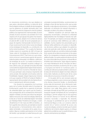 Capítulo 1


                                                                 De la sociedad de la información a las sociedades del conocimiento




en mecanismos económicos, sino que obedece en                                y el propio municipio de Ginebra– se pronunciaron sin
gran parte a decisiones políticas. La reducción de la                        ambages a favor de este tipo de acción, que ya están
brecha digital constituye un desafío de tal envergadura                      llevando a cabo algunas asociaciones y comunidades
que los gobiernos no podrán afrontarlo solos. Será                           dedicadas a la donación de material informático o
necesaria una estrecha cooperación entre los poderes                         manuales escolares a los países en desarrollo.
públicos, las organizaciones internacionales, el sector                               Deberían estudiarse con atención todas las
privado, el sector asociativo y la sociedad civil. A este                    propuestas encaminadas a fomentar la solidaridad
respecto, el G–8, que agrupa a los países más industria-                     digital, desde las más “tecnológicas” hasta las más “polí-
lizados del mundo, adoptó en la Cumbre de Génova                             ticas”. Por ejemplo, con respecto a la escasa utilización
en julio de 2001 un plan de acción preparado por un                          actual de numerosas redes telefónicas, por cable y
grupo de expertos internacionales (la Dot.Force), en                         satelitales, muchos expertos han preconizado que se
el que se precisa la función de las nuevas tecnologías                       ofrezcan tarifas preferentes a los países en desarrollo.
en las estrategias de desarrollo y su contribución a la                      Las decisiones políticas que adopten los gobiernos
lucha contra la pobreza.20 Por su parte, las Naciones                        sobre este particular serán decisivas, ya que los altos
Unidas crearon en noviembre de 2001 el Grupo de                              gravámenes fiscales son uno de los motivos principales
Tareas sobre la Tecnología de la Información y las                           de la carestía de las telecomunicaciones en los países
Comunicaciones (UN ICT Task Force), en cuya compo-                           del Sur. Por consiguiente, se impone una reforma de las
sición se tuvo en cuenta la preocupación de asociar a                        políticas fiscales si se quiere propiciar la disminución de
todas las partes interesadas a la reflexión y definición                     los costos de las telecomunicaciones y el desarrollo en
de estrategias de acción. Los medios económicos y                            el ámbito de la información. Según algunos expertos,
de negocios han adoptado iniciativas análogas en                             una mayor liberalización de los mercados de teleco-
estos últimos años, por ejemplo la Iniciativa Mundial                        municaciones entrañaría una disminución de su costo
contra la Brecha Digital (Global Digital Divide Initiative),                 y el progreso de Internet en numerosos países. La
adoptada en el Foro Económico Mundial de Davos,                              contribución del sector privado también es decisiva en
en la que participan varias empresas importantes del                         la reducción de la brecha digital. Una mejor utilización
sector privado. Otro ejemplo es la Iniciativa sobre las                      de las redes implicaría una disminución de los costos
Posibilidades Digitales (Digital Opportunity Initiative)                     de las telecomunicaciones en beneficio de todos.21
en la que cooperan el PNUD, la Fundación Markle en                                    En los países del Sur será necesario optar por
representación de la sociedad civil y la empresa Accen-                      un enfoque pragmático y poco oneroso que se adapte
ture en representación del sector privado.                                   a las diversas situaciones locales. La diversificación
        Fue durante los preparativos de la primera                           de las redes de transmisión de la información (saté-
parte de la Cumbre Mundial sobre la Sociedad de                              lites geoestacionarios o desfilantes, redes terrestres
la Información cuando hizo su aparición el principio                         hercianas o por cable, fibras ópticas, wifi y nuevos
de solidaridad digital, que supone que los Estados y                         terminales nómadas de tipo PDA), que constituye una
otros protagonistas de la sociedad de la información                         excepción singular a la hipótesis de una “convergencia
adopten medidas concretas para reducir las desigual-                         tecnológica”, permite adoptar hoy en día esquemas
dades en el acceso a las nuevas tecnologías. Además de                       de inversión diversos en función de los diferentes
la idea de un fondo de solidaridad digital –formulada                        contextos nacionales o regionales. No obstante,
por Abdulaye Wade, Presidente de Senegal, y creado                           sin prejuzgar la posibilidad de que la comunidad
oficialmente el 14 de marzo de 2005 en Ginebra–, se                          internacional llegue un día a un consenso sobre la
han sugerido otras soluciones, por ejemplo, la creación                      cuestión de un “servicio universal” de acceso a las
de asociaciones o hermanamientos entre colectivi-                            nuevas tecnologías, conviene recordar que el carácter
dades territoriales o municipios de los países ricos y                       multiforme de la brecha digital supone un enfoque
pobres. Algunas ciudades participantes en la Cumbre                          global de los problemas que no puede limitarse a una
de Ginebra –por ejemplo, la ciudad francesa de Lyon                          solución estrictamente tecnológica.

Hacia las sociedades del conocimiento — ISBN 92-3-304000-3 — © UNESCO 2005                                                                        37
 