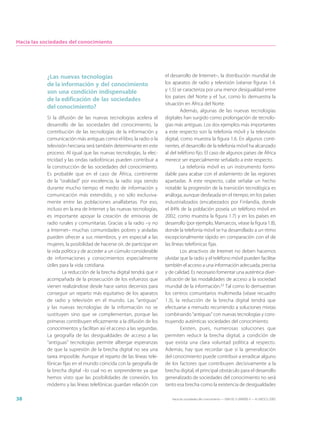 Hacia las sociedades del conocimiento




           ¿Las nuevas tecnologías                                    el desarrollo de Internet–, la distribución mundial de
           de la información y del conocimiento                       los aparatos de radio y televisión (véanse figuras 1.4.
           son una condición indispensable                            y 1.5) se caracteriza por una menor desigualdad entre
                                                                      los países del Norte y el Sur, como lo demuestra la
           de la edificación de las sociedades
                                                                      situación en África del Norte.
           del conocimiento?
                                                                               Además, algunas de las nuevas tecnologías
           Si la difusión de las nuevas tecnologías acelera el        digitales han surgido como prolongación de tecnolo-
           desarrollo de las sociedades del conocimiento, la          gías más antiguas. Los dos ejemplos más importantes
           contribución de las tecnologías de la información y        a este respecto son la telefonía móvil y la televisión
           comunicación más antiguas como el libro, la radio o la     digital, como muestra la figura 1.6. En algunos conti-
           televisión herciana será también determinante en este      nentes, el desarrollo de la telefonía móvil ha alcanzado
           proceso. Al igual que las nuevas tecnologías, la elec-     al del teléfono fijo. El caso de algunos países de África
           tricidad y las ondas radiofónicas pueden contribuir a      merece ser especialmente señalado a este respecto.
           la construcción de las sociedades del conocimiento.                 La telefonía móvil es un instrumento formi-
           Es probable que en el caso de África, continente           dable para acabar con el aislamiento de las regiones
           de la “oralidad” por excelencia, la radio siga siendo      apartadas. A este respecto, cabe señalar un hecho
           durante mucho tiempo el medio de información y             notable: la progresión de la transición tecnológica es
           comunicación más extendido, y no sólo exclusiva-           análoga, aunque desfasada en el tiempo, en los países
           mente entre las poblaciones analfabetas. Por eso,          industrializados (encabezados por Finlandia, donde
           incluso en la era de Internet y las nuevas tecnologías,    el 84% de la población poseía un teléfono móvil en
           es importante apoyar la creación de emisoras de            2002, como muestra la figura 1.7) y en los países en
           radio rurales y comunitarias. Gracias a la radio –y no     desarrollo (por ejemplo, Marruecos, véase la figura 1.8),
           a Internet– muchas comunidades pobres y aisladas           donde la telefonía móvil se ha desarrollado a un ritmo
           pueden ofrecer a sus miembros, y en especial a las         excepcionalmente rápido en comparación con el de
           mujeres, la posibilidad de hacerse oír, de participar en   las líneas telefónicas fijas.
           la vida política y de acceder a un cúmulo considerable              Los atractivos de Internet no deben hacernos
           de informaciones y conocimientos especialmente             olvidar que la radio y el teléfono móvil pueden facilitar
           útiles para la vida cotidiana.                             también el acceso a una información adecuada, precisa
                   La reducción de la brecha digital tendrá que ir    y de calidad. Es necesario fomentar una auténtica diver-
           acompañada de la prosecución de los esfuerzos que          sificación de las modalidades de acceso a la sociedad
           vienen realizándose desde hace varios decenios para        mundial de la información.22 Tal como lo demuestran
           conseguir un reparto más equitativo de los aparatos        los centros comunitarios multimedia (véase recuadro
           de radio y televisión en el mundo. Las “antiguas”          1.3), la reducción de la brecha digital tendrá que
           y las nuevas tecnologías de la información no se           efectuarse a menudo recurriendo a soluciones mixtas
           sustituyen sino que se complementan, porque las            combinando “antiguas” con nuevas tecnologías y cons-
           primeras contribuyen eficazmente a la difusión de los      truyendo auténticas sociedades del conocimiento.
           conocimientos y facilitan así el acceso a las segundas.             Existen, pues, numerosas soluciones que
           La geografía de las desigualdades de acceso a las          permiten reducir la brecha digital, a condición de
           “antiguas” tecnologías permite albergar esperanzas         que exista una clara voluntad política al respecto.
           de que la supresión de la brecha digital no sea una        Además, hay que recordar que si la generalización
           tarea imposible. Aunque el reparto de las líneas tele-     del conocimiento puede contribuir a erradicar alguno
           fónicas fijas en el mundo coincida con la geografía de     de los factores que contribuyen decisivamente a la
           la brecha digital –lo cual no es sorprendente ya que       brecha digital, el principal obstáculo para el desarrollo
           hemos visto que las posibilidades de conexión, los         generalizado de sociedades del conocimiento no será
           módems y las líneas telefónicas guardan relación con       tanto esa brecha como la existencia de desigualdades

38                                                                       Hacia las sociedades del conocimiento — ISBN 92-3-304000-3 — © UNESCO 2005
 