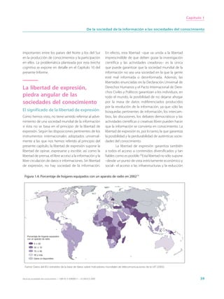 Capítulo 1


                                                                 De la sociedad de la información a las sociedades del conocimiento




importantes entre los países del Norte y los del Sur                         En efecto, esta libertad –que va unida a la libertad
en la producción de conocimientos y la participación                         imprescindible de que deben gozar la investigación
en ellos. La problemática planteada por esta brecha                          científica y las actividades creadoras– es la única
cognitiva se expone en detalle en el Capítulo 10 del                         que puede garantizar que la sociedad mundial de la
presente Informe.                                                            información no sea una sociedad en la que la gente
                                                                             esté mal informada o desinformada. Además, las
                                                                             libertades enunciadas en la Declaración Universal de
La libertad de expresión,                                                    Derechos Humanos y el Pacto Internacional de Dere-
                                                                             chos Civiles y Políticos garantizan a los individuos, en
piedra angular de las                                                        todo el mundo, la posibilidad de no dejarse ahogar
sociedades del conocimiento                                                  por la masa de datos indiferenciados producidos
                                                                             por la revolución de la información, ya que sólo las
El significado de la libertad de expresión                                   búsquedas pertinentes de información, los intercam-
Como hemos visto, no tiene sentido referirse al adve-                        bios, las discusiones, los debates democráticos y las
nimiento de una sociedad mundial de la información                           actividades científicas o creativas libres pueden hacer
si ésta no se basa en el principio de la libertad de                         que la información se convierta en conocimiento. La
expresión. Según las disposiciones pertinentes de los                        libertad de expresión es, por lo tanto, la que garantiza
instrumentos internacionales adoptados universal-                            la posibilidad y la perdurabilidad de auténticas socie-
mente a las que nos hemos referido al principio del                          dades del conocimiento.
presente capítulo, la libertad de expresión supone la                                La libertad de expresión garantiza también
libertad de opinar, expresarse y escribir, así como la                       a todos el acceso a contenidos diversificados y tan
libertad de prensa, el libre acceso a la información y la                    fiables como es posible.23Esta libertad no sólo supone
libre circulación de datos e informaciones. Sin libertad                     –desde un punto de vista estrictamente económico y
de expresión, no hay sociedad de la información.                             social– el acceso a las infraestructuras y la reducción

 Figura 1.4: Porcentaje de hogares equipados con un aparato de radio en 200224




    Porcentaje de hogares equipados
    con un aparato de radio

           0 ≤ 50
           50 ≤ 70
           70 ≤ 90
           90 y más
           Datos no disponibles


 Fuente: Datos del IEU extraídos de la base de datos sobre indicadores mundiales de telecomunicaciones de la UIT (2005).



Hacia las sociedades del conocimiento — ISBN 92-3-304000-3 — © UNESCO 2005                                                                     39
 