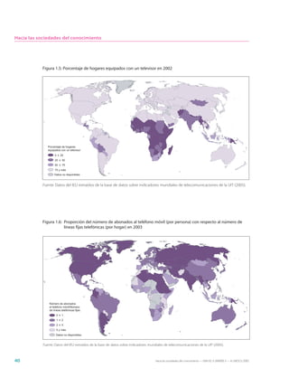 Hacia las sociedades del conocimiento




           Figura 1.5: Porcentaje de hogares equipados con un televisor en 2002




               Porcentaje de hogares
               equipados con un televisor
                    0 ≤ 25
                    25 ≤ 50
                    50 ≤ 75
                    75 y más
                    Datos no disponibles


           Fuente: Datos del IEU extraídos de la base de datos sobre indicadores mundiales de telecomunicaciones de la UIT (2005).




           Figura 1.6: Proporción del número de abonados al teléfono móvil (por persona) con respecto al número de
                       líneas fijas telefónicas (por hogar) en 2003




                Número de abonados
                al teléfono móvil/Número
                de líneas telefónicas fijas
                      0 ≤ 1
                      1 ≤ 2
                      2 ≤ 5
                      5 y más
                     Datos no disponibles


            Fuente: Datos del IEU extraídos de la base de datos sobre indicadores mundiales de telecomunicaciones de la UIT (2005).



40                                                                                    Hacia las sociedades del conocimiento — ISBN 92-3-304000-3 — © UNESCO 2005
 
