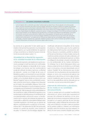 Hacia las sociedades del conocimiento




               Recuadro 1.3         Los centros comunitarios multimedia

               Como el objetivo de“un ordenador para todos“ todavía está muy lejano hoy en día, la solución comunitaria puede
               ofrecer una pista interesante para reducir la brecha digital. Partiendo de esta base, la UNESCO ha optado por participar
               en la creación de centros comunitarios multimedia (CCM). Esta iniciativa se adoptó el 10 de diciembre de 2003 en la
               Cumbre Mundial sobre la Sociedad de la Información. Esos centros parten de un enfoque global en el que se combinan
               el acceso, el aprendizaje y la utilización conjunta de nuevas y “antiguas” tecnologías. En los CCM, las emisoras de radio de
               alcance local coexisten con las infraestructuras de telecentros comunitarios que disponen de ordenadores conectados
               con Internet, servicios de correo electrónico, teléfono, fax y fotocopiadoras. Se trata de que los usuarios locales se
               acostumbren a la utilización de las nuevas tecnologías mediante la instauración de una nueva forma de “transportes
               colectivos de la información”. La iniciativa de los CCM tiene por objeto que las comunidades hagan suyas las nuevas
               tecnologías, compartan experiencias y aprendan mediante la práctica. Estos centros muestran que también se puede
               contribuir eficazmente a la reducción de la brecha digital sobre el terreno.



           las víctimas de un genocidio? Es bien sabido que en                 modificado radicalmente el equilibrio de las fuerzas
           el plano internacional hay opiniones muy divergentes                en presencia. Hasta ahora, para muchos gobiernos
           a este respecto, aun cuando la libertad de expresión                era relativamente fácil escuchar conversaciones tele-
           se haya convertido en un derecho humano universal-                  fónicas, clausurar un periódico, prohibir la utilización
           mente reconocido (véase cuadro 1.1).                                de frecuencias hercianas, e incluso instalar sistemas de
                                                                               interferencia de las emisiones de radio y televisión, y el
           Actualidad de la libertad de expresión                              carácter absoluto de la libertad de expresión se refería
           en la sociedad mundial de la información                            a la obligación de proteger a la parte vulnerable, esto
           La libertad de expresión y las legislaciones que la reco-           es a los profesionales de los medios informativos.
           nocen y protegen a nivel nacional se ven confrontadas               Sin embargo, hoy en día el ciberespacio ofrece una
           hoy al reto de adaptarse al desarrollo de las nuevas                tribuna a todas las formas de disidencia y es el Estado
           tecnologías y de Internet, que han transformado la                  quien se encuentra a menudo desprotegido ante el
           escala de la difusión de ideas y opiniones. La libertad             carácter “inasible” de las informaciones que circulan
           de expresión –nacida con el Siglo de las Luces, el                  en Internet. Son muy ilustrativos de esta evolución los
           liberalismo político y el movimiento en pro de la tole-             debates en torno a la conveniencia de aplicar a las
           rancia, la libertad de prensa y la lucha contra la arbitra-         publicaciones electrónicas el mismo plazo de pres-
           riedad– se ha concebido desde sus inicios como una                  cripción establecido para la prensa, de tal manera
           libertad “negativa”, esto es como una libertad conquis-             que no se las pueda llevar ante los tribunales por sus
           tada contra las restricciones y obligaciones impuestas              contenidos una vez transcurrido dicho plazo.25
           por el Estado o las autoridades religiosas. Hoy en día,
           en la era del ciberespacio y tras los progresos jurídicos           Libertad de información y pluralismo
           consagrados por la Declaración Universal de Derechos                de los media en las sociedades
           Humanos de 1948, la expresión de la individualidad se               del conocimiento
           ha convertido en regla y la libertad de expresión se ha             Si bien es verdad que en la sociedad mundial de la
           transformado en libertad positiva, en manifestación de              información en ciernes reviste gran importancia el
           una espontaneidad y autonomía nuevas. La transfor-                  principio de la libertad de expresión, en las socie-
           mación de los vectores de la libertad de expresión ha               dades del conocimiento emergentes habrá que hacer
           cuestionado su definición y estimulado el debate sobre              hincapié en un aspecto particular de este principio
           su posible regulación o los límites que, en opinión de              fundamental, a saber: la libertad de información, defi-
           algunos, convendría poner a su ejercicio. Los aconteci-             nida como el derecho a acceder a datos en posesión
           mientos del 11 de septiembre de 2001 han provocado                  de los poderes públicos y obtener una información
           también un cambio de situación, como muestra el                     periódica sobre las iniciativas que éstos adoptan. En
           recuadro 1.4. Internet y las tecnologías digitales han              efecto, en este nuevo contexto, el poder que confiere

42                                                                                 Hacia las sociedades del conocimiento — ISBN 92-3-304000-3 — © UNESCO 2005
 
