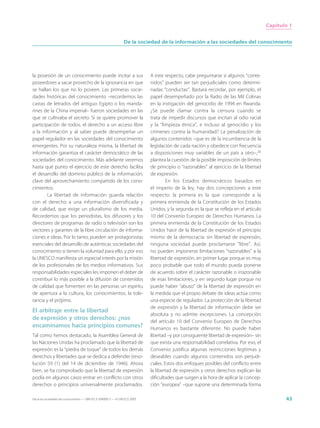 Capítulo 1


                                                                 De la sociedad de la información a las sociedades del conocimiento




la posesión de un conocimiento puede incitar a sus                           A este respecto, cabe preguntarse si algunos “conte-
poseedores a sacar provecho de la ignorancia en que                          nidos” pueden ser tan perjudiciales como determi-
se hallan los que no lo poseen. Las primeras socie-                          nadas “conductas”. Bastará recordar, por ejemplo, el
dades históricas del conocimiento –recordemos las                            papel desempeñado por la Radio de las Mil Colinas
castas de letrados del antiguo Egipto o los manda-                           en la instigación del genocidio de 1994 en Rwanda.
rines de la China imperial– fueron sociedades en las                         ¿Se puede clamar contra la censura cuando se
que se cultivaba el secreto. Si se quiere promover la                        trata de impedir discursos que incitan al odio racial
participación de todos, el derecho a un acceso libre                         y la “limpieza étnica”, e incluso al genocidio y los
a la información y al saber puede desempeñar un                              crímenes contra la humanidad? La penalización de
papel regulador en las sociedades del conocimiento                           algunos contenidos –que es de la incumbencia de la
emergentes. Por su naturaleza misma, la libertad de                          legislación de cada nación y obedece con frecuencia
información garantiza el carácter democrático de las                         a disposiciones muy variables de un país a otro–,26
sociedades del conocimiento. Más adelante veremos                            plantea la cuestión de la posible imposición de límites
hasta qué punto el ejercicio de este derecho facilita                        de principio o “razonables” al ejercicio de la libertad
el desarrollo del dominio público de la información,                         de expresión.
clave del aprovechamiento compartido de los cono-                                     En los Estados democráticos basados en
cimientos.                                                                   el imperio de la ley, hay dos concepciones a este
        La libertad de información guarda relación                           respecto: la primera es la que corresponde a la
con el derecho a una información diversificada y                             primera enmienda de la Constitución de los Estados
de calidad, que exige un pluralismo de los media.                            Unidos, y la segunda es la que se refleja en el artículo
Recordemos que los periodistas, los difusores y los                          10 del Convenio Europeo de Derechos Humanos. La
directores de programas de radio o televisión son los                        primera enmienda de la Constitución de los Estados
vectores y garantes de la libre circulación de informa-                      Unidos hace de la libertad de expresión el principio
ciones e ideas. Por lo tanto, pueden ser protagonistas                       mismo de la democracia: sin libertad de expresión,
esenciales del desarrollo de auténticas sociedades del                       ninguna sociedad puede proclamarse “libre”. Así,
conocimiento si tienen la voluntad para ello, y por eso                      no pueden imponerse limitaciones “razonables” a la
la UNESCO manifiesta un especial interés por la misión                       libertad de expresión, en primer lugar porque es muy
de los profesionales de los medios informativos. Sus                         poco probable que todo el mundo pueda ponerse
responsabilidades especiales les imponen el deber de                         de acuerdo sobre el carácter razonable o irrazonable
contribuir lo más posible a la difusión de contenidos                        de esas limitaciones, y en segundo lugar porque no
de calidad que fomenten en las personas un espíritu                          puede haber “abuso” de la libertad de expresión en
de apertura a la cultura, los conocimientos, la tole-                        la medida que el propio debate de ideas actúa como
rancia y el prójimo.                                                         una especie de regulador. La protección de la libertad
                                                                             de expresión y la libertad de información debe ser
El arbitraje entre la libertad
                                                                             absoluta y no admite excepciones. La concepción
de expresión y otros derechos: ¿nos                                          del artículo 10 del Convenio Europeo de Derechos
encaminamos hacia principios comunes?                                        Humanos es bastante diferente. No puede haber
Tal como hemos destacado, la Asamblea General de                             libertad –y por consiguiente libertad de expresión– sin
las Naciones Unidas ha proclamado que la libertad de                         que exista una responsabilidad correlativa. Por eso, el
expresión es la “piedra de toque” de todos los demás                         Convenio justifica algunas restricciones legítimas y
derechos y libertades que se dedica a defender (reso-                        deseables cuando algunos contenidos son perjudi-
lución 59 (1) del 14 de diciembre de 1946). Ahora                            ciales. Estos dos enfoques posibles del conflicto entre
bien, se ha comprobado que la libertad de expresión                          la libertad de expresión y otros derechos explican las
podía en algunos casos entrar en conflicto con otros                         dificultades que surgen a la hora de aplicar la concep-
derechos o principios universalmente proclamados.                            ción “europea” –que supone una determinada forma

Hacia las sociedades del conocimiento — ISBN 92-3-304000-3 — © UNESCO 2005                                                                     43
 