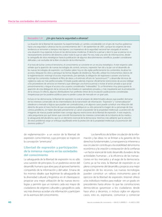 Hacia las sociedades del conocimiento




              Recuadro 1.4         ¿Un giro hacia la seguridad a ultranza?

              La situación de la libertad de expresión ha experimentado un cambio considerable con el giro de muchos gobiernos
              hacia una seguridad a ultranza tras los acontecimientos del 11 de septiembre de 2001, aunque los orígenes de esta
              tendencia se remonten a tiempos más lejanos. Los imperativos de la seguridad nacional han otorgado al secreto
              una situación muy especial, incluso en las democracias modernas. El derecho a pensar y decir lo que se piensa no es
              necesariamente sinónimo del derecho a decir todo lo que se sabe. Por eso, toda una serie de informaciones, desde
              la cartografía de sitios estratégicos hasta la publicación de algunos descubrimientos científicos, pueden considerarse
              delicadas y ser excluidas de la libre circulación de la información.

              A la hora de luchar contra el terrorismo, el conocimiento se convierte en un recurso estratégico. A este respecto cabe
              señalar que la aparición de nuevas tecnologías de control, censura y represión han ido a la par con el desarrollo de
              las nuevas tecnologías de expresión. Los Estados saben hoy en día vigilar perfectamente los contenidos, localizar los
              accesos, bloquear los sitios y perseguir las formas ilegales de disidencia. Para ello, utilizan los instrumentos clásicos de
              la reglamentación: restringir el acceso imponiendo, por ejemplo, la obligación de registrarse o poseer una licencia;
              restringir los contenidos mediante el filtro de datos y el estímulo oficial a la “autocensura”;27 y desarrollar técnicas de
              vigilancia cada vez más perfeccionadas. El Estado puede además imponer oficialmente restricciones de acceso (obligar
              a los proveedores de servicios en Internet a que obtengan una licencia previa) o incitar al sector privado a que actúe
              preventivamente y niegue el acceso a los usuarios considerados “indeseables”. Es un fenómeno muy preocupante la
              aparición de esta delegación de la censura de los Estados en operadores privados, y más inquietante aún la privatización
              de la censura. En efecto, algunos distribuidores han preferido retirar de la circulación publicaciones consideradas
              irrespetuosas por los poderes públicos para no perder cuotas de mercado en un gran país.

              Incluso en las democracias, la libertad de expresión no está al amparo de determinados abusos que pueden derivarse
              de los intereses comerciales de los intermediarios de la transmisión de información. “Expresión” y “comercialización”
              obedecen a menudo a lógicas que pueden ser contradictorias, y en algunos casos puede constituir una infracción del
              derecho de autor el mero hecho de que una persona publique en su sitio personal la imagen de su personaje de tiras
              cómica predilecto, sin haber abonado previamente un canon al poseedor de la propiedad intelectual. La protección de
              imágenes de marcas puede también traer consigo algunas restricciones de la libertad de expresión. A este respecto,
              cabe preguntarse por qué tienen que coincidir forzosamente los intereses comerciales de la industria de los media y
              la salvaguarda del pluralismo, que es un elemento esencial de la democracia. Veremos más adelante que la solución
              de estos problemas exige un enfoque equilibrado entre la protección de la propiedad intelectual y la promoción del
              dominio público.28



           de reglamentación– a un vector de la libertad de                           Los beneficios de la libre circulación de la infor-
           expresión como Internet, cuyo principio se inspira en              mación y las ideas no se limitan a la garantía de los
           la concepción “americana”.                                         derechos fundamentales. La transparencia inherente a
                                                                              esa circulación contribuye a la estabilidad del entorno
           Libertad de expresión y participación                              económico y la creación o restauración de la confianza
           de la inmensa mayoría en las sociedades                            –un factor esencial de todo desarrollo duradero de las
           del conocimiento                                                   actividades humanas–, a la eficiencia de las transac-
           La salvaguarda de la libertad de expresión no es sólo              ciones en los mercados y al auge de la democracia.
           una cuestión de principios. Es un poderoso vector del              Como ya se ha visto, la libertad de expresión es un
           desarrollo humano que abre paso al aprovechamiento                 pleno componente del desarrollo y propicia una mejor
           compartido de la información y del saber. Emana de                 asignación de los recursos. Las nuevas tecnologías
           los mismos ideales que legitiman la salvaguarda de                 pueden constituir un valioso instrumento para el
           la diversidad cultural y lingüística en el ciberespacio:           ejercicio de la libertad de expresión. Internet ofrece
           propiciar una mejor utilización de las nuevas tecno-               a los individuos medios para realizar –en un grado sin
           logías y permitir que un número cada vez mayor de                  precedentes hasta ahora– lo que las constituciones
           ciudadanos de orígenes culturales y geográficos cada               democráticas garantizan a los ciudadanos desde
           vez más diversos accedan a la información y participen             hace años y decenios, o incluso siglos en algunos
           en la aventura del conocimiento.                                   casos, esto es, expresarse, comunicar y comerciar

46                                                                                Hacia las sociedades del conocimiento — ISBN 92-3-304000-3 — © UNESCO 2005
 