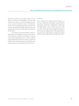 Capítulo 1


                                                                 De la sociedad de la información a las sociedades del conocimiento




libremente, prácticas que antaño exigían recursos                            Fuentes
técnicos y financieros considerables y que hoy están                         Article 19 (2001); Banco Mundial (2002-2003); Bhatnagar, S. y
al alcance de todos si se hace lo necesario para que                         Dewan, A. (2000); Boafo, K. (2003); Burnstein, M. R. (1996); Caden,
                                                                             M. y Lucas, S. (1996); Chase, M. y Mulvenon, J. (2002); Cukier, K. N.
así sea. La libre circulación de ideas e informaciones                       (2003); Cuneo, C. (2002); Goux, J.-J. (2000); Hardy, T. (1994); Human
que las nuevas tecnologías han hecho más eficaz será                         Rights Watch (1999); Hussein, A. (1994); Jensen, M. (2002); Juma,
un factor de impulso formidable de la democracia y la                        M. N. (2003); Kalathil, S. y Boas, T. C. (2001); Lavoie, B. F. y O’Neil,
                                                                             E. T. (1999); Administración Nacional de Telecomunicaciones e
participación de todos en la vida pública y la adopción                      Información de los Estados Unidos (2000); Pew Internet and
de decisiones.                                                               American Life Project (2002); Pimienta, D. (1998); PNUD (2003); Post,
                                                                             D. G. y Johnson, D. R. (1996); Proenza, F. J. y otros (2001); Schiller, D.
        No obstante, las opciones políticas siempre se                       (1996); Sen, A. (1981, 1996 y 2000); Stehr, N. (2004); Trudel, P. (2002);
impondrán a la tecnología. De ahí que sea tan impor-                         UNESCO (1978, 2003a, 2003d, 2003e y 2003h); Vattimo, G. (2002).
tante defender ese derecho allí donde se conculca
y preservarlo dondequiera que se halle en peligro,
porque la libertad de expresión y la libre circulación de
la información inherente a ella son una condición esen-
cial de la aparición de sociedades del conocimiento.




Hacia las sociedades del conocimiento — ISBN 92-3-304000-3 — © UNESCO 2005                                                                                       47
 