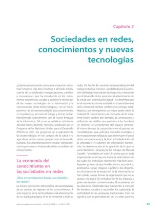Capítulo 2


                                 Sociedades en redes,
                              conocimientos y nuevas
                                         tecnologías

¿Estamos presenciando una nueva revolución indus-                            redes. De hecho, la creciente desmaterialización del
trial? Seríamos más bien proclives a afirmarlo habida                        trabajo individual humano –posibilitada por la sustitu-
cuenta de las profundas reorganizaciones, cambios                            ción del trabajo manual por las máquinas, y más tarde
e innovaciones que ha introducido en los meca-                               por el desarrollo de los servicios y el advenimiento de
nismos económicos, sociales y políticos la revolución                        lo virtual con la revolución digital– ha desembocado
de las nuevas tecnologías de la información y la                             en el nacimiento de una sociedad en la que el dominio
comunicación, de las biotecnologías y –en un futuro                          de lo inmaterial siempre confiere más ventajas estra-
próximo– de las nanotecnologías. Los conocimientos                           tégicas y, por consiguiente, un mayor poder sobre lo
y competencias, así como el trabajo y el ocio, se han                        material. El conocimiento y la conquista de lo inma-
transformado radicalmente con el nuevo lenguaje                              terial hacen posible, por ejemplo, la construcción y
de la informática. Tal como se señala en el Informe                          utilización de satélites que permiten a los hombres
Mundial sobre Desarrollo Humano, publicado por el                            un dominio sin precedentes del espacio terrestre.
Programa de las Naciones Unidas para el Desarrollo                           Al mismo tiempo, la conjunción entre el proceso de
(PNUD) en 2001, los progresos de la aplicación de                            mundialización, que unifica los mercados mundiales, y
las biotecnologías en los campos de la salud o la                            las mutaciones tecnológicas, que disminuyen el costo
agricultura abren nuevas perspectivas al desarrollo                          de las comunicaciones y facilitan la multiplicación de
humano. Esas transformaciones tendrán consecuen-                             la velocidad y el volumen de información transmi-
cias importantes en el desarrollo de las sociedades del                      tido, ha desembocado en la aparición de lo que se
conocimiento.                                                                viene llamando –después de los trabajos de Manuel
                                                                             Castells– “sociedades en redes”. Es cierto que en toda
                                                                             organización social hay una trama de redes dentro de
La economía del                                                              las cuales los individuos mantienen relaciones privi-
                                                                             legiadas, ya sean de tipo familiar, étnico, económico,
conocimiento en                                                              profesional, social, religioso o político. No obstante,
las sociedades en redes                                                      en el contexto de la revolución de la información se
                                                                             han creado nuevas formas de organización que no se
¿Nos encaminamos hacia sociedades                                            ajustan a la lógica de centralización de los espacios y
en redes?                                                                    polos de decisión convencionales. El incremento de
La tercera revolución industrial ha ido acompañada                           las relaciones horizontales que trascienden a menudo
de un cambio de régimen de los conocimientos. A                              las fronteras sociales y nacionales ha suplantado la
este respecto, se ha hecho referencia al advenimiento                        verticalidad de las jerarquías tradicionales. Esto no
de un doble paradigma: el de lo inmaterial y el de las                       significa que la generalización de las redes permita

Hacia las sociedades del conocimiento — ISBN 92-3-304000-3 — © UNESCO 2005                                                             49
 