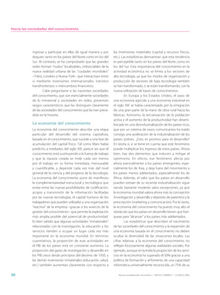 Hacia las sociedades del conocimiento




           ingresar y participar en ellas de igual manera y por     las inversiones materiales (capital y recursos físicos,
           doquier, tanto en los países del Norte como en los del   etc.). Las estadísticas demuestran que esta tendencia
           Sur. Al contrario, se ha comprobado que las grandes      es perceptible tanto en los países del Norte como en
           redes forman “nudos” localizables, indisociables de la   los del Sur. Esta importancia del conocimiento en la
           nueva realidad urbana de las “ciudades mundiales”        actividad económica no se limita a los sectores de
           –Tokio, Londres o Nueva York– que interactúan entre      alta tecnología, ya que los modos de organización y
           sí mediante inversiones internacionales, tránsitos       producción de sectores de baja tecnología también
           transfronterizos o intercambios financieros.             se han transformado, o se están transformando, con la
                   Cabe preguntarse si las nacientes sociedades     nueva utilización de bases de conocimientos.
           del conocimiento, que son esencialmente sociedades                En Europa y los Estados Unidos, el paso de
           de lo inmaterial y sociedades en redes, presentan        una economía agrícola a una economía industrial en
           rasgos característicos que las distinguen claramente     el siglo XIX se había caracterizado por la emigración
           de las sociedades del conocimiento que las han prece-    de una gran parte de la mano de obra rural hacia las
           dido en la historia.                                     fábricas. Asimismo, la terciarización de la población
                                                                    activa y el aumento de la productividad han desem-
           La economía del conocimiento                             bocado en una desindustrialización de los países ricos,
           La economía del conocimiento describe una etapa          que por un sistema de vasos comunicantes ha traído
           particular del desarrollo del sistema capitalista,       consigo una aceleración de la industrialización de los
           basada en el conocimiento, que sucede a una fase de      países pobres. ¿Esto es positivo para el desarrollo?
           acumulación del capital físico. Tal como Marx había      En teoría sí, si se tiene en cuenta que este fenómeno
           predicho a mediados del siglo XIX, parece ser que el     puede multiplicar los ingresos de estos países. Ahora
           conocimiento está sustituyendo a la fuerza de trabajo    bien, hay dos elementos que inducen a mitigar el
           y que la riqueza creada se mide cada vez menos           optimismo. En efecto, ese fenómeno afecta por
           por el trabajo en su forma inmediata, mensurable         ahora esencialmente a los países emergentes, espe-
           y cuantificable, y depende cada vez más del nivel        cialmente los de Asia, y deja fuera del movimiento a
           general de la ciencia y del progreso de la tecnología.   los países menos adelantados, especialmente los de
           La economía del conocimiento pone de manifiesto          África. Además, el valor que los países en desarrollo
           la complementariedad estructural y tecnológica que       pueden extraer de su reciente industrialización sigue
           existe entre las nuevas posibilidades de codificación,   siendo bastante modesto salvo excepciones, ya que
           acopio y transmisión de la información facilitadas       la economía mundial valora ahora más la concepción
           por las nuevas tecnologías, el capital humano de los     (investigación y desarrollo y depósito de patentes) y la
           trabajadores que pueden utilizarlas y una organización   prescripción (marketing y comunicación). Por lo tanto,
           “reactiva” de la empresa –gracias a los avances de la    la economía del conocimiento ha puesto muy alto el
           gestión del conocimiento– que permite la explotación     obstáculo que los países en desarrollo tienen que fran-
           más amplia posible del potencial de productividad.       quear para “alcanzar” a los países más adelantados.
           Es bien sabido que algunas actividades “inmateriales”             Las estadísticas que describen el nacimiento
           relacionadas con la investigación, la educación y los    de las sociedades del conocimiento y la expansión de
           servicios tienden a ocupar un lugar cada vez más         una economía basada en el conocimiento no deben
           importante en la economía mundial. En términos           ocultar la diversidad de las situaciones locales. Las
           cuantitativos, la proporción de esas actividades en      cifras relativas a la economía del conocimiento no
           el PIB de los países está en constante aumento. La       reflejan forzosamente algunas realidades sociales. Por
           proporción del gasto de investigación y desarrollo en    ejemplo, aunque en la India la proporción de los servi-
           los PIB crece desde principios del decenio de 1950, y    cios en la economía ha superado el 50% gracias a una
           las demás inversiones inmateriales (educación, salud,    política de formación y al fomento de una capacidad
           etc.) también aumentan claramente con respecto a         informática universalmente reconocida, un 75% de su

50                                                                     Hacia las sociedades del conocimiento — ISBN 92-3-304000-3 — © UNESCO 2005
 