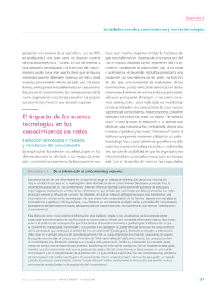 Capítulo 2


                                                                             Sociedades en redes, conocimientos y nuevas tecnologías




población vive todavía de la agricultura, casi un 40%                         hace que muchos expertos emitan la hipótesis de
es analfabeta y una gran parte no dispone todavía                             que nos hallamos en vísperas de una nueva era del
de una línea telefónica.1 Por eso, en vez de referirse a                      conocimiento. Después de los regímenes del cono-
una transición generalizada a la economía del conoci-                         cimiento basados en la transmisión oral, la escritura
miento, quizás fuese más exacto decir que se da una                           y la imprenta, el desarrollo digital ha propiciado una
coexistencia entre diferentes sistemas, no sólo a nivel                       expansión sin precedentes de las redes, en función
mundial, sino también dentro de cada país. De todas                           de dos ejes: uno horizontal de aceleración de las
formas, en los países más adelantados en la economía                          transmisiones, y otro vertical de densificación de las
basada en el conocimiento, las consecuencias de la                            conexiones. Entramos en una era en la que para existir,
nueva organización económica y social en los propios                          sobrevivir y no quedar al margen, es necesario comu-
conocimientos merecen una atención especial.                                  nicar cada vez más, y sobre todo cada vez más deprisa.
                                                                              La interactividad es otra característica de estos nuevos
                                                                              soportes del conocimiento. A este respecto, conviene
El impacto de las nuevas                                                      efectuar una distinción entre los media “de sentido
                                                                              único” como la radio, la televisión o la prensa que
tecnologías en los                                                            efectúan una comunicación centralizada, desde una
conocimientos en redes                                                        fuente a un público, y los media “interactivos” como el
                                                                              teléfono, que permite mantener a distancia un autén-
Evolución tecnológica y creación                                              tico diálogo “cara a cara”, o Internet, que ofrece no sólo
y circulación del conocimiento                                                una interconexión inmediata e interfaces multimedia,
La amplitud de la evolución tecnológica que en los                            sino también la posibilidad de que las organizaciones
últimos decenios ha afectado a los medios de crea-                            o los individuos conectados interactúen en tiempo
ción, transmisión y tratamiento de los conocimientos                          real. Con el desarrollo de Internet, las capacidades

     Recuadro 2.1              De la información al conocimiento y viceversa

     La transformación de una información en conocimiento exige un trabajo de reflexión. De por sí, una información
     sólo es un dato bruto, esto es, la materia prima de la elaboración de un conocimiento. Desde este punto de vista, la
     información puede ser un “no-conocimiento”. Internet ofrece un ejemplo particularmente ilustrativo de esto, pues
     según algunas estimaciones la mitad de las informaciones que circulan por este medio son falsas o inexactas. Las redes
     propician además la difusión de rumores. No obstante, el carácter reflexivo del juicio necesario para transformar una
     información en conocimiento necesita algo más que una simple comprobación de los hechos. Supone dominar algunas
     competencias cognitivas, críticas y teóricas, cuyo fomento es precisamente el objeto de las sociedades del conocimiento.
     La avalancha de informaciones puede aplastarnos, pero el conocimiento es precisamente lo que permite “orientarse en
     el pensamiento”.

     Esta distinción entre conocimiento e información sería bastante simple si nos atuviésemos exclusivamente a este
     aspecto de la transformación de la información en conocimiento. Ahora bien, aunque la información sea un dato bruto,
     es en sí el producto de una operación que la hace tal: es el acondicionamiento o packaging de la información lo que
     la convierte en manipulable, transmisible y consumible. Esta operación se puede efectuar tanto con los conocimientos
     como con todo lo que pertenece al ámbito del “no-conocimiento”. De ahí que la distinción entre saber e información
     deba tener en cuenta el proceso de “acondicionamiento” de un conocimiento en información, una operación que en
     la jerga de nuestros días se conoce con el nombre de “informacionalización” del conocimiento. Este proceso confiere
     al conocimiento una dimensión material que lo vuelve más operacional y facilita su tratamiento. Lo convierte así en
     medio de producción de nuevos conocimientos. La información es lo que se transforma con un tratamiento adecuado,
     mientras que el conocimiento es lo que se produce. La producción del conocimiento se basa siempre en un nivel de
     conocimiento y en la transformación de la información. Lo que conduce a la producción del conocimiento es una forma
     de transmutación de la información, pero el conocimiento mismo se transforma en información para poder ser tratado
     y producir un nuevo conocimiento. En este “círculo virtuoso” estriba precisamente la innovación que permite nuevos
     aumentos de productividad en la producción del conocimiento.



Hacia las sociedades del conocimiento — ISBN 92-3-304000-3 — © UNESCO 2005                                                                        51
 