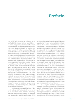 Prefacio




Educación, ciencia, cultura y comunicación: la                               y científico en la definición del conocimiento legítimo
amplitud del ámbito abarcado por la UNESCO es, a                             y productivo? Por otra parte, ¿qué debemos hacer
un tiempo, una garantía de la pertinencia de su misión                       ante los desequilibrios que existen en el acceso al
y una muestra de la creciente complejidad de ésta.                           conocimiento y ante los obstáculos que se oponen
Los cambios radicales provocados por la tercera revo-                        a ese acceso, tanto a nivel local como mundial? Estos
lución industrial –la de las nuevas tecnologías– han                         son algunos de los interrogantes a los que trata de
creado de hecho una nueva dinámica, porque desde                             aportar algunas respuestas éticas y prácticas este
mediados del siglo XX la formación de las personas y                         primer Informe Mundial de la UNESCO, al que guía
los grupos, así como los adelantos científicos y técnicos                    una sólida convicción: las sociedades emergentes no
y las expresiones culturales, están en constante evolu-                      pueden contentarse con ser meros componentes de
ción, sobre todo hacia una interdependencia cada                             una sociedad mundial de la información y tendrán
vez mayor. Hay que admitir que esto último es un                             que ser sociedades en las que se comparta el cono-
elemento positivo. Por ejemplo, ¿se puede imaginar                           cimiento, a fin de que sigan siendo propicias al desa-
hoy en día una utilización de las biotecnologías que                         rrollo del ser humano y de la vida. Si nos referimos
no tenga en cuenta las condiciones culturales de su                          a sociedades en plural, es porque reconocemos la
aplicación? ¿Se puede concebir una ciencia que se                            necesidad de una diversidad asumida. El momento
desentienda de la educación científica o de los cono-                        parece oportuno para volver a examinar esta cues-
cimientos locales? ¿Se puede pensar en una cultura                           tión. En efecto, la multiplicación de estudios sobre la
que descuide la transmisión educativa y las nuevas                           nueva situación del conocimiento y el hecho de que
formas de conocimiento? Como quiera que sea, la                              se tenga cada vez más en cuenta esta cuestión en las
noción de conocimiento es un elemento central de                             iniciativas en pro del desarrollo permiten el distan-
todas esas mutaciones. En nuestros días, se admite                           ciamiento necesario para hacer un primer balance y
que el conocimiento se ha convertido en objeto de                            sacar enseñanzas susceptibles de suscitar propuestas
inmensos desafíos económicos, políticos y culturales,                        en este ámbito Todo ello justifica plenamente el título
hasta tal punto que las sociedades cuyos contornos                           y las orientaciones del presente informe.
empezamos a vislumbrar bien pueden calificarse de                                    En sus páginas se esboza una panorámica
sociedades del conocimiento.                                                 del futuro con rasgos prometedores e inquietantes
        Si, por regla general, hay acuerdo sobre la perti-                   a la vez. Prometedores, porque el potencial ofrecido
nencia de la expresión “sociedades del conocimiento”,                        por la utilización razonable y resuelta de las nuevas
no ocurre lo mismo con su contenido. En efecto, ¿a                           tecnologías abre auténticas perspectivas al desarrollo
qué conocimiento o conocimientos nos referimos?                              humano y sostenible, así como a la edificación de
¿Hay que aceptar la hegemonía del modelo técnico                             sociedades más democráticas. Inquietantes, porque

Hacia las sociedades del conocimiento — ISBN 92-3-304000-3 — © UNESCO 2005                                                             5
 