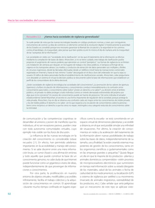 Hacia las sociedades del conocimiento




              Recuadro 2.2         ¿Vamos hacia sociedades de vigilancia generalizada?

              Se suele perder de vista que las nuevas tecnologías basadas en códigos producen normas y crean, por consiguiente,
              instrumentos de control. La idea de control es un elemento central de la revolución digital. Si históricamente la autoridad
              de los Estados se consolidó porque era necesario garantizar la libertad de circulación y la seguridad en los caminos
              contra el bandidaje y la inseguridad, cabe pensar que bien podría ocurrir lo mismo el día de mañana ante la inseguridad
              de las “autopistas de la información”.

              Las sociedades en redes son “sociedades de la clasificación”, en las que el tratamiento de la información se efectúa
              mediante la compilación de bases de datos. Ahora bien, si no se tiene cuidado, este trabajo de clasificación podría
              propiciar el surgimiento de nuevos poderes que ejercerían un control “panóptico”. Las formas de vigilancia no se limitan
              a la instalación de cámaras por doquier, en los lugares de trabajo o los sitios públicos, ni tampoco al fichaje de los
              viajeros en los transportes aéreos. Los medios y conductos de extracción de datos personales son múltiples y fértiles
              en recursos ingeniosos, desde las llamadas efectuadas desde un teléfono móvil hasta las transacciones comerciales
              registradas en Internet y hasta el más mínimo “cookie” descargado en el disco duro del ordenador sin que lo sepa su
              usuario. El tráfico de datos personales facilita el establecimiento de clasificaciones sociales. Ahora bien, cabe preguntarse
              si es deseable un sistema en el que la decisión pública se documente sobre la base de informaciones que establecen un
              perfil de los consumidores de la oferta electoral.

              ¿Serán sociedades de vigilancia tecnológica las sociedades del conocimiento? ¿La promoción de los valores de apertura
              (openness) y la libre circulación de informaciones y conocimientos conduce inexorablemente a la confusión entre
              conocimiento para todos y conocimiento sobre todos? ¿Existe un derecho a no saber?2 ¿La división entre el ámbito
              público y el privado no debe proteger a todo individuo contra un interés demasiado entrometido del prójimo por
              algo que no le concierne? Un exceso de conocimiento puede ser fuente de perjuicios. Tal como indicaba el senador
              estadounidense Daniel Moynihan, el secreto es una forma importante de regulación de la sociedad, porque protege la
              vida privada. Ahora bien, hoy en día se observa una confusión cada vez mayor entre los conocimientos de índole privada
              y los de índole pública. El derecho a no saber –en lo que respecta a la circulación de conocimientos sobre la persona–
              tiene como recíproco un derecho a que los otros no sepan, restringido a esa categoría reducida de conocimientos sobre
              la intimidad.



           de comunicación y las competencias cognitivas se                    cíficos como la escuela– se está convirtiendo en un
           desarrollan al unísono y ponen de manifiesto que los                espacio virtual de dimensiones planetarias y accesible
           individuos, al no ser receptores pasivos, pueden crear              a distancia, en el que será posible simular una infinidad
           con toda autonomía comunidades virtuales, cuyo                      de situaciones. Por último, la creación de conoci-
           ejemplo más visible son los foros de discusión.                     mientos en redes y la aceleración del tratamiento de
                   La influencia de las nuevas tecnologías en la               la información abren nuevas posibilidades de trabajo
           creación del conocimiento es considerable (véase                    sobre las bases de datos, independientemente de su
           recuadro 2.1). En efecto, han permitido adelantos                   tamaño, uso y finalidad. Se están creando sistemas muy
           importantes en la accesibilidad y manejo del conoci-                potentes de gestión de los conocimientos, tanto en
           miento. Si se sabe discernir entre una mera informa-                los organismos científicos o gubernamentales como
           ción bruta, un rumor (hoax) o una afirmación errónea                en las empresas grandes o pequeñas.3 Quizás llegue
           y todo aquello que puede constituir la base de un                   un día en que la mayoría de los productos –plantas y
           conocimiento genuino, no cabe duda de que Internet                  animales domésticos comprendidos– estén provistos
           puede funcionar como un gigantesco vivero de ideas,                 de microprocesadores electrónicos que suministren
           independientemente de que provengan de informa-                     en tiempo real información sobre su estado (desgaste
           ciones o conocimientos.                                             de los materiales, salud de los animales o fecha de
                   Por otra parte, la proliferación en nuestro                 caducidad de los medicamentos), su localización (GPS
           entorno de objetos virtuales, modificables y accesibles             o sistema de vigilancia por satélite) o su movimiento
           infinitamente, facilita el trabajo colectivo y la adqui-            (marcado de animales migratorios, rastreabilidad de
           sición de conocimientos en común. El aprendizaje                    los productos, etc.). Cabe señalar que sería peligroso
           –durante mucho tiempo confinado en lugares espe-                    que un mecanismo de este tipo se aplicase siste-

52                                                                                 Hacia las sociedades del conocimiento — ISBN 92-3-304000-3 — © UNESCO 2005
 