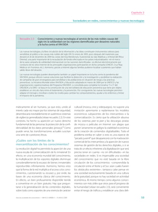 Capítulo 2


                                                                             Sociedades en redes, conocimientos y nuevas tecnologías




     Recuadro 2.3              Conocimiento y nuevas tecnologías al servicio de las más nobles causas del
                               siglo XXI: la solidaridad con las regiones damnificadas por desastres naturales
                               y la lucha contra el VIH/SIDA

     Las nuevas tecnologías y la libre circulación de la información y las ideas constituyen instrumentos valiosos para
     sensibilizar al público a las causas más nobles del siglo XXI. En enero de 2005, poco después del maremoto que
     devastó el 26 de diciembre de 2004 las costas del Asia Meridional y Sudoriental, las islas Maldivas y el litoral del África
     Oriental, una parte importante de la recaudación de fondos efectuada en los países industrializados –en el marco
     de la vasta campaña de solidaridad internacional con las naciones damnificadas– se efectuó electrónicamente por
     conducto de los sitios Internet de las principales organizaciones participantes en dicha campaña (UNICEF, Cruz Roja,
     Médicos sin Fronteras, etc.). Asimismo, gracias a Internet algunas familias pudieron localizar a parientes que habían
     salido ilesos del desastre.

     Las nuevas tecnologías pueden desempeñar también un papel importante en la lucha contra la pandemia del
     VIH/SIDA, porque ofrecen nuevas soluciones que facilitan la detección y la investigación y posibilitan la realización
     de campañas de gran envergadura para sensibilizar a las poblaciones en situación de riesgo a las prácticas
     preventivas. La Iniciativa Mundial sobre VIH/SIDA y Educación adoptada en marzo de 2004 por la UNESCO y las
     organizaciones copatrocinadoras del Programa ONUSIDA –y concebida para completar la iniciativa “3 x 5” del
     ONUSIDA y la OMS– se basa en la constitución de una red solidaria de educación preventiva que tiene por objeto
     establecer un vínculo claro entre el tratamiento y la prevención. Por consiguiente, las nuevas tecnologías permiten
     adaptar el mensaje y movilizar a todos los niveles para cambiar los comportamientos, ayudar a los enfermos y limitar
     el impacto de la pandemia.




máticamente al ser humano, ya que esto, unido al                              cultural (música, cine y videojuegos), no supone una
interés cada vez mayor por los sistemas de seguridad,                         invitación apremiante a replantearse los modelos
desembocaría inevitablemente en auténticos sistemas                           económicos subyacentes de los intercambios o la
de vigilancia generalizada (véase recuadro 2.2). En este                      comercialización. Es cierto que la utilización abusiva
contexto, ha hecho su aparición un nuevo derecho                              de los sistemas peer to peer y las descargas piratas
fundamental de las personas: la protección de la confi-                       de música o películas en Internet son plagas que
dencialidad de los datos personales (privacy).4 Como                          ponen seriamente en peligro la viabilidad económica
puede verse, las transformaciones actuales suscitan                           de la creación de contenidos digitalizables. Todo el
una serie de cuestiones éticas.                                               problema estriba en saber si esto es una especie de
                                                                              “pecado juvenil” que desaparecerá con la maduración
¿Cuáles son los límites de la                                                 comercial de los intercambios y la aparición de nuevos
mercantilización de los conocimientos?                                        sistemas de gestión de los derechos digitales, o si se
La revolución digital ha permitido la aparición de una                        trata de un efecto inherente a la digitalización que será
nueva escala de comercialización de lo inmaterial. En                         preciso tener en cuenta –no sin dificultades– en las
efecto, en una economía mundial del conocimiento,                             sociedades en redes. Si es impensable una sociedad
la multiplicación de los soportes digitales disminuye                         del conocimiento que no esté basada en la libre
considerablemente la escasez de bienes inmateriales                           circulación de los conocimientos –comprendida la
reproducibles infinitamente. Asimismo, hemos visto                            circulación entre el Norte y el Sur, sean cuales fueren
que la forma de la red multiplica el acceso a los cono-                       los obstáculos existentes–, tampoco cabe pensar en
cimientos, cuestionando su escasez y, por ende, las                           una sociedad exclusivamente basada en una cultura
bases de una economía clásica del conocimiento.                               de la gratuidad, porque no hay sociedad sin actividad
En efecto, un bien profusamente disponible tiende                             económica. Al mismo tiempo como algunos conoci-
a convertirse en un bien gratuito. Hay que pregun-                            mientos son más útiles que otros para el progreso de
tarse si la generalización de los contenidos digitales,                       la humanidad (véase recuadro 2.3), será conveniente
sobre todo como soportes de una vivencia de carácter                          evitar el riesgo de tráficos y establecer una clara deli-

Hacia las sociedades del conocimiento — ISBN 92-3-304000-3 — © UNESCO 2005                                                                       53
 