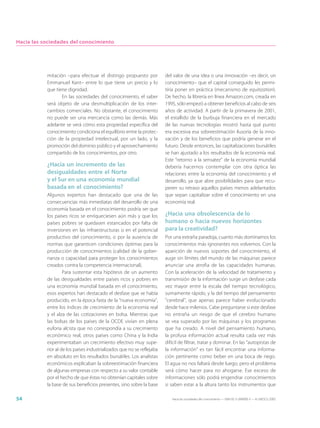 Hacia las sociedades del conocimiento




           mitación –para efectuar el distingo propuesto por            del valor de una idea o una innovación –es decir, un
           Emmanuel Kant– entre lo que tiene un precio y lo             conocimiento– que el capital conseguido les permi-
           que tiene dignidad.                                          tiría poner en práctica (mecanismo de equitization).
                  En las sociedades del conocimiento, el saber          De hecho, la librería en línea Amazon.com, creada en
           será objeto de una desmultiplicación de los inter-           1995, sólo empezó a obtener beneficios al cabo de seis
           cambios comerciales. No obstante, el conocimiento            años de actividad. A partir de la primavera de 2001,
           no puede ser una mercancía como las demás. Más               el estallido de la burbuja financiera en el mercado
           adelante se verá cómo esta propiedad específica del          de las nuevas tecnologías mostró hasta qué punto
           conocimiento condiciona el equilibrio entre la protec-       era excesiva esa sobreestimación ilusoria de la inno-
           ción de la propiedad intelectual, por un lado, y la          vación y de los beneficios que podría generar en el
           promoción del dominio público y el aprovechamiento           futuro. Desde entonces, las capitalizaciones bursátiles
           compartido de los conocimientos, por otro.                   se han ajustado a los resultados de la economía real.
                                                                        Este “retorno a la sensatez” de la economía mundial
           ¿Hacia un incremento de las                                  debería hacernos contemplar con otra óptica las
           desigualdades entre el Norte                                 relaciones entre la economía del conocimiento y el
           y el Sur en una economía mundial                             desarrollo, ya que abre posibilidades para que recu-
           basada en el conocimiento?                                   peren su retraso aquellos países menos adelantados
           Algunos expertos han destacado que una de las                que sepan capitalizar sobre el conocimiento en una
           consecuencias más inmediatas del desarrollo de una           economía real.
           economía basada en el conocimiento podría ser que
           los países ricos se enriqueciesen aún más y que los          ¿Hacia una obsolescencia de lo
           países pobres se quedasen estancados por falta de            humano o hacia nuevos horizontes
           inversiones en las infraestructuras o en el potencial        para la creatividad?
           productivo del conocimiento, o por la ausencia de            Por una extraña paradoja, cuanto más dominamos los
           normas que garanticen condiciones óptimas para la            conocimientos más ignorantes nos volvemos. Con la
           producción de conocimientos (calidad de la gober-            aparición de nuevos soportes del conocimiento, el
           nanza o capacidad para proteger los conocimientos            auge sin límites del mundo de las máquinas parece
           creados contra la competencia internacional).                anunciar una atrofia de las capacidades humanas.
                    Para sustentar esta hipótesis de un aumento         Con la aceleración de la velocidad de tratamiento y
           de las desigualdades entre países ricos y pobres en          transmisión de la información surge un desfase cada
           una economía mundial basada en el conocimiento,              vez mayor entre la escala del tiempo tecnológico,
           esos expertos han destacado el desfase que se había          sumamente rápido, y la del tiempo del pensamiento
           producido, en la época fasta de la “nueva economía”,         “cerebral”, que apenas parece haber evolucionado
           entre los índices de crecimiento de la economía real         desde hace milenios. Cabe preguntarse si este desfase
           y el alza de las cotizaciones en bolsa. Mientras que         no entraña un riesgo de que el cerebro humano
           las bolsas de los países de la OCDE vivían en plena          se vea superado por las máquinas y los programas
           euforia alcista que no correspondía a su crecimiento         que ha creado. A nivel del pensamiento humano,
           económico real, otros países como China y la India           la profusa información actual resulta cada vez más
           experimentaban un crecimiento efectivo muy supe-             difícil de filtrar, tratar y dominar. En las “autopistas de
           rior al de los países industrializados que no se reflejaba   la información” es tan fácil encontrar una informa-
           en absoluto en los resultados bursátiles. Los analistas      ción pertinente como beber en una boca de riego.
           económicos explicaban la sobreestimación financiera          El agua no nos faltará desde luego, pero el problema
           de algunas empresas con respecto a su valor contable         será cómo hacer para no ahogarse. Ese exceso de
           por el hecho de que éstas no obtenían capitales sobre        informaciones sólo podrá engendrar conocimientos
           la base de sus beneficios presentes, sino sobre la base      si saben estar a la altura tanto los instrumentos que

54                                                                         Hacia las sociedades del conocimiento — ISBN 92-3-304000-3 — © UNESCO 2005
 