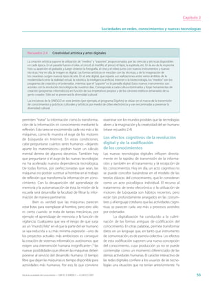 Capítulo 2


                                                                             Sociedades en redes, conocimientos y nuevas tecnologías




     Recuadro 2.4              Creatividad artística y artes digitales

     La creación artística supone la utilización de “medios” y “soportes” proporcionados por las ciencias y técnicas disponibles
     en cada época. En el pasado fueron el sílex, el cincel, el martillo, el pincel, el lápiz, la espátula, etc. En la era de la imprenta
     hizo su aparición el grabado, y luego vinieron la fotografía, el cine y el vídeo junto con nuevos instrumentos y nuevas
     técnicas. Hoy en día, la imagen es digital. Las formas artísticas se mezclan con las técnicas, y de la imaginación de
     los creadores surgen nuevos tipos de arte. En el arte digital, que reparte sus realizaciones entre varios ámbitos de la
     modernidad como la realidad virtual, la robótica, la inteligencia artificial, Internet o la biotecnología, los “medios” son los
     programas de creación y el ordenador, mientras que el “soporte” es la pantalla digital. Estos nuevos instrumentos son
     acordes con la revolución tecnológica de nuestros días. Corresponde a cada cultura dominarlos y forjar herramientas de
     creación (programas informáticos) en función de sus imperativos propios y de los cánones estéticos emanados de su
     genio creador. Sólo así se preservará la diversidad cultural.

     Las iniciativas de la UNESCO en este ámbito (por ejemplo, el programa DigiArts) se sitúan en el marco de la transmisión
     de conocimientos y prácticas culturales y artísticas por medio de útiles electrónicos y van encaminadas a preservar la
     diversidad cultural.


permiten “tratar” la información como la transforma-                          examinar son los mundos posibles que las tecnologías
ción de la información en conocimiento mediante la                            abren a la imaginación y la creatividad del ser humano
reflexión. Esta tarea se encomienda cada vez más a las                        (véase recuadro 2.4).
máquinas, como lo muestra el auge de los motores
de búsqueda en Internet. En estas condiciones,                                Los efectos cognitivos de la revolución
cabe preguntarse cuántos seres humanos –dejando                               digital y de la codificación
aparte los matemáticos– podrán hacer un cálculo                               de los conocimientos
mental dentro de algunos decenios. También hay                                Las nuevas tecnologías digitales influyen directa-
que preguntarse si el auge de las nuevas tecnologías                          mente en la rapidez de transmisión de la informa-
no ha acelerado nuestra dependencia tecnológica.                              ción y también en el tratamiento y la recepción de
De todas formas, por perfeccionadas que sean, las                             los conocimientos. Hoy en día, un acto cognitivo no
máquinas no podrán sustituir al hombre en el trabajo                          se puede concebir basándose en el modelo de las
de reflexión que transforma la información en cono-                           teorías clásicas del conocimiento, que lo consideran
cimiento. Con la desaparición del aprendizaje de                              como un acto psicológico individual. El recurso al
memoria y la automatización de ésta, la misión de la                          tratamiento de texto electrónico o la utilización de
escuela será desarrollar la facultad de filtrar la infor-                     motores de búsqueda son hábitos recientes, pero
mación de manera pertinente.                                                  están tan profundamente arraigados en las costum-
         Bien es verdad que las máquinas parecen                              bres y el lenguaje cotidiano que las actividades cogni-
estar listas para reemplazar al hombre, pero esto sólo                        tivas se parecen cada vez más a procesos asistidos
es cierto cuando se trata de tareas mecánicas, por                            por ordenador.
ejemplo el aprendizaje de memoria o la función de                                     La digitalización ha conducido a la culmi-
vigilancia. Cualquiera que sea el riesgo de que surja                         nación de las formas antiguas de codificación del
así un “mundo feliz” en el que la parte del ser humano                        conocimiento. En otras palabras, permite transformar
se vea reducida a su más mínima expresión –uno de                             datos en un lenguaje que, en tanto que instrumento
los proyectos actuales más ambiciosos es conseguir                            de comunicación, es de esencia colectiva. Los efectos
la creación de sistemas informáticos autónomos que                            de esta codificación suponen una nueva concepción
exigen una intervención humana insignificante–,5 las                          del conocimiento, cuya producción ya no se puede
nuevas posibilidades que ofrecen las máquinas deben                           contemplar como un momento diferenciado de las
ponerse al servicio del desarrollo humano. El tiempo                          demás actividades humanas. El carácter interactivo de
libre que dejan las máquinas es tiempo disponible para                        las redes digitales confiere a los usuarios de las tecno-
actividades más humanas. Por eso, lo que conviene                             logías una situación que no tenían anteriormente. Ya

Hacia las sociedades del conocimiento — ISBN 92-3-304000-3 — © UNESCO 2005                                                                         55
 