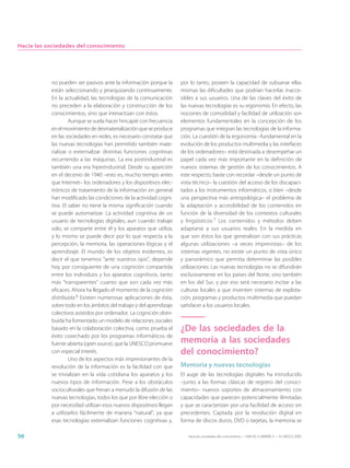Hacia las sociedades del conocimiento




           no pueden ser pasivos ante la información porque la        por lo tanto, poseen la capacidad de subsanar ellas
           están seleccionando y jerarquizando continuamente.         mismas las dificultades que podrían hacerlas inacce-
           En la actualidad, las tecnologías de la comunicación       sibles a sus usuarios. Una de las claves del éxito de
           no preceden a la elaboración y construcción de los         las nuevas tecnologías es su ergonomía. En efecto, las
           conocimientos, sino que interactúan con éstos.             nociones de comodidad y facilidad de utilización son
                    Aunque se suela hacer hincapié con frecuencia     elementos fundamentales en la concepción de los
           en el movimiento de desmaterialización que se produce      programas que integran las tecnologías de la informa-
           en las sociedades en redes, es necesario constatar que     ción. La cuestión de la ergonomía –fundamental en la
           las nuevas tecnologías han permitido también mate-         evolución de los productos multimedia y las interfaces
           rializar o externalizar distintas funciones cognitivas     de los ordenadores– está destinada a desempeñar un
           recurriendo a las máquinas. La era postindustrial es       papel cada vez más importante en la definición de
           también una era hiperindustrial. Desde su aparición        nuevos sistemas de gestión de los conocimientos. A
           en el decenio de 1940 –esto es, mucho tiempo antes         este respecto, baste con recordar –desde un punto de
           que Internet– los ordenadores y los dispositivos elec-     vista técnico– la cuestión del acceso de los discapaci-
           trónicos de tratamiento de la información en general       tados a los instrumentos informáticos, o bien –desde
           han modificado las condiciones de la actividad cogni-      una perspectiva más antropológica– el problema de
           tiva. El saber no tiene la misma significación cuando      la adaptación y accesibilidad de los contenidos en
           se puede automatizar. La actividad cognitiva de un         función de la diversidad de los contextos culturales
           usuario de tecnologías digitales, aun cuando trabaje       y lingüísticos.7 Los contenidos y métodos deben
           solo, se comparte entre él y los aparatos que utiliza,     adaptarse a sus usuarios reales. En la medida en
           y lo mismo se puede decir por lo que respecta a la         que son éstos los que generalizan con sus prácticas
           percepción, la memoria, las operaciones lógicas y el       algunas utilizaciones –a veces imprevistas– de los
           aprendizaje. El mundo de los objetos evidentes, es         sistemas vigentes, no existe un punto de vista único
           decir el que tenemos “ante nuestros ojos”, depende         y panorámico que permita determinar las posibles
           hoy por consiguiente de una cognición compartida           utilizaciones. Las nuevas tecnologías no se difundirán
           entre los individuos y los aparatos cognitivos, tanto      exclusivamente en los países del Norte, sino también
           más “transparentes” cuanto que son cada vez más            en los del Sur, y por eso será necesario incitar a las
           eficaces. Ahora ha llegado el momento de la cognición      culturas locales a que inventen sistemas de explota-
           distribuida.6 Existen numerosas aplicaciones de ésta,      ción, programas y productos multimedia que puedan
           sobre todo en los ámbitos del trabajo y del aprendizaje    satisfacer a los usuarios locales.
           colectivos asistidos por ordenador. La cognición distri-
           buida ha fomentado un modelo de relaciones sociales
           basado en la colaboración colectiva, como prueba el        ¿De las sociedades de la
           éxito cosechado por los programas informáticos de
           fuente abierta (open source), que la UNESCO promueve       memoria a las sociedades
           con especial interés.                                      del conocimiento?
                    Uno de los aspectos más impresionantes de la
           revolución de la información es la facilidad con que       Memoria y nuevas tecnologías
           se trivializan en la vida cotidiana los aparatos y los     El auge de las tecnologías digitales ha introducido
           nuevos tipos de información. Pese a los obstáculos         –junto a las formas clásicas de registro del conoci-
           socioculturales que frenan a menudo la difusión de las     miento– nuevos soportes de almacenamiento con
           nuevas tecnologías, todos los que por libre elección o     capacidades que parecen potencialmente ilimitadas
           por necesidad utilizan esos nuevos dispositivos llegan     y que se caracterizan por una facilidad de acceso sin
           a utilizarlos fácilmente de manera “natural”, ya que       precedentes. Captada por la revolución digital en
           esas tecnologías externalizan funciones cognitivas y,      forma de discos duros, DVD o tarjetas, la memoria se

56                                                                       Hacia las sociedades del conocimiento — ISBN 92-3-304000-3 — © UNESCO 2005
 