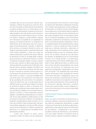 Capítulo 2


                                                                             Sociedades en redes, conocimientos y nuevas tecnologías




considera cada vez más una función material, auto-                            si la automatización de la memoria no trae consigo
matizada y artificial. Al igual que la invención de la                        una disminución del esfuerzo individual de memoriza-
escritura o la imprenta, el descubrimiento de Internet                        ción. También cabe preguntarse si las tecnologías de
se puede considerar como un cambio decisivo en la                             la información no justifican el temor de que desapa-
historia de la exteriorización progresiva de las facul-                       rezcan tradiciones y conocimientos teóricos y prácticos
tades mentales. Como todo archivo escrito, Internet es                        que constituían los modos de vida cotidianos de una
un dispositivo de memoria externa, pero no se limita                          gran parte del planeta hace tan sólo algunos dece-
a los textos e imágenes y acepta también cualquier                            nios. Es sumamente paradójico que los instrumentos
otra información susceptible de ser digitalizada. Al                          destinados a optimizar la conservación y transmisión
igual que la imprenta, Internet es un dispositivo de                          de los conocimientos puedan desembocar in fine en
redistribución de la información, pero con costos y                           un empobrecimiento de la diversidad de las culturas
plazos extraordinariamente reducidos. A diferencia                            cognitivas. Y si bien es verdad que toda innovación
de la escritura y la imprenta, Internet es activo. Las                        exige que se efectúen elecciones y selecciones, el
“páginas” archivadas pueden comprender elementos                              rasgo característico de la revolución de las nuevas
como enlaces hipertexto y scripts que actúan de                               tecnologías estriba en que nos confrontan directa-
manera automática o a petición del usuario. Además,                           mente con el carácter cultural de esas elecciones.
la información en línea es accesible desde cualquier                          No obstante, la digitalización de los conocimientos
punto de acceso, lo cual hace de Internet un archivo                          humanos no se puede asimilar a una eliminación
mundial de envergadura inédita, creciente y rápida.8                          modernista de los conocimientos tradicionales consis-
En este vasto conjunto en pleno auge figuran publi-                           tente en hacer tabla rasa de todo y en admitir como
caciones electrónicas, producciones multimedia, sitios                        única norma cultural la correspondiente a las normas
Internet y bancos de datos culturales o científicos que                       técnicas del momento. Por importante que sea el
constituyen nuevas formas proteicas del saber para                            papel que está destinado a desempeñar una cultura
las que a menudo se necesitan opciones precisas. La                           de la innovación,10 las sociedades del conocimiento
memorización de esas formas de conocimiento –digi-                            seguirán siendo, pese a todo, sociedades de memoria
tales desde su creación– constituye probablemente                             y transmisión del saber. La digitalización, que es una
una de las tareas más importantes en la edificación                           técnica de transferencia, está destinada en efecto a
de las sociedades del conocimiento. Por ejemplo la                            modificar la transmisión de la tradición en la medida
noción de patrimonio, que es fundamental para la                              en que afecta profundamente al funcionamiento de
UNESCO, posee ya una dimensión digital. El concepto                           las instituciones culturales, educativas y científicas
de patrimonio digital se refiere a contenidos muy                             (instituciones patrimoniales, museos, bibliotecas y
variados que comprenden determinados datos cientí-                            centros de archivos) que son los centros tradicionales
ficos y productos mediáticos, así como datos técnicos,                        de la memorización.11
médicos y jurídicos, o incluso expresiones artísticas
digitales. La problemática planteada por la conserva-                         ¿Vamos hacia nuevos comportamientos
ción de esos datos digitales es doble, porque no sólo                         culturales?
es necesario conservar los softwares, sino también los                        Existe una cultura característica de Internet que se
hardwares correspondientes (véase recuadro 2.5).9 La                          construye mediante un proceso de distribución en el
Carta de la UNESCO sobre la preservación del patri-                           que todos los protagonistas desempeñan un papel
monio digital, adoptada en octubre de 2003, subraya                           –incluso por el mero hecho de efectuar selecciones y
que los recursos electrónicos se deben considerar un                          clasificaciones entre todas las fuentes de información
patrimonio y un capital para las actividades de las                           de que disponen–, contribuyendo a una continua
generaciones venideras.                                                       circulación creativa de información y conocimientos
        Cuanta más memoria se posee, menos                                    de la que ningún individuo o institución tienen la
recuerdos se tienen. En efecto, hay que preguntarse                           iniciativa exclusiva. Algunas innovaciones aisladas en

Hacia las sociedades del conocimiento — ISBN 92-3-304000-3 — © UNESCO 2005                                                                     57
 