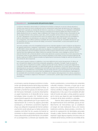 Hacia las sociedades del conocimiento




              Recuadro 2.5         La conservación del patrimonio digital

               Los ficheros informáticos almacenados en centenares de servidores constituyen un recurso cultural, educativo y
               científico que merece la misma consideración que los componentes tradicionales del patrimonio. Este “suplemento
               de patrimonio” aportado por el desarrollo de Internet se caracteriza, sin embargo, por una volatilidad e inestabilidad
               que dificultan su conservación. En efecto, Internet se caracteriza por la extrema rapidez de los flujos de datos y la
               rápida obsolescencia de sus soportes. Según la Biblioteca del Congreso de los Estados Unidos, el promedio de vida
               de una página Internet es de cuarenta y cuatro días. ¿Cómo se pueden archivar entonces sitios que evolucionan
               sin cesar y desaparecen con frecuencia de la noche a la mañana? Hay un gran riesgo de que en las sociedades en
               redes la colectividad se vea afectada por una especie de “enfermedad de Alzheimer digital”. Cabe preguntarse,
               por consiguiente, cómo edificar auténticas sociedades del conocimiento a partir de “sociedades del presente” que
               se caracterizan por una escasa memoria de trabajo, una excesiva “instantaneidad” y la poca preocupación por las
               generaciones venideras.

               Uno de los remedios contra esta inestabilidad temporal de los materiales digitales ha sido la instalación de dispositivos
               de captación electrónicos –programas “cosechadores”– que efectúan grabaciones regulares en Internet. No obstante,
               es difícil definir criterios adecuados para seleccionar las páginas y contenidos pertinentes. Los pioneros estadounidenses
               de estas grabaciones, que han fundado la asociación sin fines lucrativos Internet Archive, toman muestras aleatorias,
               mientras que otras organizaciones utilizan criterios de contenido. Ahora bien, ¿cómo catalogar un archivo? ¿Por su
               dirección Internet? ¿Por su fecha de edición? ¿Cómo tratar además las sucesivas versiones de un mismo documento? Por
               el momento, existe una gran dispersión de las iniciativas adoptadas en este ámbito, aunque el Programa Memoria del
               Mundo creado por la UNESCO trata de remediar esa fragmentación fomentando el trabajo de selección del patrimonio
               documental de valor excepcional.

               Estos nuevos soportes conducen, en definitiva, a una nueva definición de la noción de patrimonio. En efecto, de
               por sí el patrimonio digital no tiene límites temporales, geográficos, culturales o formales. Puede ser propio de
               una cultura, pero es virtualmente accesible a cualquier persona del mundo. Además, la conservación digital de los
               contenidos culturales debe responder a un determinado grado de normalización, sin el cual la “guerra” de formatos
               desembocaría en una situación completamente inextricable que haría necesario multiplicar los lectores para poder
               descodificar formatos diferentes e incompatibles. Hay que prestar atención a que esta perspectiva de una memoria
               planetaria no se convierta en uno de los casos más peligrosos de “copresencia” de conocimientos e identidades en
               las sociedades del conocimiento emergentes. En efecto, a este respecto cabe preguntarse si las culturas, expuestas a
               ese riesgo y convertidas en objetos de “información” y “comunicación”, pueden seguir siendo sujetos de tradiciones y
               transmisiones.




           un principio y carentes de apoyo económico o institu-              mente a productores y consumidores de contenidos
           cional –por ejemplo la práctica de los blogs, esos diarios         culturales empieza a borrarse, al igual que la que
           personales que cualquiera puede publicar en línea– se              separa a los productores y receptores de los conoci-
           extienden y transforman gracias a la voluntad y acción             mientos científicos. Sin llegar a afirmar que esa divisoria
           de internautas individuales. Los jóvenes desempeñan                desaparecerá un día y que en las sociedades del saber
           un papel importante en el desarrollo de las nuevas                 todo el mundo será sabio o artista, podemos suponer
           tecnologías (véase recuadro 2.6). También estamos                  por lo menos que dejará de regir inevitablemente la
           presenciando la aparición de comportamientos cultu-                circulación de las obras científicas o culturales.
           rales inéditos, especialmente por lo que respecta a la                     Internet ofrece además posibilidades inéditas
           representación de sí mismo: las páginas personales                 de experimentación de la identidad, gracias al esta-
           constituyen y un fenómeno sumamente original en                    blecimiento de intercambios que se establecen
           el que una utilización inesperada de Internet satisface            al margen de toda implicación física y de manera
           una función social cultural que no habían previsto los             totalmente anónima, desencarnada y sincrónica. Al
           creadores de la Red. Así, los usuarios de Internet se              permitir la superposición de identidades personales
           convierten no sólo en receptores y poseedores de esta              virtuales y reales, Internet ofrece ámbitos inéditos de
           nueva cultura de la era de la información, sino también            expresión. Según algunos expertos, funciona como un
           en sus protagonistas. La divisoria que separaba clara-             revelador de las fuerzas y tendencias escondidas de las

58                                                                                Hacia las sociedades del conocimiento — ISBN 92-3-304000-3 — © UNESCO 2005
 
