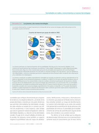 Capítulo 2


                                                                                Sociedades en redes, conocimientos y nuevas tecnologías




     Recuadro 2.6              Los jóvenes y las nuevas tecnologías

     Los jóvenes desempeñan un papel importante en el desarrollo de las nuevas tecnologías, sobre todo porque son los
     principales usuarios de Internet.

                                           Usuarios de Internet por grupo de edad en 2002

                                         China          3%             0-24     Venezuela         18-24

                                              13%                      25-35           7%         25-34
                                                                                 20%        37%
                                                          56%
                                            28%                        36-50                      35-49

                                                                                    36%
                                                                       más                        más
                                                                       de 50                      de 50

                                         Suiza                          14-19   Mauricio          0-20

                                                                        20-39          7%         21-39
                                               17%
                                                       28%                       16%
                                                                                            43%
                                           17%                          40-49                     40-49
                                                     38%                           34%
                                                                        más                       más
                                                                        de 50                     de 50




     Los jóvenes participan en el aprovechamiento de las posibilidades ofrecidas por los instrumentos digitales y en la
     creación de nuevas prácticas que constituyen una auténtica “cultura digital” (videojuegos en redes, páginas personales,
     foros de discusión, blogs, etc.). Esto muestra hasta qué punto las principales preocupaciones de la juventud logran
     expresarse gracias al desarrollo de Internet. Por otra parte, es necesario proteger a los más jóvenes –que son también los
     más influenciables– contra los contenidos perniciosos, respetando al mismo tiempo la libre circulación de la información
     y los contenidos en el ciberespacio.

     Los jóvenes constituyen un público especialmente vulnerable que necesita una atención continua, especialmente en los
     países en desarrollo o en las situaciones posteriores a conflictos. La UNESCO, en el marco de distintas iniciativas como el
     Programa INFOjuventud, se ha comprometido a tratar de movilizar y fomentar la participación de los jóvenes y facilitar
     el acceso de los más desfavorecidos a las nuevas tecnologías de la información y la comunicación (TIC). Las actividades
     de la Organización van desde la enseñanza del manejo de las TIC hasta la creación de becas y concursos que ayudan a
     los jóvenes a acceder a las nuevas tecnologías, especialmente en los países en desarrollo. Las TIC pueden desempeñar
     también un papel importante en la difusión de información sobre cuestiones que tienen repercusiones importantes en
     la vida social y cultural o incluso económica de los jóvenes.
     Fuente: UIT, Informe sobre el Desarrollo Mundial de las Telecomunicaciones 2004



sociedades que configura, favoreciendo por una parte                             ciones, falsificaciones, imitaciones y disimulaciones.
la tendencia a la despersonalización y al olvido de la                           Los factores que propician la fluidez de los intercam-
propia identidad, y creando por otra parte dinámicas                             bios entrañan también un riesgo de desinformación.
que permiten desmultiplicar las identidades virtuales                            La cuestión de la identidad va así unida a la cuestión
de cada individuo al amparo de un número casi infi-                              más general de la autentificación de las personas y los
nito de seudónimos. A este respecto, cabe señalar                                proveedores de servicios. Es previsible que el estable-
que está en gestación todavía la legislación sobre las                           cimiento de normas de autentificación seguirá siendo
identidades digitales y su relación con las identidades                          en los años venideros una cuestión esencial.
sociales. El auge de lo virtual multiplica el ámbito de                                  Por último, se ha de señalar que la utilización
lo posible. No obstante, existe también un aspecto                               de determinadas informaciones no se orientará forzo-
negativo: la posibilidad cada vez mayor de adultera-                             samente hacia el conocimiento por el mero hecho

Hacia las sociedades del conocimiento — ISBN 92-3-304000-3 — © UNESCO 2005                                                                        59
 