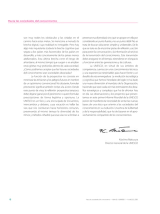 Hacia las sociedades del conocimiento




           son muy reales los obstáculos y las celadas en el          preservar esa diversidad, sino que se apoyan en ella por
           camino hacia estas metas. Se menciona a menudo la          considerarla un punto fuerte y no un punto débil. No se
           brecha digital, cuya realidad es innegable. Pero hay       trata de buscar soluciones simples y unilaterales. De lo
           algo más inquietante todavía: la brecha cognitiva que      que se trata es de encontrar pistas de reflexión y acción
           separa a los países más favorecidos de los países en       para poner la comunicación y la información al servicio
           desarrollo, y más concretamente de los países menos        de la transmisión del conocimiento. Esta transmisión
           adelantados. Esta última brecha corre el riesgo de         debe arraigarse en el tiempo, extenderse en el espacio
           ahondarse, al mismo tiempo que surgen o se amplían         y funcionar entre las generaciones y las culturas.
           otras grietas muy profundas dentro de cada sociedad.               La UNESCO, en virtud de sus ámbitos de
           ¿Cómo podríamos aceptar que las futuras sociedades         competencia, cuenta con unos conocimientos técnicos
           del conocimiento sean sociedades disociadas?               y una experiencia inestimables para hacer frente a un
                   La función de la prospectiva no consiste en        desafío de esta envergadura. La revolución tecnológica
           minimizar las tensiones y los peligros futuros en nombre   y cognitiva que hemos heredado del siglo XX ha dado
           de un optimismo convencional. No obstante, formular        una nueva dimensión al mandato de la Organización,
           previsiones significa también incitar a la acción. Desde   haciendo que sean cada vez más estimulantes los desa-
           este punto de vista, la reflexión prospectiva tampoco      fíos estratégicos y complejos que ha de afrontar hoy
           debe dejarse ganar por el pesimismo si quiere formular     en día. Las observaciones y los proyectos que presen-
           prescripciones de forma legítima y oportuna. La            tamos en este primer Informe Mundial de la UNESCO
           UNESCO es un foro y una encrucijada de encuentros,         ponen de manifiesto la necesidad de sentar las nuevas
           intercambios y debates, cuya vocación es hallar las        bases de una ética que oriente a las sociedades del
           vías que nos conduzcan hacia horizontes comunes,           conocimiento en su evolución. Una ética de la libertad
           preservando al mismo tiempo la diversidad de los           y de la responsabilidad, que ha de basarse en el apro-
           ritmos y métodos. Añadiré que esas vías no se limitan a    vechamiento compartido de los conocimientos.




                                                                                                                Koichiro Matsuura
                                                                                                    Director General de la UNESCO




 6                                                                       Hacia las sociedades del conocimiento — ISBN 92-3-304000-3 — © UNESCO 2005
 
