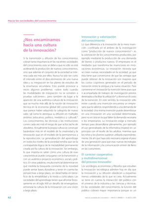 Hacia las sociedades del conocimiento




                                                                     Innovación y valorización
           ¿Nos encaminamos                                          del conocimiento
           hacia una cultura                                         Lo que diferencia a la innovación de la mera inven-
                                                                     ción –confinada en el ámbito de la investigación
           de la innovación?                                         como “producción de nuevos conocimientos”– es
                                                                     la valorización de los conocimientos producidos, por
           Si la transmisión y difusión de los conocimientos         ejemplo mediante la producción de una demanda
           cobran tanta importancia en las nacientes sociedades      de bienes o productos nuevos. El empresario es el
           del conocimiento, esto se debe a que no sólo se está      mediador que transforma las invenciones en inno-
           acelerando la producción de nuevos conocimientos,         vaciones económicas. La innovación necesita que
           sino que además el conjunto de la sociedad se inte-       se creen nuevas necesidades en la sociedad, ya que
           resa cada vez más por ellos. Nunca ha sido tan corto      ésta tiene que convencerse de que las ventajas que
           el intervalo entre el descubrimiento de una nueva         puede obtener de la innovación son mayores que
           idea y su integración en los planes de estudios de        los costos cognitivos generados en el periodo de
           la enseñanza secundaria. Esto puede provocar a            transición entre la antigua y la nueva situación. Para
           veces algunos problemas –sobre todo cuando                convertirse en innovación la invención tiene pues que
           las modalidades de integración no se someten a            ir acompañada de trabajos de investigación previos
           pruebas suficientes–, pero también da lugar a la          destinados a facilitar la utilización4 y disminuir el costo
           aparición de una auténtica cultura de la innovación       de la transición. En este sentido, la innovación sólo
           que va mucho más allá de la noción de innovación          existe cuando una invención encuentra un empre-
           técnica en la economía global del conocimiento y          sario que la valorice, respondiendo a una demanda de
           que parece haber adquirido la categoría de nuevo          la sociedad. Una misma invención puede desembocar
           valor, tal como lo atestigua su difusión en múltiples     en una innovación en una sociedad determinada,
           ámbitos (educativo, político, mediático y cultural).3     pero no en otra en la que falten la demanda necesaria
           Los conocimientos, las técnicas y las instituciones       o los empresarios. La innovación exige a menudo
           corren cada vez más el riesgo de que se los tache de      tiempo para desarrollarse plenamente, por ejemplo
           obsoletos. Actualmente la propia cultura se construye     el uso generalizado de la informática tropezó en un
           basándose más en el modelo de la creatividad y la         principio con el recelo de los adultos, mientras que
           renovación que en el modelo de la permanencia y           los niños y los jóvenes supieron utilizarla espontánea-
           la reproducción. La generalización del aprendizaje        mente. De ahí que haya sido necesario esperar el paso
           en todos los niveles de la sociedad tendría que ser la    de una generación para que esas nuevas tecnologías
           contrapartida lógica de la inestabilidad permanente       de la información y la comunicación entren de lleno
           creada por la cultura de la innovación. Sin embargo,      en las costumbres.
           lo que importa es saber cómo una cultura de esas
           características puede conjugarse con la transmisión y     El carácter cooperativo
           con un auténtico proyecto económico, social y polí-       y multidimensional
           tico. En otras palabras, resulta esencial determinar en   del proceso innovador
           qué medida la búsqueda constante de la novedad            Los sociólogos, economistas y filósofos que estudian
           puede sentar bases duraderas y tener en cuenta las        la innovación tecnológica admiten hoy en día que
           perspectivas a largo plazo, sin desecharlas en bene-      la innovación y su difusión obedecen a esquemas
           ficio de la rentabilidad y la moda a corto plazo. Las     menos unilaterales de lo que se creía. Actualmente
           sociedades del aprendizaje tienen que afrontar forzo-     se tiene en cuenta la interacción del público con
           samente en el siglo XXI un desafío de envergadura:        el universo de la industria y las ciencias y técnicas.
           armonizar la cultura de la innovación con una visión      En las sociedades del conocimiento, la función del
           a largo plazo.                                            público cobrará mayor importancia porque es un

62                                                                      Hacia las sociedades del conocimiento — ISBN 92-3-304000-3 — © UNESCO 2005
 
