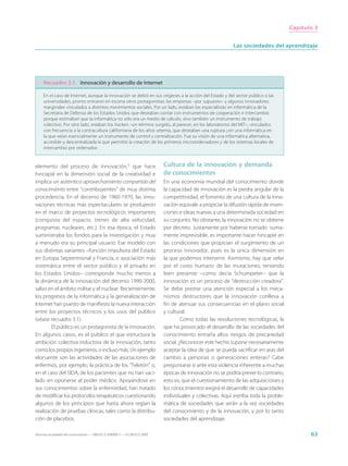 Capítulo 3


                                                                                                             Las sociedades del aprendizaje




     Recuadro 3.1 Innovación y desarrollo de Internet

     En el caso de Internet, aunque la innovación se debió en sus orígenes a la acción del Estado y del sector público o las
     universidades, pronto entraron en escena otros protagonistas: las empresas –por supuesto– y algunos innovadores
     marginales vinculados a distintos movimientos sociales. Por un lado, estaban los especialistas en informática de la
     Secretaría de Defensa de los Estados Unidos que deseaban contar con instrumentos de cooperación e intercambio
     porque estimaban que la informática no sólo era un medio de cálculo, sino también un instrumento de trabajo
     colectivo. Por otro lado, estaban los hackers –un término surgido, al parecer, en los laboratorios del MIT–, vinculados
     con frecuencia a la contracultura californiana de los años setenta, que deseaban una ruptura con una informática en
     la que veían esencialmente un instrumento de control y centralización. Fue su visión de una informática alternativa,
     accesible y descentralizada la que permitió la creación de los primeros microordenadores y de los sistemas locales de
     intercambio por ordenador.


elemento del proceso de innovación,5 que hace                                Cultura de la innovación y demanda
hincapié en la dimensión social de la creatividad e                          de conocimientos
implica un auténtico aprovechamiento compartido del                          En una economía mundial del conocimiento donde
conocimiento entre “contribuyentes” de muy distinta                          la capacidad de innovación es la piedra angular de la
procedencia. En el decenio de 1960-1970, las inno-                           competitividad, el fomento de una cultura de la inno-
vaciones técnicas más espectaculares se produjeron                           vación equivale a propiciar la difusión rápida de inven-
en el marco de proyectos tecnológicos importantes                            ciones e ideas nuevas a una determinada sociedad en
(conquista del espacio, trenes de alta velocidad,                            su conjunto. No obstante, la innovación no se obtiene
programas nucleares, etc.). En esa época, el Estado                          por decreto. Justamente por haberse tornado suma-
suministraba los fondos para la investigación y muy                          mente imprevisible, es importante hacer hincapié en
a menudo era su principal usuario. Ese modelo con                            las condiciones que propician el surgimiento de un
sus distintas variantes –función impulsora del Estado                        proceso innovador, pues es la única dimensión en
en Europa Septentrional y Francia, o asociación más                          la que podemos intervenir. Asimismo, hay que velar
sistemática entre el sector público y el privado en                          por el costo humano de las mutaciones, teniendo
los Estados Unidos– corresponde mucho menos a                                bien presente –como decía Schumpeter– que la
la dinámica de la innovación del decenio 1990-2000,                          innovación es un proceso de “destrucción creadora”.
salvo en el ámbito militar y el nuclear. Recientemente,                      Se debe prestar una atención especial a los meca-
los progresos de la informática y la generalización de                       nismos destructores que la innovación conlleva a
Internet han puesto de manifiesto la nueva interacción                       fin de atenuar sus consecuencias en el plano social
entre los proyectos técnicos y los usos del público                          y cultural.
(véase recuadro 3.1).                                                                 Como todas las revoluciones tecnológicas, la
        El público es un protagonista de la innovación.                      que ha provocado el desarrollo de las sociedades del
En algunos casos, es el público el que estructura la                         conocimiento entraña altos riesgos de precariedad
ambición colectiva inductora de la innovación, tanto                         social. ¿Reconocer este hecho supone necesariamente
como los propios ingenieros, o incluso más. Un ejemplo                       aceptar la idea de que se pueda sacrificar en aras del
elocuente son las actividades de las asociaciones de                         cambio a personas o generaciones enteras? Cabe
enfermos, por ejemplo, la práctica de los “Teletón” o,                       preguntarse si ante esta violencia inherente a muchas
en el caso del SIDA, de los pacientes que no han vaci-                       épocas de innovación no se podría prever lo contrario,
lado en oponerse al poder médico. Apoyándose en                              esto es, que el cuestionamiento de las adquisiciones y
sus conocimientos sobre la enfermedad, han tratado                           los conocimientos exigirá el desarrollo de capacidades
de modificar los protocolos terapéuticos cuestionando                        individuales y colectivas. Aquí estriba toda la proble-
algunos de los principios que hasta ahora regían la                          mática de sociedades que serán a la vez sociedades
realización de pruebas clínicas, tales como la distribu-                     del conocimiento y de la innovación, y por lo tanto
ción de placebos.                                                            sociedades del aprendizaje.

Hacia las sociedades del conocimiento — ISBN 92-3-304000-3 — © UNESCO 2005                                                                     63
 