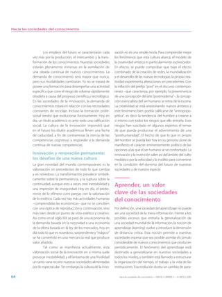 Hacia las sociedades del conocimiento




                   Los empleos del futuro se caracterizarán cada      vación no es una simple moda. Para comprender mejor
           vez más por la producción, el intercambio y la trans-      los fenómenos que esta cultura abarca, el modelo de
           formación de los conocimientos. Nuestras sociedades        la creatividad artística es particularmente esclarecedor.
           estarán plenamente inmersas en la asimilación de           En efecto, se puede comprobar que bajo el efecto
           una oleada continua de nuevos conocimientos. La            combinado de la creación de redes, la mundialización
           demanda de conocimiento será mayor que nunca,              y el desarrollo de las nuevas tecnologías, la propia crea-
           pero sus modalidades cambiarán. Ya no se tratará de        tividad experimenta alteraciones sin precedentes. Con
           poseer una formación para desempeñar una actividad         la inflación del prefijo “post” en el discurso contempo-
           específica que corre el riesgo de volverse rápidamente     ráneo –que caracteriza, por ejemplo, la preeminencia
           obsoleta a causa del progreso científico y tecnológico.    de una concepción del arte “postmoderna”–, la concep-
           En las sociedades de la innovación, la demanda de          ción esencialista del ser humano se retira de la escena.
           conocimientos estará en relación con las necesidades       La creatividad se está anexionando nuevos ámbitos y
           constantes de reciclaje. Incluso la formación profe-       este fenómeno bien podría calificarse de “antropopo-
           sional tendrá que evolucionar forzosamente. Hoy en         yética”, es decir la tendencia del hombre a crearse a
           día, un título académico es ante todo una calificación     sí mismo con todos los riesgos que ello entraña. Esos
           social. La cultura de la innovación impondrá que           riesgos han suscitado en algunos expertos el temor
           en el futuro los títulos académicos lleven una fecha       de que pueda producirse el advenimiento de una
           de caducidad, a fin de contrarrestar la inercia de las     “posthumanidad”. El hecho de que lo que es propio
           competencias cognitivas y responder a la demanda           del hombre se pueda leer hoy en su genoma pone de
           continua de nuevas competencias.                           manifiesto el carácter eminentemente político de las
                                                                      opciones a las que el ser humano se ve confrontado. La
           Innovación y renovación permanente:                        innovación y la invención salen así del ámbito del culto
           los desafíos de una nueva cultura                          mediático por la velocidad y lo insólito para convertirse
           La gran novedad del mundo contemporáneo es la              en la condición del dominio del futuro de nuestras
           valorización sin precedentes de todo lo que cambia         sociedades y de nuestra especie.
           y es novedoso. La transformación prevalece simbóli-
           camente sobre la permanencia, y la ruptura sobre la
           continuidad, aunque esto a veces cree inestabilidad y      Aprender, un valor
           una impresión de inseguridad. Hoy en día, el predo-
           minio de lo efímero corre parejas con la valorización      clave de las sociedades
           de lo estético. Cada vez hay más actividades humanas
           –comprendidas las económicas– que no se conciben
                                                                      del conocimiento
           con una óptica de reproducción y continuación, sino        Por definición, una sociedad del aprendizaje no puede
           más bien desde un punto de vista estético y creativo.      ser una sociedad de la mera información. Frente a los
           Así como en el siglo XIX se pasó de una economía de        posibles excesos que entraña la generalización de
           la demanda basada en la necesidad a una economía           una sociedad mundial de la información, la noción de
           de la oferta basada en la ley de los mercados, hoy en      aprendizaje (learning) vuelve a introducir la dimensión
           día todo lo que es novedoso, sorprendente y “mágico”       de distancia crítica. Esta noción permite a nuestras
           se ha convertido en una mercancía real que produce         sociedades esperar que sea posible asimilar el cúmulo
           valor añadido.                                             considerable de nuevos conocimientos que producen
                   Tal como se manifiesta actualmente, esta           periódicamente. El fenómeno del aprendizaje está
           valorización social de la innovación en sí misma suele     destinado a generalizarse en nuestras sociedades a
           provocar inestabilidad, y el fantasma de una frivolidad    todos los niveles, y también está llamado a estructurar
           un tanto vana recorre nuestras sociedades alimentadas      la organización del tiempo, el trabajo y la vida de las
           por lo espectacular. Sin embargo, la cultura de la inno-   instituciones. Esa evolución ilustra un cambio de para-

64                                                                       Hacia las sociedades del conocimiento — ISBN 92-3-304000-3 — © UNESCO 2005
 