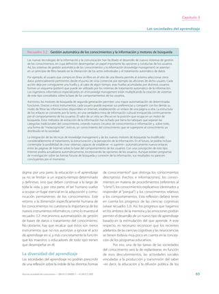 Capítulo 3


                                                                                                             Las sociedades del aprendizaje




     Recuadro 3.2 Gestión automática de los conocimientos y la información y motores de búsqueda

     Las nuevas tecnologías de la información y la comunicación han facilitado el desarrollo de nuevos sistemas de gestión
     de los conocimientos, en cuya definición desempeñan un papel importante las opciones y conductas de los usuarios.
     Así, los sistemas de gestión automática de los conocimientos y la información (knowledge management) se asientan
     en un principio de filtro basado en la interacción de los actos individuales y el tratamiento automático de datos.

     Por ejemplo, el usuario que compra en línea un libro en el sitio de una librería permite al sistema seleccionar otros
     datos potencialmente pertinentes desde el punto de vista comercial, por ejemplo las aficiones de dicho usuario. Cada
     acción deja por consiguiente una huella y, al cabo de algún tiempo, esas huellas acumuladas por distintos usuarios
     forman un esquema (pattern) que puede ser utilizado por los sistemas de tratamiento automático de la información.
     Los ingenieros informáticos especializados en el knowledge management están multiplicando la creación de sistemas
     de este tipo concebidos sobre la base de los comportamientos de los usuarios.

     Asimismo, los motores de búsqueda de segunda generación permiten una mayor automatización de determinadas
     funciones. Gracias a estos instrumentos, cada usuario puede expresar sus preferencias y compartir con los demás su
     modo de filtrar las informaciones disponibles en Internet, estableciendo un enlace de una página a otra. La estructura
     de los enlaces se convierte, por lo tanto, en una verdadera mina de información cultural enriquecida continuamente
     por el comportamiento de los usuarios. El valor de un sitio se cifra así en la posición que ocupa en un motor de
     búsqueda. Estos métodos de extracción de la información han echado por tierra los tabiques que separan las
     categorías tradicionales del conocimiento, creando nuevos circuitos de conocimientos e información y, sobre todo,
     una forma de “metacognición”, esto es, un conocimiento del conocimiento que se superpone al conocimiento ya
     distribuido en la sociedad.

     La integración de las técnicas de knowledge management y de los nuevos motores de búsqueda ha modificado
     considerablemente el tratamiento, la estructuración y la percepción de la información. En el futuro, se podría incluso
     contemplar la posibilidad de crear sistemas capaces de establecer –o suprimir– automáticamente nuevos enlaces
     entre las páginas de Internet sobre la base del comportamiento de los usuarios. Con una concepción de este tipo
     Internet podría actualizarse automáticamente, incorporando las opciones de los usuarios. Aunque existen programas
     de investigación sobre las formas futuras de búsqueda y conexión de la información, sus resultados no parecen
     concluyentes por el momento.



digma: por una parte, la educación o el aprendizaje                          de conocimientos6 que distinga los conocimientos
ya no se limitan a un espacio-tiempo determinado                             descriptivos (hechos e informaciones), los conoci-
y definitivo, sino que deben continuar a lo largo de                         mientos en materia de procedimientos (referentes al
toda la vida; y por otra parte, el ser humano vuelve                         “cómo”), los conocimientos explicativos (destinados a
a ocupar un lugar esencial en la adquisición y comu-                         responder al “porqué”) y los conocimientos relativos
nicación permanentes de los conocimientos. Este                              a los comportamientos. Esta reflexión deberá tener
retorno a la dimensión específicamente humana de                             en cuenta los progresos de las ciencias cognitivas
los conocimientos no cuestiona la importancia de los                         (véase recuadro 3.3). Así, los progresos que hagamos
nuevos instrumentos informáticos, como lo muestra el                         en los ámbitos de la memoria y las emociones podrán
recuadro 3.2: mecanismos automatizados de gestión                            permitir el desarrollo de un nuevo tipo de aprendizaje
de bases de datos o tratamiento del conocimiento.                            basado en la estimulación del que aprende. A este
No obstante, hay que recalcar que éstos son meros                            respecto, es necesario reconocer que los recientes
instrumentos que no nos autorizan a ignorar el acto                          adelantos de las ciencias cognitivas y las neurociencias
de aprendizaje en sí, y más concretamente la función                         se tienen todavía muy poco en cuenta en la concep-
que los maestros o educadores de todo tipo tienen                            ción de los programas educativos.
que desempeñar en él.                                                                Por eso, una de las tareas de las sociedades
                                                                             del conocimiento será la de replantearse, en función
La diversidad del aprendizaje                                                de esos descubrimientos, las actividades sociales
Las sociedades del aprendizaje no podrán prescindir                          vinculadas a la producción y transmisión del saber
de una reflexión sobre la índole de las distintas formas                     –es decir, la educación y la difusión pública de los

Hacia las sociedades del conocimiento — ISBN 92-3-304000-3 — © UNESCO 2005                                                                     65
 