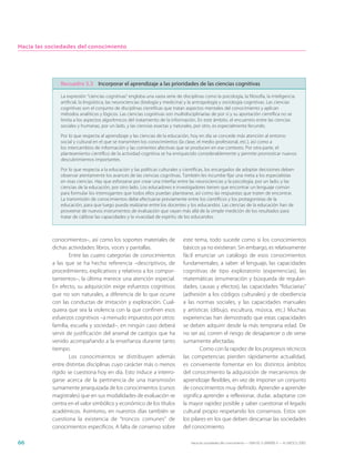 Hacia las sociedades del conocimiento




              Recuadro 3.3 Incorporar el aprendizaje a las prioridades de las ciencias cognitivas

              La expresión “ciencias cognitivas” engloba una vasta serie de disciplinas como la psicología, la filosofía, la inteligencia
              artificial, la lingüística, las neurociencias (biología y medicina) y la antropología y sociología cognitivas. Las ciencias
              cognitivas son el conjunto de disciplinas científicas que tratan aspectos mentales del conocimiento y aplican
              métodos analíticos y lógicos. Las ciencias cognitivas son multidisciplinarias de por sí y su aportación científica no se
              limita a los aspectos algorítmicos del tratamiento de la información. En este ámbito, el encuentro entre las ciencias
              sociales y humanas, por un lado, y las ciencias exactas y naturales, por otro, es especialmente fecundo.

              Por lo que respecta al aprendizaje y las ciencias de la educación, hoy en día se concede más atención al entorno
              social y cultural en el que se transmiten los conocimientos (la clase, el medio profesional, etc.), así como a
              los intercambios de información y las corrientes afectivas que se producen en ese contexto. Por otra parte, el
              planteamiento científico de la actividad cognitiva se ha enriquecido considerablemente y permite pronosticar nuevos
              descubrimientos importantes.

              Por lo que respecta a la educación y las políticas culturales y científicas, los encargados de adoptar decisiones deben
              observar atentamente los avances de las ciencias cognitivas. También les incumbe fijar una meta a los especialistas
              en esas ciencias. Hay que esforzarse por crear una interfaz entre las neurociencias y la psicología, por un lado, y las
              ciencias de la educación, por otro lado. Los educadores e investigadores tienen que encontrar un lenguaje común
              para formular los interrogantes que todos ellos puedan plantearse, así como las respuestas que traten de encontrar.
              La transmisión de conocimientos debe efectuarse previamente entre los científicos y los protagonistas de la
              educación, para que luego pueda realizarse entre los docentes y los educandos. Las ciencias de la educación han de
              proveerse de nuevos instrumentos de evaluación que vayan más allá de la simple medición de los resultados para
              tratar de calibrar las capacidades y la vivacidad de espíritu de los educandos.



           conocimientos–, así como los soportes materiales de                este tema, todo sucede como si los conocimientos
           dichas actividades: libros, voces y pantallas.                     básicos ya no existieran. Sin embargo, es relativamente
                   Entre las cuatro categorías de conocimientos               fácil enunciar un catálogo de esos conocimientos
           a las que se ha hecho referencia –descriptivos, de                 fundamentales, a saber: el lenguaje, las capacidades
           procedimiento, explicativos y relativos a los compor-              cognitivas de tipo exploratorio (experiencias), las
           tamientos–, la última merece una atención especial.                matemáticas (enumeración y búsqueda de regulari-
           En efecto, su adquisición exige esfuerzos cognitivos               dades, causas y efectos), las capacidades “fiduciarias”
           que no son naturales, a diferencia de lo que ocurre                (adhesión a los códigos culturales) y de obediencia
           con las conductas de imitación y exploración. Cual-                a las normas sociales, y las capacidades manuales
           quiera que sea la violencia con la que confinen esos               y artísticas (dibujo, escultura, música, etc.) Muchas
           esfuerzos cognitivos –a menudo impuestos por otros:                experiencias han demostrado que estas capacidades
           familia, escuela y sociedad–, en ningún caso deberá                se deben adquirir desde la más temprana edad. De
           servir de justificación del arsenal de castigos que ha             no ser así, corren el riesgo de desaparecer o de verse
           venido acompañando a la enseñanza durante tanto                    sumamente afectadas.
           tiempo.                                                                    Como con la rapidez de los progresos técnicos
                   Los conocimientos se distribuyen además                    las competencias pierden rápidamente actualidad,
           entre distintas disciplinas cuyo carácter más o menos              es conveniente fomentar en los distintos ámbitos
           rígido se cuestiona hoy en día. Esto induce a interro-             del conocimiento la adquisición de mecanismos de
           garse acerca de la pertinencia de una transmisión                  aprendizaje flexibles, en vez de imponer un conjunto
           sumamente jerarquizada de los conocimientos (cursos                de conocimientos muy definido. Aprender a aprender
           magistrales) que en sus modalidades de evaluación se               significa aprender a reflexionar, dudar, adaptarse con
           centra en el valor simbólico y económico de los títulos            la mayor rapidez posible y saber cuestionar el legado
           académicos. Asimismo, en nuestros días también se                  cultural propio respetando los consensos. Estos son
           cuestiona la existencia de “troncos comunes” de                    los pilares en los que deben descansar las sociedades
           conocimientos específicos. A falta de consenso sobre               del conocimiento.

66                                                                                Hacia las sociedades del conocimiento — ISBN 92-3-304000-3 — © UNESCO 2005
 