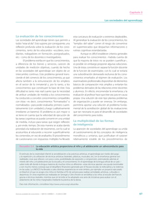 Capítulo 3


                                                                                                             Las sociedades del aprendizaje




La evaluación de los conocimientos                                           esta caricatura de evaluación a extremos deplorables.
Las sociedades del aprendizaje tienen que permitir a                         Al generalizar la evaluación de los conocimientos, los
todos “estar al día”. Esto supone, por consiguiente, una                     “templos del saber” corren el riesgo de convertirse
reflexión profunda sobre la evaluación de los cono-                          en supermercados que despachan informaciones o
cimientos, tanto de los educandos –escolares, estu-                          rutinas cognitivas estandarizadas.
diantes, trabajadores en formación, postgraduados,                                   Aunque es difícil establecer criterios generales
etc.– como de los docentes e investigadores.                                 para evaluar los conocimientos –habida cuenta de
        El problema estriba en que los conocimientos,                        que la mayoría de éstos no se pueden cuantificar–,
a diferencia de los bienes y servicios, carecen de                           es posible sin embargo proponer algunas soluciones.
unidades de medición objetivas, cuando de hecho                              Una de éstas consistiría en separar la función docente
en las sociedades del aprendizaje son objeto de un                           de la función de examinador, con lo cual se evitaría
intercambio continuo. Este problema general trans-                           una subordinación demasiado exclusiva de los cono-
ciende el del comercio de los conocimientos, ya que                          cimientos enseñados al régimen de evaluación. Los
afecta también a la remuneración de los empleos                              examinadores profesionales dispondrían de elementos
en el sector de lo inmaterial y, por lo tanto, a los                         básicos de comparación más amplios y evitarían los
conocimientos que constituyen la base de éste. Esta                          problemas derivados de las relaciones entre docentes
dificultad es tanto más real cuanto que la necesidad                         y alumnos. En efecto, encomendar la enseñanza y la
de atribuir unidades de medida a los conocimientos                           evaluación al profesor hace que éste sea juez en causa
ha conducido a concebir conocimientos compatibles                            propia. Una solución de este tipo plantea problemas
con éstas –es decir, conocimientos “formateados” o                           de organización y puede ser onerosa. Sin embargo,
normalizados– para poder evaluarlos primero cuanti-                          permitiría aportar una solución al problema funda-
tativamente (con unidades) y luego cualitativamente                          mental de la acreditación global de las evaluaciones
(mediante un baremo). El problema es aún mayor si                            que tan necesaria es para el desarrollo de sociedades
se tiene en cuenta que la velocidad de ejecución de                          del conocimiento para todos.
las tareas cognitivas se puede convertir en una unidad
de medida, incluso para tareas que exigen reflexión                          La multiplicidad de las formas
y, por ende, tiempo. De esta manera se acaba dando                           de inteligencia
prioridad a la realización de resúmenes, con lo cual se                      La aparición de sociedades del aprendizaje va unida
acostumbra al educando a recorrer superficialmente                           al cuestionamiento de los conceptos de inteligencia
los contenidos, en vez de analizarlos. El procedimiento                      monolíticos y unitarios, que justificaban el carácter
de cuestionarios con respuestas múltiples ha llevado                         relativamente estable de los procedimientos de

     Recuadro 3.4 La educación artística proporciona al niño y al adolescente un salvoconducto para
                  la vida
     El estímulo de la creatividad infantil, la sensibilización a las prácticas artísticas, el aprendizaje por medio del juego
     y la repetición y la utilización de técnicas artísticas (teatrales, plásticas, musicales, etc.) en la enseñanza general son
     realidades vivas que ofrecen, con poco costo, posibilidades de expresión y comprensión, estimulando además el
     interés del niño y el adolescente por la escuela y el conocimiento. En el aprendizaje de la lengua oficial de un país –
     sobre todo allí donde la lengua materna de muchos niños es diferente– estas técnicas aportan una ayuda inestimable
     y son mucho menos costosas que el despilfarro financiero generado por el fracaso escolar, la indisciplina y la violencia
     en las aulas. La UNESCO ha llevado a cabo distintas experiencias en este ámbito, por ejemplo un proyecto ejecutado
     en Brasil en el que se acoge a los niños en familias el fin de semana para realizar actividades artísticas, culturales o
     deportivas. En otras experiencias realizadas en Senegal y Côte d’Ivoire se sensibiliza a los niños al estudio del francés
     gracias a técnicas teatrales, mientras que en la India se ha adoptado una serie de iniciativas para acabar con el
     aislamiento de los niños marginados mediante la práctica de la danza.

     Para más información, consúltese http://www.unesco.org/culture/lea



Hacia las sociedades del conocimiento — ISBN 92-3-304000-3 — © UNESCO 2005                                                                     67
 
