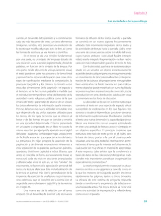 Capítulo 3


                                                                                                              Las sociedades del aprendizaje




cambio, el desarrollo del hipertexto y la combinación                        formatos de difusión de los textos, cuando la pantalla
cada vez más frecuente del texto con otros elementos                         se convirtió en un nuevo soporte frecuentemente
(imágenes, sonidos, etc.) provocan una evolución de                          utilizado. Este movimiento migratorio de los textos y
lo escrito que modifica el propio acto de leer, así como                     las actividades de lectura hacia la pantalla podría tener
las formas de escritura, ya sea literaria o científica.                      una serie de consecuencias sobre la índole del texto,
         En el texto se da una tensión fundamental:                          cuyos nuevos atributos –ubicuidad, fluidez, interacti-
por una parte, es un objeto de lenguaje dotado de                            vidad, reseña integral y fragmentación– se han hecho
una duración y una sucesión reglamentada y lineal de                         cada vez más indispensables para los lectores de hoy.
palabras, en función de la sintaxis de la lengua. Por                                Con la ubicuidad, que hace de todo texto depo-
otra parte, desde el punto de vista puramente visual,                        sitado en un servidor un objeto instantáneamente
el texto puede en parte no ajustarse a la forma lineal                       accesible desde cualquier parte, estamos presenciando
y aprovechar los recursos del espacio para crear otros                       un movimiento de descontextualización e interpene-
tipos de significación mediante la composición, la                           tración de las culturas de proporciones inimaginables
jerarquía tipográfica y los colores. La tensión entre                        hace veinte años. La fluidez consiste en que el docu-
estas dos dimensiones de la cognición –el espacio y                          mento digital se puede modificar con suma facilidad y
el tiempo– se ha hecho más palpable a medida que                             se presta muy bien a operaciones de corrección, copia,
el individuo contemporáneo se ha ido liberando de la                         reproducción en serie, distribución, publicación visual
autoridad –tanto religiosa y política como de la que                         y comentario en los foros de discusión.
emana del texto– para tratar de abarcar de un vistazo                                La ubicuidad va de par con la interactividad, que
los únicos elementos de información que le interesan.                        convierte al texto en una especie de espacio virtual
Por eso, la lectura no es una actividad inmutable, sino                      susceptible de exploración en los que figuran clips
que depende a la vez de los soportes utilizados para                         sonoros o visuales e hiperenlaces que abren ventanas
los textos, de los tipos de textos que se ofrecen al                         de información suplementarias. El ordenador confiere
lector y de las formas en que se concibe y enseña                            al texto una nueva dimensión: la capacidad para esta-
en una sociedad determinada. El texto presentado                             blecer una interacción con un usuario, estimulando
en un papiro u organizado en un libro no suscita la                          en éste una actitud de lectura activa y centrada en
misma reacción, por ejemplo la aparición en el siglo I                       un objetivo específico. El principio supremo que
del codex –cuaderno formado por hojas unidas entre                           estructura este tipo de texto ya no es el codex, sino
sí– facilitó la anotación y apropiación activa del texto.                    la base de datos, gracias a la cual el usuario puede
La estructura en hojas propició la aparición de la                           visualizar, una tras otra, todas las informaciones perte-
paginación y de diversas innovaciones inherentes a                           necientes al tema que le interesa exclusivamente, lo
ésta: separación de las palabras, puntuación, párrafos,                      cual puede ser muy eficaz en materia de aprendizaje.
apartados, división en capítulos e índice. El texto, que                     A este respecto, cabe señalar que la transferencia a
antes se concebía de forma exclusivamente lineal, se                         bases de datos de las colecciones bibliográficas tradi-
estructuró cada vez más en secciones jerarquizadas                           cionales más importantes constituye una perspectiva
y diferenciadas entre sí, esto es, se hizo “tabular”. De                     especialmente prometedora.8
esta manera, se favoreció la apropiación personal del                                La reseña integral permite incorporar los docu-
texto y la lectura silenciosa. Esta individualización de                     mentos escritos a una gigantesca base de datos en
la lectura se acentuó más con la generalización de la                        la que los motores de búsqueda pueden encontrar
imprenta y la aparición de una lectura no ya intensiva,                      rápidamente las páginas, textos o datos deseados.
sino extensiva, que se convirtió en la norma con el                          La eficacia de este sistema de pregunta-respuesta
auge de la prensa diaria en el siglo XIX y de las revistas                   tiende a transformar la experiencia de la lectura en
en el siglo XX.                                                              una búsqueda activa. Por eso, la lectura ya no se vive
         Una nueva era de la relación con el texto                           como una actividad de impregnación y reflexión lenta
empezó con el desarrollo de Internet y de los nuevos                         como era en el pasado.

Hacia las sociedades del conocimiento — ISBN 92-3-304000-3 — © UNESCO 2005                                                                      69
 