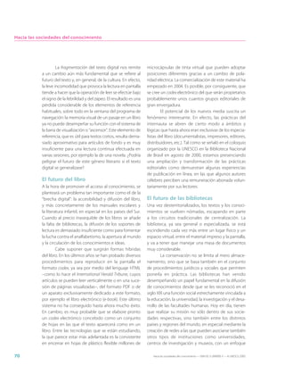 Hacia las sociedades del conocimiento




                    La fragmentación del texto digital nos remite       microcápsulas de tinta virtual que pueden adoptar
           a un cambio aún más fundamental que se refiere al            posiciones diferentes gracias a un cambio de pola-
           futuro del texto y, en general, de la cultura. En efecto,    ridad eléctrica. La comercialización de este material ha
           la leve incomodidad que provoca la lectura en pantalla       empezado en 2004. Es posible, por consiguiente, que
           tiende a hacer que la operación de leer se efectúe bajo      se cree un codex electrónico del que serán propietarios
           el signo de la febrilidad y del zapeo. El resultado es una   probablemente unos cuantos grupos editoriales de
           pérdida considerable de los elementos de referencia          gran envergadura.
           habituales, sobre todo en la ventana del programa de                 El potencial de los nuevos media suscita un
           navegación: la memoria visual de un pasaje en un libro       fenómeno interesante. En efecto, las prácticas del
           ya no puede desempeñar su función con el sistema de          internauta se abren de cierto modo a ámbitos y
           la barra de visualización o “ascensor”. Este elemento de     lógicas que hasta ahora eran exclusivas de los especia-
           referencia, que es útil para textos cortos, resulta dema-    listas del libro (documentalistas, impresores, editores,
           siado aproximativo para artículos de fondo y es muy          distribuidores, etc.). Tal como se señaló en el coloquio
           insuficiente para una lectura continua efectuada en          organizado por la UNESCO en la Biblioteca Nacional
           varias sesiones, por ejemplo la de una novela. ¿Podría       de Brasil en agosto de 2000, estamos presenciando
           peligrar el futuro de este género literario si el texto      una ampliación y transformación de las prácticas
           digital se generalizase?                                     editoriales como demuestran algunas experiencias
                                                                        de publicación en línea, en las que algunos autores
           El futuro del libro                                          célebres perciben una remuneración abonada volun-
           A la hora de promover el acceso al conocimiento, se          tariamente por sus lectores.
           planteará un problema tan importante como el de la
           “brecha digital”: la accesibilidad y difusión del libro,     El futuro de las bibliotecas
           y más concretamente de los manuales escolares y              Una vez desterritorializados, los textos y los conoci-
           la literatura infantil, en especial en los países del Sur.   mientos se vuelven nómadas, escapando en parte
           Cuando al precio inasequible de los libros se añade          a los circuitos tradicionales de centralización. La
           la falta de bibliotecas, la difusión de los soportes de      biblioteca, ya sea general o especializada, se está
           lectura es demasiado insuficiente como para fomentar         escindiendo cada vez más entre un lugar físico y un
           la lucha contra el analfabetismo, la apertura al mundo       espacio virtual, entre el material impreso y la pantalla,
           y la circulación de los conocimientos e ideas.               y va a tener que manejar una masa de documentos
                    Cabe suponer que surgirán formas híbridas           muy considerable.
           del libro. En los últimos años se han probado diversos               La conservación no se limita al mero almace-
           procedimientos para reproducir en la pantalla el             namiento, sino que se basa también en el conjunto
           formato codex, ya sea por medio del lenguaje HTML            de procedimientos jurídicos y sociales que permiten
           –como lo hace el International Herald Tribune, cuyos         ponerla en práctica. Las bibliotecas han venido
           artículos se pueden leer verticalmente o en una suce-        desempeñando un papel fundamental en la difusión
           sión de páginas visualizadas–, del formato PDF o de          de conocimientos desde que se les reconoció en el
           un aparato exclusivamente dedicado a este formato,           siglo XIX una función social estrechamente vinculada a
           por ejemplo el libro electrónico (e-book). Este último       la educación, la universidad, la investigación y el desa-
           sistema no ha conseguido hasta ahora mucho éxito.            rrollo de las facultades humanas. Hoy en día, tienen
           En cambio, es muy probable que se elabore pronto             que realizar su misión no sólo dentro de sus socie-
           un codex electrónico concebido como un conjunto              dades respectivas, sino también entre los distintos
           de hojas en las que el texto aparecerá como en un            países y regiones del mundo, en especial mediante la
           libro. Entre las tecnologías que se están estudiando,        creación de redes a las que pueden asociarse también
           la que parece estar más adelantada es la consistente         otros tipos de instituciones como universidades,
           en encerrar en hojas de plástico flexible millones de        centros de investigación y museos, con un enfoque

70                                                                         Hacia las sociedades del conocimiento — ISBN 92-3-304000-3 — © UNESCO 2005
 