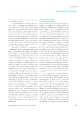 Capítulo 3


                                                                                                              Las sociedades del aprendizaje




“multimediático” y lúdico encaminado a apropiarse los                        Nueva problemática
conocimientos “en acción”.                                                   de la biblioteconomía
         Algunos estimaron que el “boom” de la infor-                        Con su contribución a la difusión de los conoci-
mática significaba la muerte inevitable de las biblio-                       mientos, las bibliotecas se pueden convertir en
tecas. Ahora bien, en muchos países lo que se está                           protagonistas fundamentales del desarrollo, favore-
produciendo es un “boom” inmobiliario de las grandes                         ciendo la reducción de la extremada polarización de
bibliotecas públicas.9 Las bibliotecas que poseen los                        nuestro mundo en el acceso a los bienes culturales
recursos necesarios se transforman rápidamente. Si hay                       y la información. Desde este punto de vista, se debe
una crisis es más bien una crisis de crecimiento. Hoy                        estimular a fondo la cooperación profesional por los
en día, a las bibliotecas más favorecidas el nombre que                      siguientes medios: hermanamientos de bibliotecas de
más les conviene es el de mediatecas, ya que no están                        los países del Norte y del Sur, o de las naciones del Sur
centradas exclusivamente en los libros y documentos                          entre sí; intercambios de conocimientos técnicos que
impresos y se puede encontrar en ellas documenta-                            comprendan catalogaciones conjuntas, formaciones
ción y obras presentadas –o incluso concebidas– con                          mixtas y asistencia en línea; acuerdos de cooperación
toda independencia del objeto libro.                                         y asociación con los distintos sectores de la edición,
         No obstante, la extensión del sistema de redes                      la prensa, la educación y la investigación. Ahora bien,
a las bibliotecas las coloca en el centro de la proble-                      la tarea enciclopédica tiene una dimensión cognitiva
mática económica vinculada al nuevo paradigma de                             que las ganancias de productividad generadas por la
la información. A las bibliotecas les corresponderá                          revolución digital no pueden garantizar por sí solas.
un papel importante en la reducción de la brecha                             Sin inversiones adecuadas en el plano financiero y
digital. Ahora bien, cabe preguntarse de qué manera                          humano (competencias, conocimientos técnicos y
preservar su función pública y su gratuidad en una                           usos sociales), el desarrollo sostenible de las funciones
economía del acceso a los flujos de información.                             documentales peligra. La concentración en los países
Además, en esta época de generalización del inter-                           ricos de las infraestructuras de conservación (archivos,
cambio de bienes culturales, las bibliotecas van                             museos y bibliotecas), así como de los conocimientos
a tener que tomar posición ante el sorprendente                              técnicos y las metodologías, plantea dificultades
desequilibrio existente entre el desarrollo exponen-                         considerables. Además, la actividad editorial y la difu-
cial de las bases de datos y la generalización de los                        sión de soportes impresos están muy desigualmente
accesos de pago a cambio de informaciones efímeras.                          repartidas.
Sobre todo, tendrán que hacer frente –en especial,                                   Cabe preguntarse si no sería conveniente
las bibliotecas universitarias– al costo exorbitante de                      que un marco internacional jurídico, económico y
los accesos, licencias o suscripciones. Cuando la firma                      ético instaurase –con las debidas garantías de segu-
Google anunció el 14 de diciembre su intención de                            ridad– protocolos de acceso en línea a partir de los
emprender la digitalización de más de 15 millones                            países desfavorecidos. De esta manera se podrían
de obras impresas que podrían descargarse gratui-                            crear flujos gratuitos de documentos protegidos por
tamente, las grandes bibliotecas –en especial las de                         derechos en los países industrializados. Ni que decir
Europa– parecieron manifestar desconfianza, aun                              tiene que estas políticas de “discriminación positiva”
cuando la cuestión de los derechos de los autores                            deberían ir acompañadas de medidas de control y
de esas obras vaya a ser objeto de un tratamiento                            seguimiento para evitar los riesgos de contrabando.
específico. El futuro de las bibliotecas depende en                          Además, la perspectiva de una biblioteca pública
gran medida de la capacidad de nuestras sociedades                           mundial y la cooperación necesaria para su creación
para trascender la lógica mercantil de la sociedad de                        exigirían cumplir con requisitos de coherencia de
la información e instaurar nuevos modelos en los que                         acceso, que requieren convergencias en materia de
sean los conocimientos y su valor cognitivo quienes                          señalización y una normalización, especialmente de
generen valor.                                                               los metadatos. Se han hecho algunos progresos en

Hacia las sociedades del conocimiento — ISBN 92-3-304000-3 — © UNESCO 2005                                                                      71
 