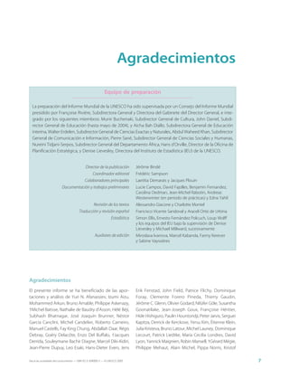 Agradecimientos

                                                           Equipo de preparación

  La preparación del Informe Mundial de la UNESCO ha sido supervisada por un Consejo del Informe Mundial
  presidido por Françoise Rivière, Subdirectora General y Directora del Gabinete del Director General, e inte-
  grado por los siguientes miembros: Munir Buchenaki, Subdirector General de Cultura, John Daniel, Subdi-
  rector General de Educación (hasta mayo de 2004), y Aicha Bah Diallo, Subdirectora General de Educación
  interina, Walter Erdelen, Subdirector General de Ciencias Exactas y Naturales, Abdul Waheed Khan, Subdirector
  General de Comunicación e Información, Pierre Sané, Subdirector General de Ciencias Sociales y Humanas,
  Nureini Tidjani-Serpos, Subdirector General del Departamento África, Hans d’Orville, Director de la Oficina de
  Planificación Estratégica, y Denise Lievesley, Directora del Instituto de Estadística (IEU) de la UNESCO.


                                            Director de la publicación        Jérôme Bindé
                                                  Coordinador editorial       Frédéric Sampson
                                            Colaboradores principales         Laetitia Demarais y Jacques Plouin
                         Documentación y trabajos preliminares                Lucie Campos, David Fajolles, Benjamin Fernandez,
                                                                              Carolina Oedman, Jean-Michel Rabotin, Andreas
                                                                              Westerwinter (en periodo de prácticas) y Edna Yahil
                                                  Revisión de los textos      Alessandro Giacone y Charlotte Montel
                                       Traducción y revisión español          Francisco Vicente Sandoval y Araceli Ortiz de Urbina
                                                                Estadística   Simon Ellis, Ernesto Fernández Polcuch, Loup Wolff
                                                                              y los equipos del IEU bajo la supervisión de Denise
                                                                              Lievesley y Michael Millward, sucesivamente
                                                   Auxiliares de edición      Miroslava Ivanova, Marcel Kabanda, Fanny Kerever
                                                                              y Sabine Vayssières




Agradecimientos
El presente informe se ha beneficiado de las apor-                            Erik Fenstad, John Field, Patrice Flichy, Dominique
taciones y análisis de Yuri N. Afanassiev, Izumi Aizu,                        Foray, Clemente Forero Pineda, Thierry Gaudin,
Mohammed Arkun, Bruno Amable, Philippe Askenazy,                              Jérôme C. Glenn, Olivier Godard, Nilüfer Göle, Susantha
†Michel Batisse, Nathalie de Baudry d’Asson, Hélé Béji,                       Goonatilake, Jean-Joseph Goux, Françoise Héritier,
Subhash Bhatnagar, José Joaquín Brunner, Néstor                               Hide Hishiguro, Paulin Hountondji, Peter Jarvis, Serguei
García Canclini, Michel Candelier, Roberto Carneiro,                          Kapitza, Derrick de Kerckove, Yersu Kim, Étienne Klein,
Manuel Castells, Fay King Chung, Abdallah Daar, Régis                         Julia Kristeva, Bruno Latour, Michel Launey, Dominique
Debray, Goéry Delacôte, Enzo Del Buffalo, †Jacques                            Lecourt, Patrick Liedtke, María Cecilia Londres, David
Derrida, Souleymane Bachir Diagne, Marcel Diki-Kidiri,                        Lyon, Yannick Maignien, Robin Mansell, †Gérard Mégie,
Jean-Pierre Dupuy, Leo Esaki, Hans-Dieter Evers, Jens                         Philippe Mehaut, Alain Michel, Pippa Norris, Kristof

Hacia las sociedades del conocimiento — ISBN 92-3-304000-3 — © UNESCO 2005                                                               7
 