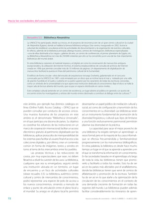 Hacia las sociedades del conocimiento




               Recuadro 3.5 Bibliotheca Alexandrina
               La UNESCO ha participado, desde sus inicios, en el proyecto de reconstrucción de un gran centro cultural en la ciudad
               de Alejandría (Egipto), donde se hallaba la famosa biblioteca antigua. Este centro, inaugurado en 2002, ilustra la
               voluntad de establecer una alianza entre las actividades de documentación y la organización de eventos culturales.
               En efecto, además de la biblioteca principal, alberga museos, centros de investigación, bibliotecas especializadas
               –una de ellas destinada a los ciegos–, galerías de arte, un centro de conferencias, el primer planetario de Egipto, etc.
               La Bibliotheca Alexandrina con más de 250.000 visitantes por año se ha convertido ya en una de las más importantes
               bibliotecas del mundo árabe.

               En esta biblioteca coexisten el material impreso y el digital, así como la conservación de manuscritos antiguos
               excepcionales y la utilización de Internet Archive, el sistema estadounidense de consulta de archivos de Internet
               creado en 1996 que permite consultar más de 10 millones de páginas. Un departamento de digitalización de
               manuscritos facilitará la puesta en línea del patrimonio cultural de la humanidad.

               El edificio de forma circular –obra del estudio de arquitectura noruego Snohetta, galardonado en el concurso
               convocado por la UNESCO en 1987– está rematado por un disco que se inclina hacia el mar y rodeado por una valla
               de granito hundida en el suelo y cubierta en su parte superior por los caracteres de todas las escrituras conocidas,
               como un símbolo de la universalidad a la que aspira esta institución dedicada al conocimiento. Bajo el disco se halla la
               mayor sala de lectura abierta del mundo, que ocupa un espacio distribuido en varios niveles.

               Este complejo cultural pretende ser un centro de excelencia, un lugar abierto al público en general y un punto de
               encuentro entre los investigadores y artistas del mundo entero destinado a contribuir al diálogo entre las culturas.10



           este ámbito, por ejemplo hay distintos catálogos en               desempeñar un papel público de mediación cultural y
           línea (Online Public Access Catalog – OPAC) que se                social, así como de configuración y transmisión de los
           pueden consultar por conducto de accesos únicos.                  conocimientos en su diversidad. Las bibliotecas serán
           Una muestra ilustrativa de los proyectos en este                  así un instrumento fundamental de promoción de la
           ámbito es el denominado “Bibliotheca Universalis”,                diversidad lingüística y cultural que, lejos de limitarse
           en el que participa una docena de países. Su objetivo             a una función exclusivamente patrimonial, permitirán
           es coordinar los esfuerzos de las instituciones en un             plasmar esa diversidad en la práctica.
           marco de cooperación internacional, facilitar un acceso                    La capacidad para sacar el mejor provecho de
           electrónico gratuito al patrimonio digitalizado por las           una biblioteca ha exigido siempre un aprendizaje –a
           bibliotecas, aplicar protocolos de interoperabilidad de           veces formal, pero en la mayoría de los casos informal–
           los sistemas para facilitar al usuario final el acceso a las      que se efectúa frecuentándola y familiarizándose
           colecciones digitales y, por último, crear un contenido           progresivamente con los instrumentos bibliográficos.
           común en forma de imágenes, textos y sonidos en                   En otras palabras, la biblioteca es desde hace mucho
           torno al tema de los intercambios entre los pueblos.              tiempo un lugar en el que se aprende a aprender y en
                    Las proezas técnicas y las reducciones de                el que se transforma la información en conocimiento.
           costos, por muy espectaculares que sean, no deben                 En las sociedades basadas en el aprendizaje a lo largo
           llevarnos a eludir la cuestión de los usos. La biblioteca,        de toda la vida, las bibliotecas tienen que promo-
           cualquiera que sea su envergadura, seguirá siendo                 verlo y facilitarlo a todos los niveles. Esto ha de ser
           una institución ubicada en un territorio, un lugar                así en los países más afectados por el analfabetismo,
           de encuentro y un foco de actividades culturales                  donde las bibliotecas tienen que servir de centros de
           (véase recuadro 3.5). La biblioteca, auténtico centro             alfabetización y promoción de la escritura. También
           cultural y centro de intercambio de conocimientos,                ha de ser así en lo que atañe a la optimización de la
           podrá representar una especie de polo de acceso a                 circulación de los conocimientos en el contexto de
           los nuevos conocimientos, sirviendo a menudo de                   una demanda creciente de formación en todas las
           enlace y punto de articulación entre el plano local y             regiones del mundo. Las bibliotecas pueden además
           el mundial. Su arraigo en el plano local le permitirá             facilitar considerablemente los itinerarios de apren-

72                                                                               Hacia las sociedades del conocimiento — ISBN 92-3-304000-3 — © UNESCO 2005
 